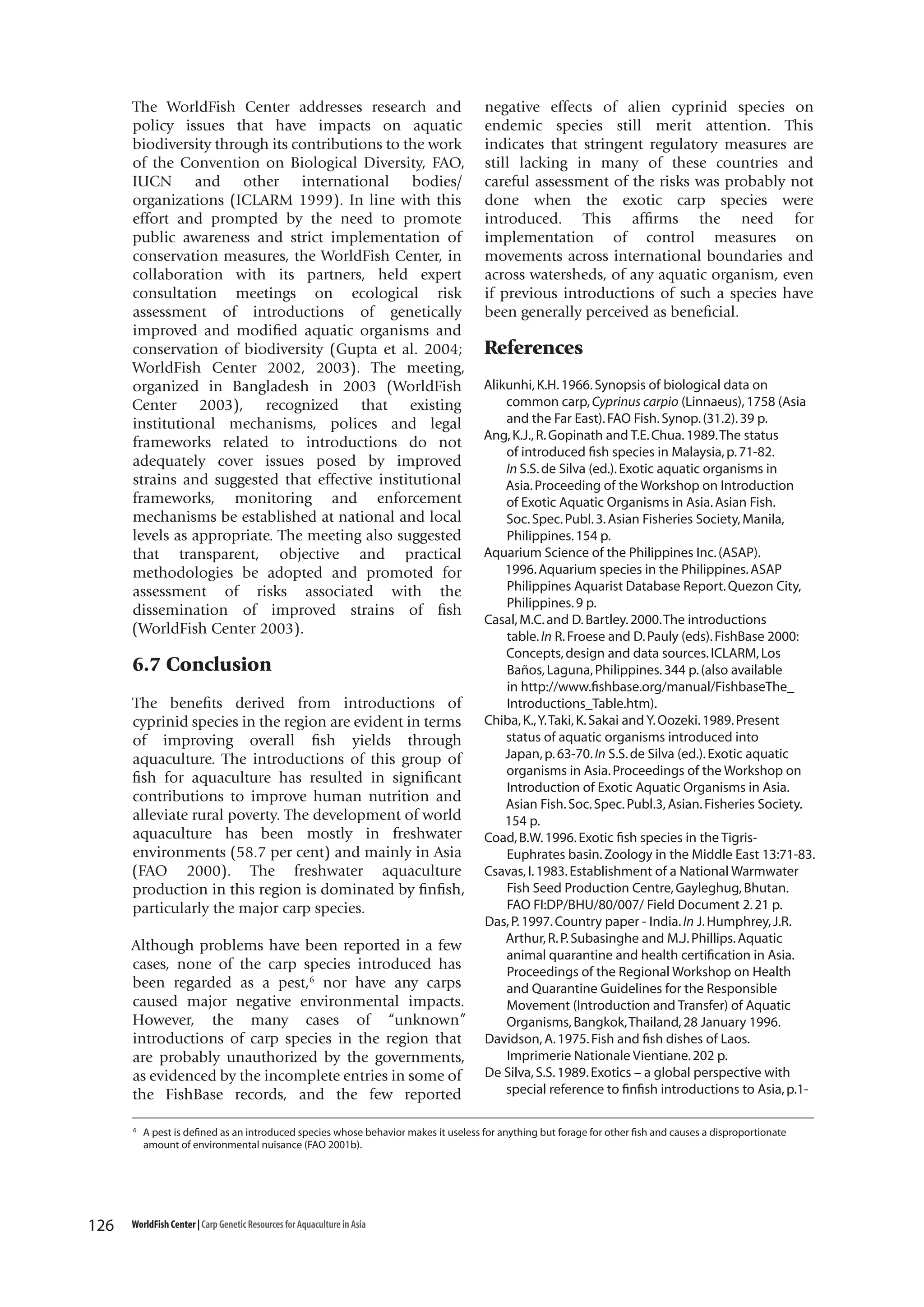 The WorldFish Center addresses research and
policy issues that have impacts on aquatic
biodiversity through its contributions to the work
of the Convention on Biological Diversity, FAO,
IUCN and other international bodies/
organizations (ICLARM 1999). In line with this
effort and prompted by the need to promote
public awareness and strict implementation of
conservation measures, the WorldFish Center, in
collaboration with its partners, held expert
consultation meetings on ecological risk
assessment of introductions of genetically
improved and modified aquatic organisms and
conservation of biodiversity (Gupta et al. 2004;
WorldFish Center 2002, 2003). The meeting,
organized in Bangladesh in 2003 (WorldFish
Center 2003), recognized that existing
institutional mechanisms, polices and legal
frameworks related to introductions do not
adequately cover issues posed by improved
strains and suggested that effective institutional
frameworks, monitoring and enforcement
mechanisms be established at national and local
levels as appropriate. The meeting also suggested
that transparent, objective and practical
methodologies be adopted and promoted for
assessment of risks associated with the
dissemination of improved strains of fish
(WorldFish Center 2003).

6.7 Conclusion
The benefits derived from introductions of
cyprinid species in the region are evident in terms
of improving overall fish yields through
aquaculture. The introductions of this group of
fish for aquaculture has resulted in significant
contributions to improve human nutrition and
alleviate rural poverty. The development of world
aquaculture has been mostly in freshwater
environments (58.7 per cent) and mainly in Asia
(FAO 2000). The freshwater aquaculture
production in this region is dominated by finfish,
particularly the major carp species.
Although problems have been reported in a few
cases, none of the carp species introduced has
been regarded as a pest,6 nor have any carps
caused major negative environmental impacts.
However, the many cases of “unknown”
introductions of carp species in the region that
are probably unauthorized by the governments,
as evidenced by the incomplete entries in some of
the FishBase records, and the few reported
6

126

negative effects of alien cyprinid species on
endemic species still merit attention. This
indicates that stringent regulatory measures are
still lacking in many of these countries and
careful assessment of the risks was probably not
done when the exotic carp species were
introduced. This affirms the need for
implementation of control measures on
movements across international boundaries and
across watersheds, of any aquatic organism, even
if previous introductions of such a species have
been generally perceived as beneficial.

References
Alikunhi, K.H. 1966. Synopsis of biological data on
common carp, Cyprinus carpio (Linnaeus), 1758 (Asia
and the Far East). FAO Fish. Synop. (31.2). 39 p.
Ang, K.J., R. Gopinath and T.E. Chua. 1989. The status
of introduced fish species in Malaysia, p. 71-82.
In S.S. de Silva (ed.). Exotic aquatic organisms in
Asia. Proceeding of the Workshop on Introduction
of Exotic Aquatic Organisms in Asia. Asian Fish.
Soc. Spec. Publ. 3. Asian Fisheries Society, Manila,
Philippines. 154 p.
Aquarium Science of the Philippines Inc. (ASAP).
1996. Aquarium species in the Philippines. ASAP
Philippines Aquarist Database Report. Quezon City,
Philippines. 9 p.
Casal, M.C. and D. Bartley. 2000. The introductions
table. In R. Froese and D. Pauly (eds). FishBase 2000:
Concepts, design and data sources. ICLARM, Los
Baños, Laguna, Philippines. 344 p. (also available
in http://www.fishbase.org/manual/FishbaseThe_
Introductions_Table.htm).
Chiba, K., Y. Taki, K. Sakai and Y. Oozeki. 1989. Present
status of aquatic organisms introduced into
Japan, p. 63-70. In S.S. de Silva (ed.). Exotic aquatic
organisms in Asia. Proceedings of the Workshop on
Introduction of Exotic Aquatic Organisms in Asia.
Asian Fish. Soc. Spec. Publ.3, Asian. Fisheries Society.
154 p.
Coad, B.W. 1996. Exotic fish species in the TigrisEuphrates basin. Zoology in the Middle East 13:71-83.
Csavas, I. 1983. Establishment of a National Warmwater
Fish Seed Production Centre, Gayleghug, Bhutan.
FAO FI:DP/BHU/80/007/ Field Document 2. 21 p.
Das, P. 1997. Country paper - India. In J. Humphrey, J.R.
Arthur, R. P. Subasinghe and M.J. Phillips. Aquatic
animal quarantine and health certification in Asia.
Proceedings of the Regional Workshop on Health
and Quarantine Guidelines for the Responsible
Movement (Introduction and Transfer) of Aquatic
Organisms, Bangkok, Thailand, 28 January 1996.
Davidson, A. 1975. Fish and fish dishes of Laos.
Imprimerie Nationale Vientiane. 202 p.
De Silva, S.S. 1989. Exotics – a global perspective with
special reference to finfish introductions to Asia, p.1-

A pest is defined as an introduced species whose behavior makes it useless for anything but forage for other fish and causes a disproportionate
amount of environmental nuisance (FAO 2001b).

WorldFish Center | Carp Genetic Resources for Aquaculture in Asia

 
