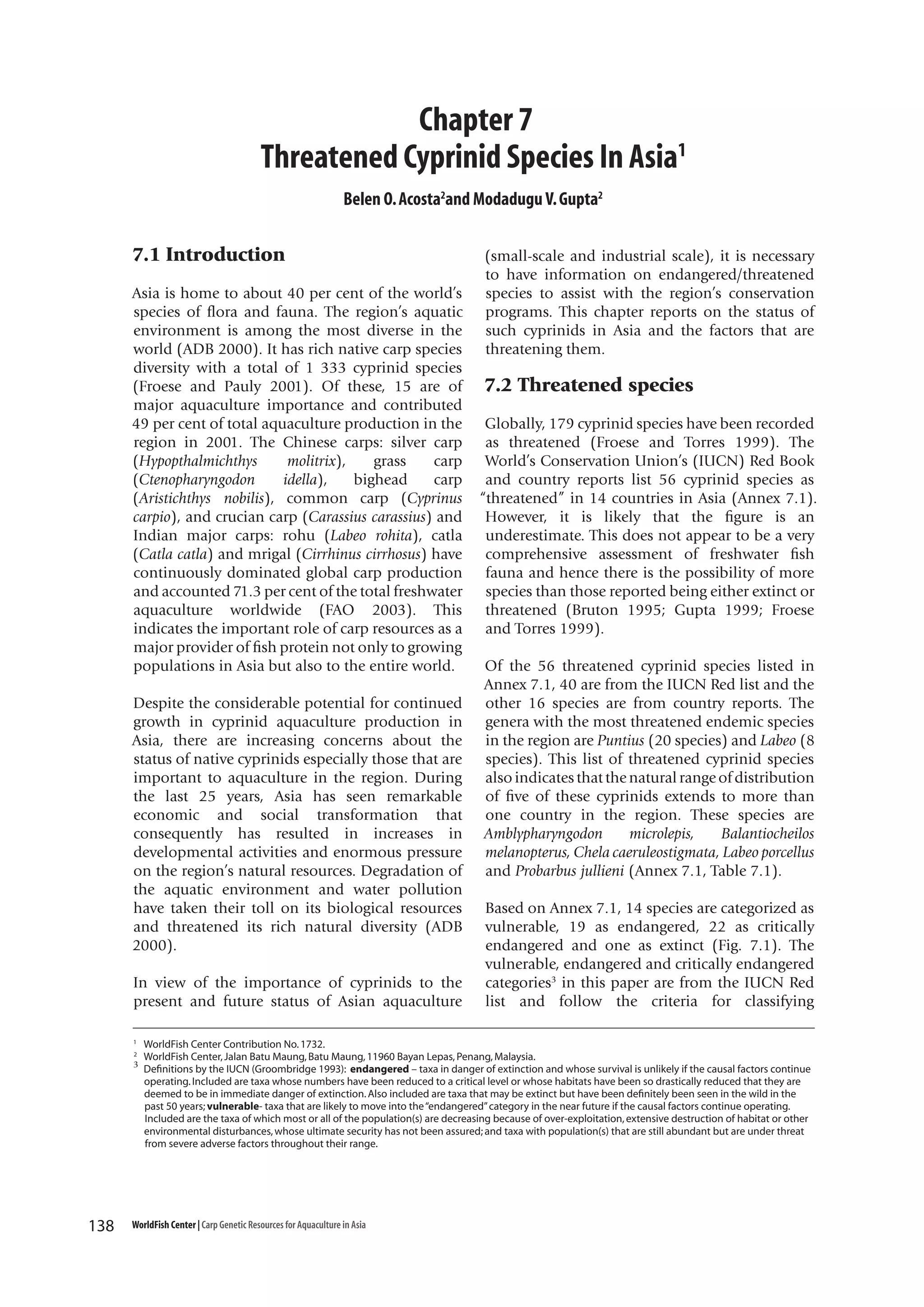 Chapter 7
Threatened Cyprinid Species In Asia1
Belen O. Acosta2and Modadugu V. Gupta2

7.1 Introduction
Asia is home to about 40 per cent of the world’s
species of flora and fauna. The region’s aquatic
environment is among the most diverse in the
world (ADB 2000). It has rich native carp species
diversity with a total of 1 333 cyprinid species
(Froese and Pauly 2001). Of these, 15 are of
major aquaculture importance and contributed
49 per cent of total aquaculture production in the
region in 2001. The Chinese carps: silver carp
(Hypopthalmichthys
molitrix),
grass
carp
(Ctenopharyngodon
idella),
bighead
carp
(Aristichthys nobilis), common carp (Cyprinus
carpio), and crucian carp (Carassius carassius) and
Indian major carps: rohu (Labeo rohita), catla
(Catla catla) and mrigal (Cirrhinus cirrhosus) have
continuously dominated global carp production
and accounted 71.3 per cent of the total freshwater
aquaculture worldwide (FAO 2003). This
indicates the important role of carp resources as a
major provider of fish protein not only to growing
populations in Asia but also to the entire world.
Despite the considerable potential for continued
growth in cyprinid aquaculture production in
Asia, there are increasing concerns about the
status of native cyprinids especially those that are
important to aquaculture in the region. During
the last 25 years, Asia has seen remarkable
economic and social transformation that
consequently has resulted in increases in
developmental activities and enormous pressure
on the region’s natural resources. Degradation of
the aquatic environment and water pollution
have taken their toll on its biological resources
and threatened its rich natural diversity (ADB
2000).
In view of the importance of cyprinids to the
present and future status of Asian aquaculture
1
2

3

138

(small-scale and industrial scale), it is necessary
to have information on endangered/threatened
species to assist with the region’s conservation
programs. This chapter reports on the status of
such cyprinids in Asia and the factors that are
threatening them.

7.2 Threatened species
Globally, 179 cyprinid species have been recorded
as threatened (Froese and Torres 1999). The
World’s Conservation Union’s (IUCN) Red Book
and country reports list 56 cyprinid species as
“threatened” in 14 countries in Asia (Annex 7.1).
However, it is likely that the figure is an
underestimate. This does not appear to be a very
comprehensive assessment of freshwater fish
fauna and hence there is the possibility of more
species than those reported being either extinct or
threatened (Bruton 1995; Gupta 1999; Froese
and Torres 1999).
Of the 56 threatened cyprinid species listed in
Annex 7.1, 40 are from the IUCN Red list and the
other 16 species are from country reports. The
genera with the most threatened endemic species
in the region are Puntius (20 species) and Labeo (8
species). This list of threatened cyprinid species
also indicates that the natural range of distribution
of five of these cyprinids extends to more than
one country in the region. These species are
Amblypharyngodon
microlepis,
Balantiocheilos
melanopterus, Chela caeruleostigmata, Labeo porcellus
and Probarbus jullieni (Annex 7.1, Table 7.1).
Based on Annex 7.1, 14 species are categorized as
vulnerable, 19 as endangered, 22 as critically
endangered and one as extinct (Fig. 7.1). The
vulnerable, endangered and critically endangered
categories3 in this paper are from the IUCN Red
list and follow the criteria for classifying

WorldFish Center Contribution No. 1732.
WorldFish Center, Jalan Batu Maung, Batu Maung, 11960 Bayan Lepas, Penang, Malaysia.
Definitions by the IUCN (Groombridge 1993): endangered – taxa in danger of extinction and whose survival is unlikely if the causal factors continue
operating. Included are taxa whose numbers have been reduced to a critical level or whose habitats have been so drastically reduced that they are
deemed to be in immediate danger of extinction. Also included are taxa that may be extinct but have been definitely been seen in the wild in the
past 50 years; vulnerable- taxa that are likely to move into the “endangered” category in the near future if the causal factors continue operating.
Included are the taxa of which most or all of the population(s) are decreasing because of over-exploitation, extensive destruction of habitat or other
environmental disturbances, whose ultimate security has not been assured; and taxa with population(s) that are still abundant but are under threat
from severe adverse factors throughout their range.

WorldFish Center | Carp Genetic Resources for Aquaculture in Asia

 