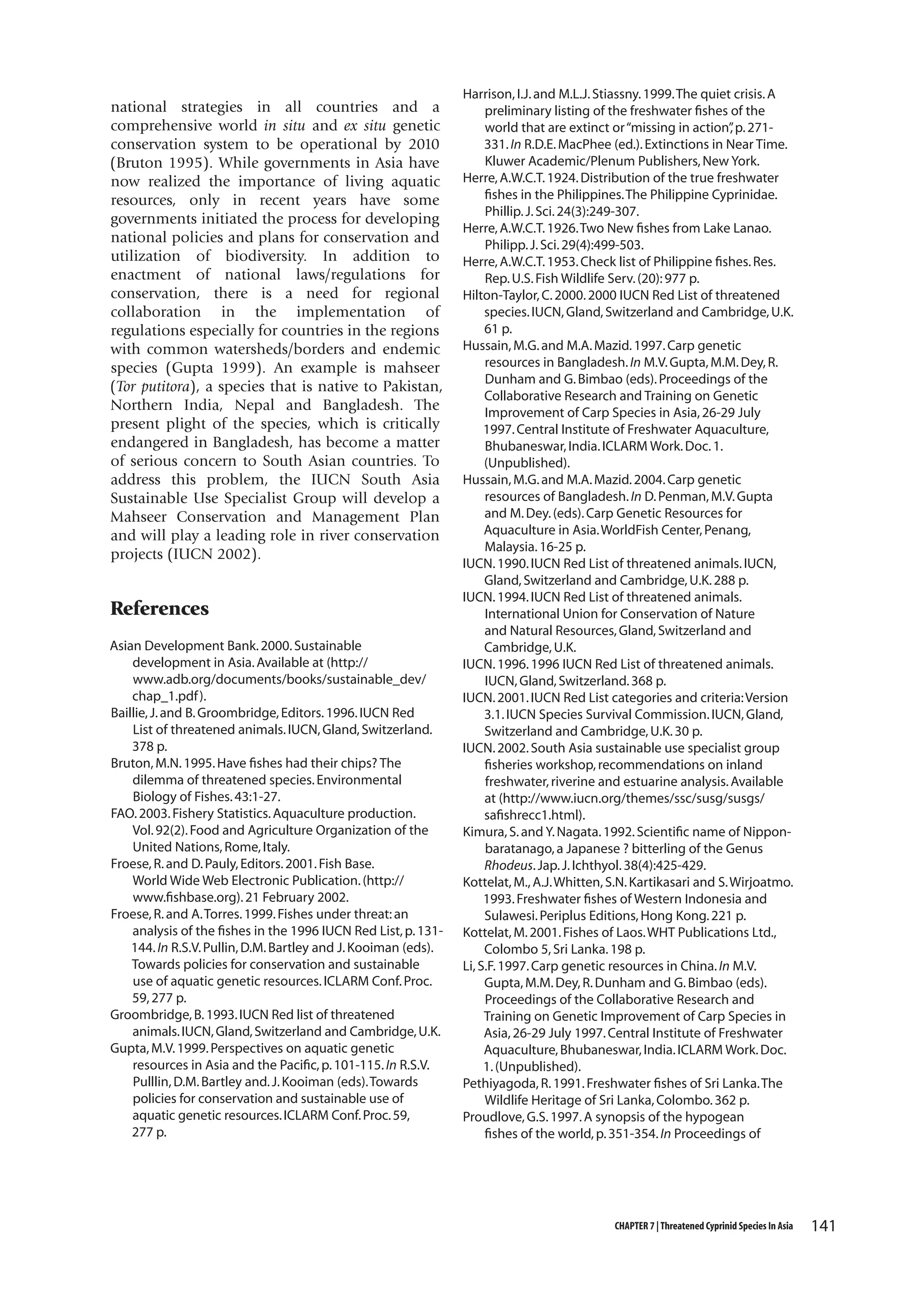 national strategies in all countries and a
comprehensive world in situ and ex situ genetic
conservation system to be operational by 2010
(Bruton 1995). While governments in Asia have
now realized the importance of living aquatic
resources, only in recent years have some
governments initiated the process for developing
national policies and plans for conservation and
utilization of biodiversity. In addition to
enactment of national laws/regulations for
conservation, there is a need for regional
collaboration in the implementation of
regulations especially for countries in the regions
with common watersheds/borders and endemic
species (Gupta 1999). An example is mahseer
(Tor putitora), a species that is native to Pakistan,
Northern India, Nepal and Bangladesh. The
present plight of the species, which is critically
endangered in Bangladesh, has become a matter
of serious concern to South Asian countries. To
address this problem, the IUCN South Asia
Sustainable Use Specialist Group will develop a
Mahseer Conservation and Management Plan
and will play a leading role in river conservation
projects (IUCN 2002).

References
Asian Development Bank. 2000. Sustainable
development in Asia. Available at (http://
www.adb.org/documents/books/sustainable_dev/
chap_1.pdf ).
Baillie, J. and B. Groombridge, Editors. 1996. IUCN Red
List of threatened animals. IUCN, Gland, Switzerland.
378 p.
Bruton, M.N. 1995. Have fishes had their chips? The
dilemma of threatened species. Environmental
Biology of Fishes. 43:1-27.
FAO. 2003. Fishery Statistics. Aquaculture production.
Vol. 92(2). Food and Agriculture Organization of the
United Nations, Rome, Italy.
Froese, R. and D. Pauly, Editors. 2001. Fish Base.
World Wide Web Electronic Publication. (http://
www.fishbase.org). 21 February 2002.
Froese, R. and A. Torres. 1999. Fishes under threat: an
analysis of the fishes in the 1996 IUCN Red List, p. 131144. In R.S.V. Pullin, D.M. Bartley and J. Kooiman (eds).
Towards policies for conservation and sustainable
use of aquatic genetic resources. ICLARM Conf. Proc.
59, 277 p.
Groombridge, B. 1993. IUCN Red list of threatened
animals. IUCN, Gland, Switzerland and Cambridge, U.K.
Gupta, M.V. 1999. Perspectives on aquatic genetic
resources in Asia and the Pacific, p. 101-115. In R.S.V.
Pulllin, D.M. Bartley and. J. Kooiman (eds). Towards
policies for conservation and sustainable use of
aquatic genetic resources. ICLARM Conf. Proc. 59,
277 p.

Harrison, I.J. and M.L.J. Stiassny. 1999. The quiet crisis. A
preliminary listing of the freshwater fishes of the
world that are extinct or “missing in action” p. 271,
331. In R.D.E. MacPhee (ed.). Extinctions in Near Time.
Kluwer Academic/Plenum Publishers, New York.
Herre, A.W.C.T. 1924. Distribution of the true freshwater
fishes in the Philippines. The Philippine Cyprinidae.
Phillip. J. Sci. 24(3):249-307.
Herre, A.W.C.T. 1926. Two New fishes from Lake Lanao.
Philipp. J. Sci. 29(4):499-503.
Herre, A.W.C.T. 1953. Check list of Philippine fishes. Res.
Rep. U.S. Fish Wildlife Serv. (20): 977 p.
Hilton-Taylor, C. 2000. 2000 IUCN Red List of threatened
species. IUCN, Gland, Switzerland and Cambridge, U.K.
61 p.
Hussain, M.G. and M.A. Mazid. 1997. Carp genetic
resources in Bangladesh. In M.V. Gupta, M.M. Dey, R.
Dunham and G. Bimbao (eds). Proceedings of the
Collaborative Research and Training on Genetic
Improvement of Carp Species in Asia, 26-29 July
1997. Central Institute of Freshwater Aquaculture,
Bhubaneswar, India. ICLARM Work. Doc. 1.
(Unpublished).
Hussain, M.G. and M.A. Mazid. 2004. Carp genetic
resources of Bangladesh. In D. Penman, M.V. Gupta
and M. Dey. (eds). Carp Genetic Resources for
Aquaculture in Asia. WorldFish Center, Penang,
Malaysia. 16-25 p.
IUCN. 1990. IUCN Red List of threatened animals. IUCN,
Gland, Switzerland and Cambridge, U.K. 288 p.
IUCN. 1994. IUCN Red List of threatened animals.
International Union for Conservation of Nature
and Natural Resources, Gland, Switzerland and
Cambridge, U.K.
IUCN. 1996. 1996 IUCN Red List of threatened animals.
IUCN, Gland, Switzerland. 368 p.
IUCN. 2001. IUCN Red List categories and criteria: Version
3.1. IUCN Species Survival Commission. IUCN, Gland,
Switzerland and Cambridge, U.K. 30 p.
IUCN. 2002. South Asia sustainable use specialist group
fisheries workshop, recommendations on inland
freshwater, riverine and estuarine analysis. Available
at (http://www.iucn.org/themes/ssc/susg/susgs/
safishrecc1.html).
Kimura, S. and Y. Nagata. 1992. Scientific name of Nipponbaratanago, a Japanese ? bitterling of the Genus
Rhodeus. Jap. J. Ichthyol. 38(4):425-429.
Kottelat, M., A.J. Whitten, S.N. Kartikasari and S. Wirjoatmo.
1993. Freshwater fishes of Western Indonesia and
Sulawesi. Periplus Editions, Hong Kong. 221 p.
Kottelat, M. 2001. Fishes of Laos. WHT Publications Ltd.,
Colombo 5, Sri Lanka. 198 p.
Li, S.F. 1997. Carp genetic resources in China. In M.V.
Gupta, M.M. Dey, R. Dunham and G. Bimbao (eds).
Proceedings of the Collaborative Research and
Training on Genetic Improvement of Carp Species in
Asia, 26-29 July 1997. Central Institute of Freshwater
Aquaculture, Bhubaneswar, India. ICLARM Work. Doc.
1. (Unpublished).
Pethiyagoda, R. 1991. Freshwater fishes of Sri Lanka. The
Wildlife Heritage of Sri Lanka, Colombo. 362 p.
Proudlove, G.S. 1997. A synopsis of the hypogean
fishes of the world, p. 351-354. In Proceedings of

CHAPTER 7 | Threatened Cyprinid Species In Asia

141

 