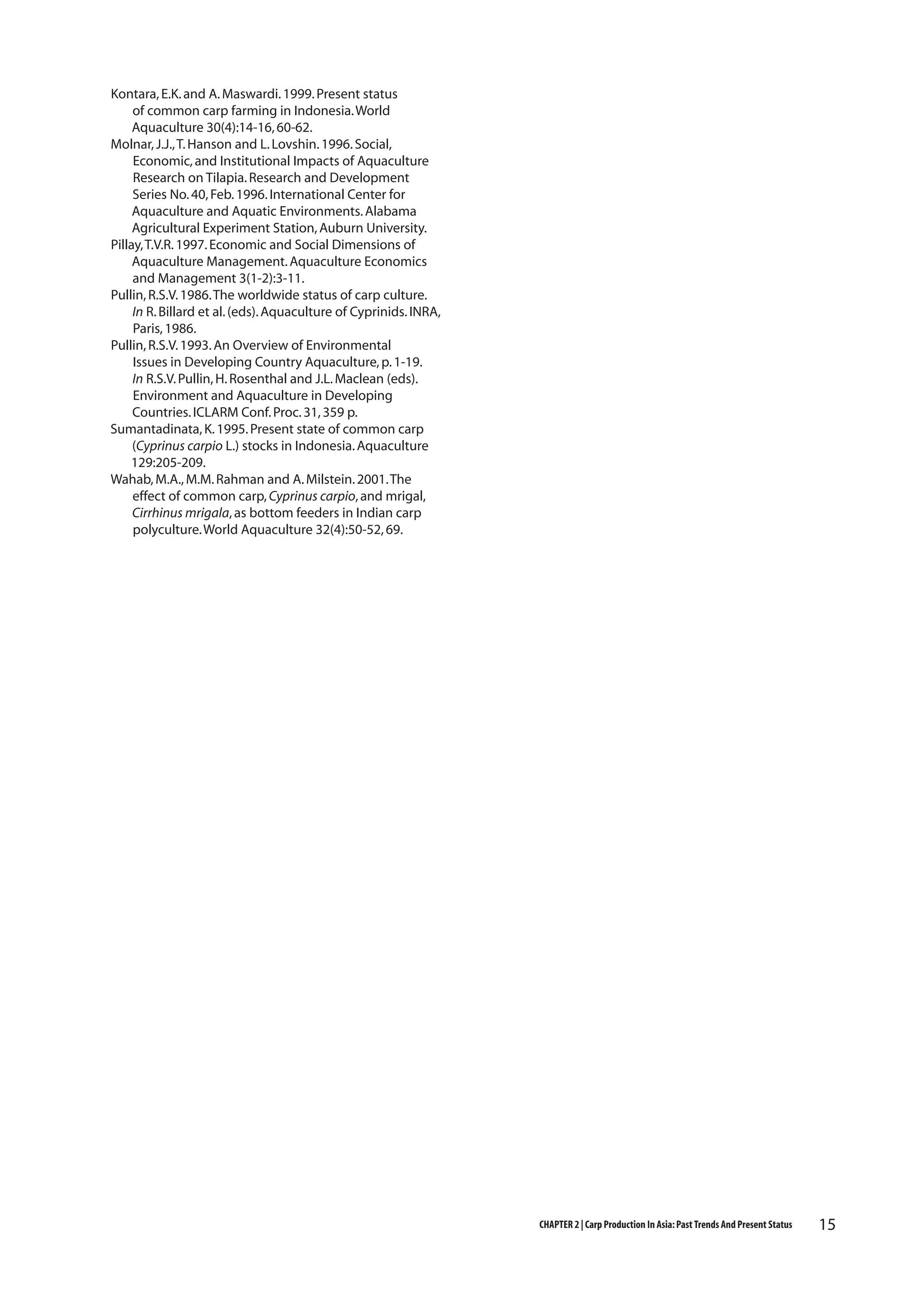 Kontara, E.K. and A. Maswardi. 1999. Present status
of common carp farming in Indonesia. World
Aquaculture 30(4):14-16, 60-62.
Molnar, J.J., T. Hanson and L. Lovshin. 1996. Social,
Economic, and Institutional Impacts of Aquaculture
Research on Tilapia. Research and Development
Series No. 40, Feb. 1996. International Center for
Aquaculture and Aquatic Environments. Alabama
Agricultural Experiment Station, Auburn University.
Pillay, T.V.R. 1997. Economic and Social Dimensions of
Aquaculture Management. Aquaculture Economics
and Management 3(1-2):3-11.
Pullin, R.S.V. 1986. The worldwide status of carp culture.
In R. Billard et al. (eds). Aquaculture of Cyprinids. INRA,
Paris, 1986.
Pullin, R.S.V. 1993. An Overview of Environmental
Issues in Developing Country Aquaculture, p. 1-19.
In R.S.V. Pullin, H. Rosenthal and J.L. Maclean (eds).
Environment and Aquaculture in Developing
Countries. ICLARM Conf. Proc. 31, 359 p.
Sumantadinata, K. 1995. Present state of common carp
(Cyprinus carpio L.) stocks in Indonesia. Aquaculture
129:205-209.
Wahab, M.A., M.M. Rahman and A. Milstein. 2001. The
effect of common carp, Cyprinus carpio, and mrigal,
Cirrhinus mrigala, as bottom feeders in Indian carp
polyculture. World Aquaculture 32(4):50-52, 69.

CHAPTER 2 | Carp Production In Asia: Past Trends And Present Status

15

 