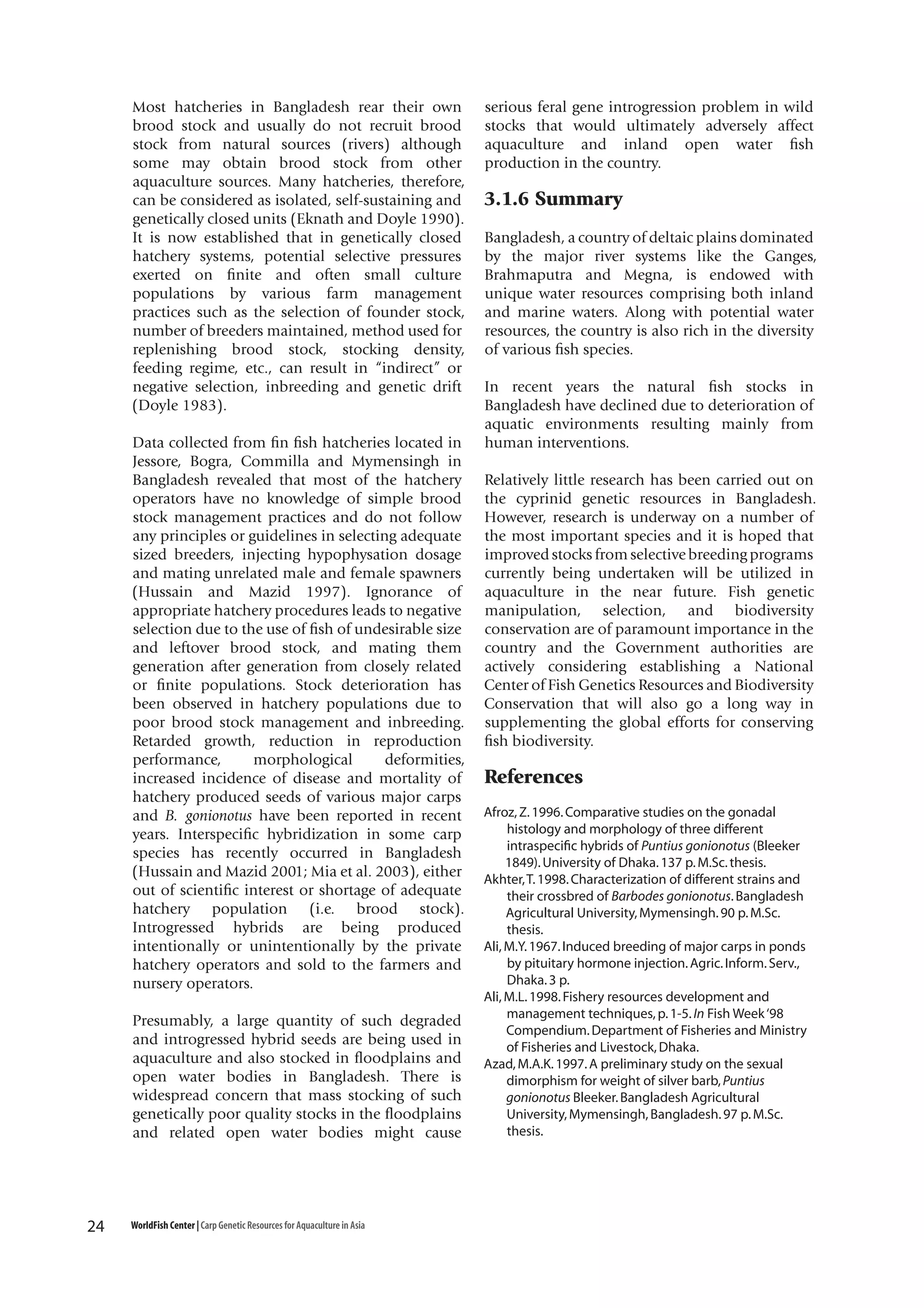 Most hatcheries in Bangladesh rear their own
brood stock and usually do not recruit brood
stock from natural sources (rivers) although
some may obtain brood stock from other
aquaculture sources. Many hatcheries, therefore,
can be considered as isolated, self-sustaining and
genetically closed units (Eknath and Doyle 1990).
It is now established that in genetically closed
hatchery systems, potential selective pressures
exerted on finite and often small culture
populations by various farm management
practices such as the selection of founder stock,
number of breeders maintained, method used for
replenishing brood stock, stocking density,
feeding regime, etc., can result in “indirect” or
negative selection, inbreeding and genetic drift
(Doyle 1983).
Data collected from fin fish hatcheries located in
Jessore, Bogra, Commilla and Mymensingh in
Bangladesh revealed that most of the hatchery
operators have no knowledge of simple brood
stock management practices and do not follow
any principles or guidelines in selecting adequate
sized breeders, injecting hypophysation dosage
and mating unrelated male and female spawners
(Hussain and Mazid 1997). Ignorance of
appropriate hatchery procedures leads to negative
selection due to the use of fish of undesirable size
and leftover brood stock, and mating them
generation after generation from closely related
or finite populations. Stock deterioration has
been observed in hatchery populations due to
poor brood stock management and inbreeding.
Retarded growth, reduction in reproduction
performance,
morphological
deformities,
increased incidence of disease and mortality of
hatchery produced seeds of various major carps
and B. gonionotus have been reported in recent
years. Interspecific hybridization in some carp
species has recently occurred in Bangladesh
(Hussain and Mazid 2001; Mia et al. 2003), either
out of scientific interest or shortage of adequate
hatchery population (i.e. brood stock).
Introgressed hybrids are being produced
intentionally or unintentionally by the private
hatchery operators and sold to the farmers and
nursery operators.
Presumably, a large quantity of such degraded
and introgressed hybrid seeds are being used in
aquaculture and also stocked in floodplains and
open water bodies in Bangladesh. There is
widespread concern that mass stocking of such
genetically poor quality stocks in the floodplains
and related open water bodies might cause

24

WorldFish Center | Carp Genetic Resources for Aquaculture in Asia

serious feral gene introgression problem in wild
stocks that would ultimately adversely affect
aquaculture and inland open water fish
production in the country.

3.1.6 Summary
Bangladesh, a country of deltaic plains dominated
by the major river systems like the Ganges,
Brahmaputra and Megna, is endowed with
unique water resources comprising both inland
and marine waters. Along with potential water
resources, the country is also rich in the diversity
of various fish species.
In recent years the natural fish stocks in
Bangladesh have declined due to deterioration of
aquatic environments resulting mainly from
human interventions.
Relatively little research has been carried out on
the cyprinid genetic resources in Bangladesh.
However, research is underway on a number of
the most important species and it is hoped that
improved stocks from selective breeding programs
currently being undertaken will be utilized in
aquaculture in the near future. Fish genetic
manipulation, selection, and biodiversity
conservation are of paramount importance in the
country and the Government authorities are
actively considering establishing a National
Center of Fish Genetics Resources and Biodiversity
Conservation that will also go a long way in
supplementing the global efforts for conserving
fish biodiversity.

References
Afroz, Z. 1996. Comparative studies on the gonadal
histology and morphology of three different
intraspecific hybrids of Puntius gonionotus (Bleeker
1849). University of Dhaka. 137 p. M.Sc. thesis.
Akhter, T. 1998. Characterization of different strains and
their crossbred of Barbodes gonionotus. Bangladesh
Agricultural University, Mymensingh. 90 p. M.Sc.
thesis.
Ali, M.Y. 1967. Induced breeding of major carps in ponds
by pituitary hormone injection. Agric. Inform. Serv.,
Dhaka. 3 p.
Ali, M.L. 1998. Fishery resources development and
management techniques, p. 1-5. In Fish Week ‘98
Compendium. Department of Fisheries and Ministry
of Fisheries and Livestock, Dhaka.
Azad, M.A.K. 1997. A preliminary study on the sexual
dimorphism for weight of silver barb, Puntius
gonionotus Bleeker. Bangladesh Agricultural
University, Mymensingh, Bangladesh. 97 p. M.Sc.
thesis.

 