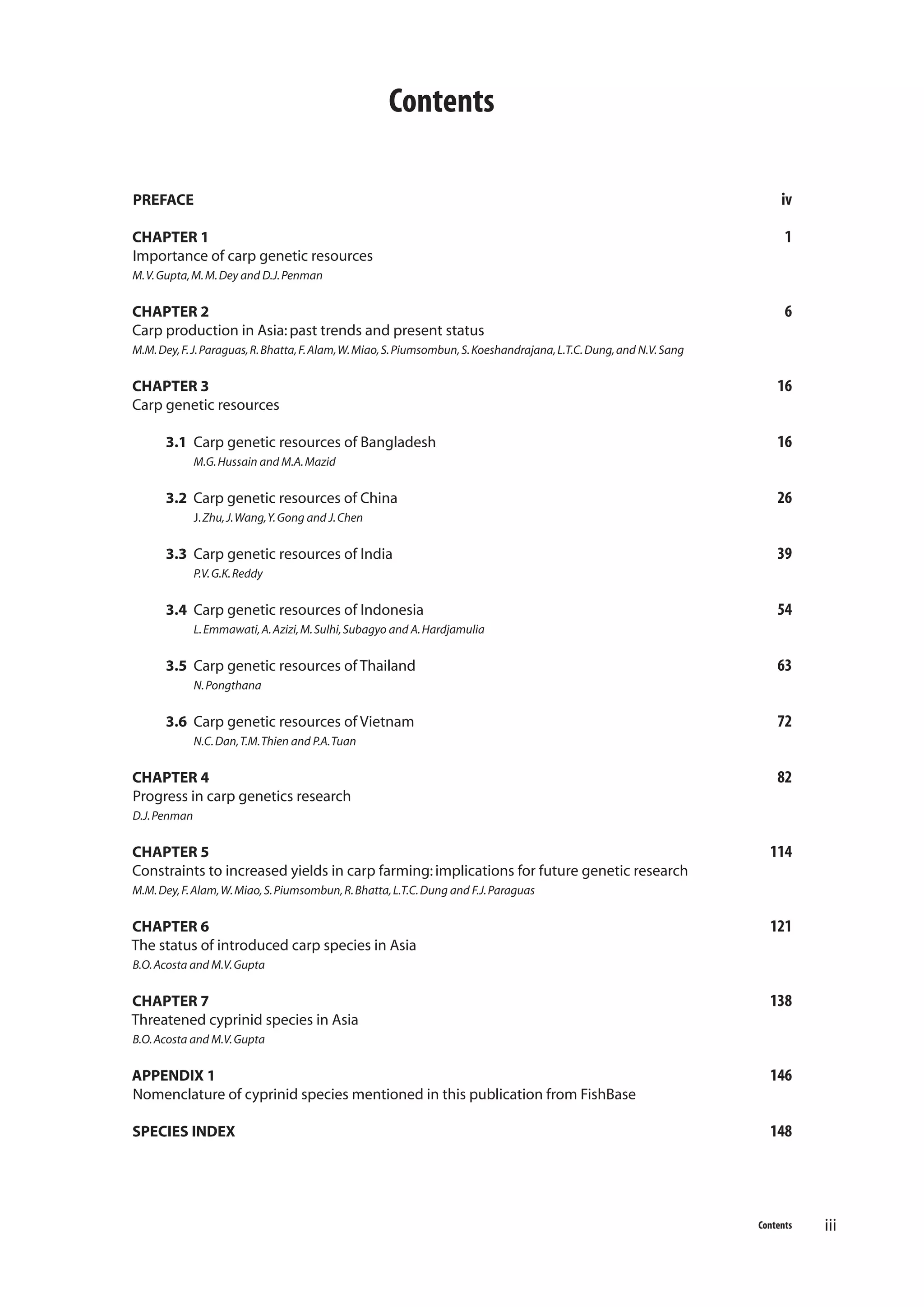 Contents
PREFACE

iv

CHAPTER 1
Importance of carp genetic resources

1

M. V. Gupta, M. M. Dey and D.J. Penman

CHAPTER 2
Carp production in Asia: past trends and present status

6

M.M. Dey, F. J. Paraguas, R. Bhatta, F. Alam, W. Miao, S. Piumsombun, S. Koeshandrajana, L.T.C. Dung, and N.V. Sang

CHAPTER 3
Carp genetic resources
3.1 Carp genetic resources of Bangladesh

16
16

M.G. Hussain and M.A. Mazid

3.2 Carp genetic resources of China

26

J. Zhu, J. Wang, Y. Gong and J. Chen

3.3 Carp genetic resources of India

39

P.V. G.K. Reddy

3.4 Carp genetic resources of Indonesia

54

L. Emmawati, A. Azizi, M. Sulhi, Subagyo and A. Hardjamulia

3.5 Carp genetic resources of Thailand

63

N. Pongthana

3.6 Carp genetic resources of Vietnam

72

N.C. Dan, T.M. Thien and P.A. Tuan

CHAPTER 4
Progress in carp genetics research

82

D.J. Penman

CHAPTER 5
Constraints to increased yields in carp farming: implications for future genetic research

114

M.M. Dey, F. Alam, W. Miao, S. Piumsombun, R. Bhatta, L.T.C. Dung and F.J. Paraguas

CHAPTER 6
The status of introduced carp species in Asia

121

B.O. Acosta and M.V. Gupta

CHAPTER 7
Threatened cyprinid species in Asia

138

B.O. Acosta and M.V. Gupta

APPENDIX 1
Nomenclature of cyprinid species mentioned in this publication from FishBase

146

SPECIES INDEX

148

Contents

iii

 