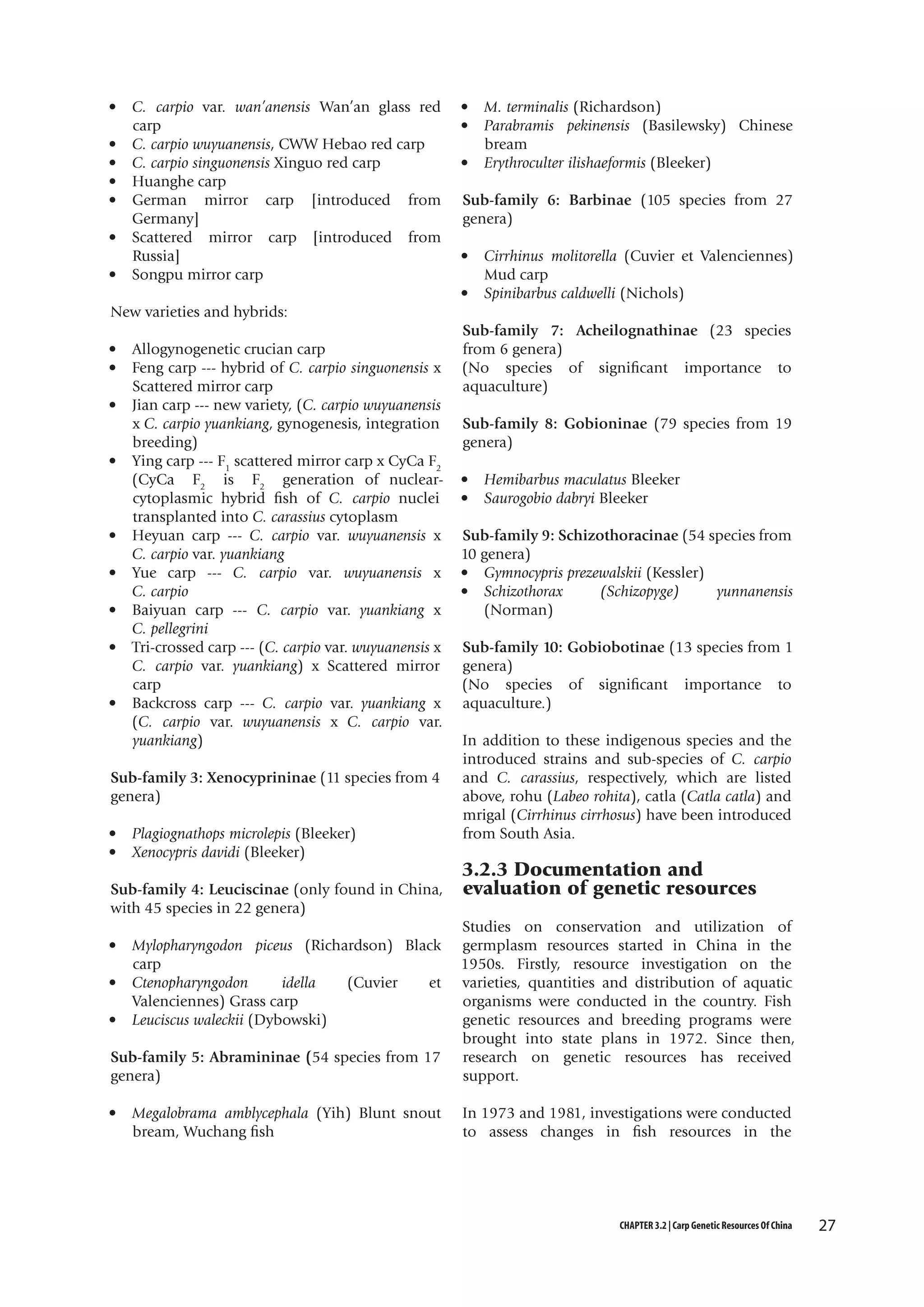 •
•
•
•
•
•
•

C. carpio var. wan’anensis Wan’an glass red
carp
C. carpio wuyuanensis, CWW Hebao red carp
C. carpio singuonensis Xinguo red carp
Huanghe carp
German mirror carp [introduced from
Germany]
Scattered mirror carp [introduced from
Russia]
Songpu mirror carp

•
•
•

M. terminalis (Richardson)
Parabramis pekinensis (Basilewsky) Chinese
bream
Erythroculter ilishaeformis (Bleeker)

Sub-family 6: Barbinae (105 species from 27
genera)
•
•

Cirrhinus molitorella (Cuvier et Valenciennes)
Mud carp
Spinibarbus caldwelli (Nichols)

New varieties and hybrids:
•
•
•
•

•
•
•
•
•

Allogynogenetic crucian carp
Feng carp --- hybrid of C. carpio singuonensis x
Scattered mirror carp
Jian carp --- new variety, (C. carpio wuyuanensis
x C. carpio yuankiang, gynogenesis, integration
breeding)
Ying carp --- F1 scattered mirror carp x CyCa F2
(CyCa F2 is F2 generation of nuclearcytoplasmic hybrid fish of C. carpio nuclei
transplanted into C. carassius cytoplasm
Heyuan carp --- C. carpio var. wuyuanensis x
C. carpio var. yuankiang
Yue carp --- C. carpio var. wuyuanensis x
C. carpio
Baiyuan carp --- C. carpio var. yuankiang x
C. pellegrini
Tri-crossed carp --- (C. carpio var. wuyuanensis x
C. carpio var. yuankiang) x Scattered mirror
carp
Backcross carp --- C. carpio var. yuankiang x
(C. carpio var. wuyuanensis x C. carpio var.
yuankiang)

Sub-family 7: Acheilognathinae (23 species
from 6 genera)
(No species of significant importance to
aquaculture)
Sub-family 8: Gobioninae (79 species from 19
genera)
•
•

Hemibarbus maculatus Bleeker
Saurogobio dabryi Bleeker

Sub-family 9: Schizothoracinae (54 species from
10 genera)
• Gymnocypris prezewalskii (Kessler)
• Schizothorax
(Schizopyge)
yunnanensis
(Norman)
Sub-family 10: Gobiobotinae (13 species from 1
genera)
(No species of significant importance to
aquaculture.)

In addition to these indigenous species and the
introduced strains and sub-species of C. carpio
Sub-family 3: Xenocyprininae (11 species from 4 and C. carassius, respectively, which are listed
genera)
above, rohu (Labeo rohita), catla (Catla catla) and
mrigal (Cirrhinus cirrhosus) have been introduced
• Plagiognathops microlepis (Bleeker)
from South Asia.

• Xenocypris davidi (Bleeker) 
Sub-family 4: Leuciscinae (only found in China,
with 45 species in 22 genera)
•
•
•

Mylopharyngodon piceus (Richardson) Black
carp
Ctenopharyngodon
idella
(Cuvier
et
Valenciennes) Grass carp
Leuciscus waleckii (Dybowski)

Sub-family 5: Abramininae (54 species from 17
genera)
•

Megalobrama amblycephala (Yih) Blunt snout
bream, Wuchang fish

3.2.3 Documentation and
evaluation of genetic resources

Studies on conservation and utilization of
germplasm resources started in China in the
1950s. Firstly, resource investigation on the
varieties, quantities and distribution of aquatic
organisms were conducted in the country. Fish
genetic resources and breeding programs were
brought into state plans in 1972. Since then,
research on genetic resources has received
support.
In 1973 and 1981, investigations were conducted
to assess changes in fish resources in the

CHAPTER 3.2 | Carp Genetic Resources Of China

27

 