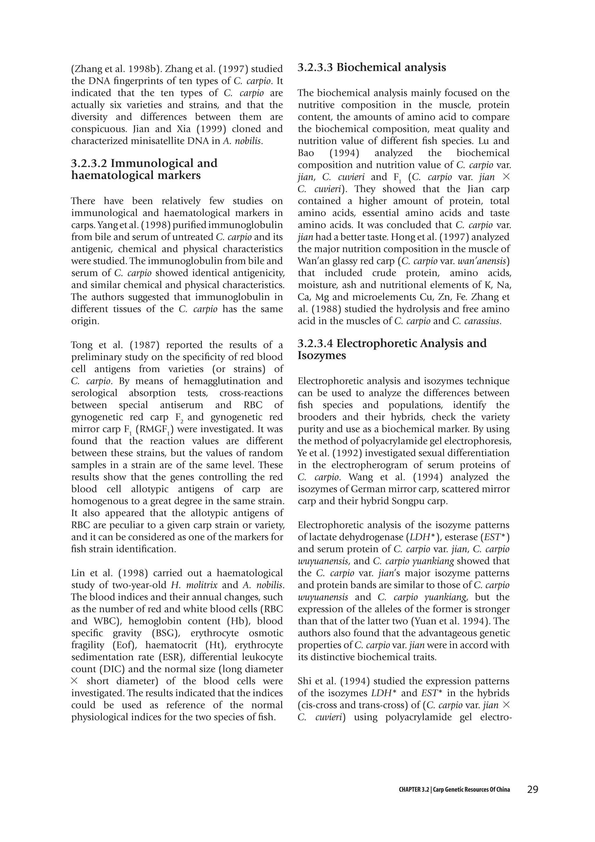 (Zhang et al. 1998b). Zhang et al. (1997) studied
the DNA fingerprints of ten types of C. carpio. It
indicated that the ten types of C. carpio are
actually six varieties and strains, and that the
diversity and differences between them are
conspicuous. Jian and Xia (1999) cloned and
characterized minisatellite DNA in A. nobilis.

3.2.3.2 Immunological and
haematological markers
There have been relatively few studies on
immunological and haematological markers in
carps. Yang et al. (1998) purified immunoglobulin
from bile and serum of untreated C. carpio and its
antigenic, chemical and physical characteristics
were studied. The immunoglobulin from bile and
serum of C. carpio showed identical antigenicity,
and similar chemical and physical characteristics.
The authors suggested that immunoglobulin in
different tissues of the C. carpio has the same
origin.
Tong et al. (1987) reported the results of a
preliminary study on the specificity of red blood
cell antigens from varieties (or strains) of
C. carpio. By means of hemagglutination and
serological absorption tests, cross-reactions
between special antiserum and RBC of
gynogenetic red carp F2 and gynogenetic red
mirror carp F1 (RMGF1) were investigated. It was
found that the reaction values are different
between these strains, but the values of random
samples in a strain are of the same level. These
results show that the genes controlling the red
blood cell allotypic antigens of carp are
homogenous to a great degree in the same strain.
It also appeared that the allotypic antigens of
RBC are peculiar to a given carp strain or variety,
and it can be considered as one of the markers for
fish strain identification.
Lin et al. (1998) carried out a haematological
study of two-year-old H. molitrix and A. nobilis.
The blood indices and their annual changes, such
as the number of red and white blood cells (RBC
and WBC), hemoglobin content (Hb), blood
specific gravity (BSG), erythrocyte osmotic
fragility (Eof), haematocrit (Ht), erythrocyte
sedimentation rate (ESR), differential leukocyte
count (DIC) and the normal size (long diameter
× short diameter) of the blood cells were
investigated. The results indicated that the indices
could be used as reference of the normal
physiological indices for the two species of fish.

3.2.3.3 Biochemical analysis
The biochemical analysis mainly focused on the
nutritive composition in the muscle, protein
content, the amounts of amino acid to compare
the biochemical composition, meat quality and
nutrition value of different fish species. Lu and
Bao
(1994)
analyzed
the
biochemical
composition and nutrition value of C. carpio var.
jian, C. cuvieri and F1 (C. carpio var. jian ×
C. cuvieri). They showed that the Jian carp
contained a higher amount of protein, total
amino acids, essential amino acids and taste
amino acids. It was concluded that C. carpio var.
jian had a better taste. Hong et al. (1997) analyzed
the major nutrition composition in the muscle of
Wan’an glassy red carp (C. carpio var. wan’anensis)
that included crude protein, amino acids,
moisture, ash and nutritional elements of K, Na,
Ca, Mg and microelements Cu, Zn, Fe. Zhang et
al. (1988) studied the hydrolysis and free amino
acid in the muscles of C. carpio and C. carassius.

3.2.3.4 Electrophoretic Analysis and
Isozymes
Electrophoretic analysis and isozymes technique
can be used to analyze the differences between
fish species and populations, identify the
brooders and their hybrids, check the variety
purity and use as a biochemical marker. By using
the method of polyacrylamide gel electrophoresis,
Ye et al. (1992) investigated sexual differentiation
in the electropherogram of serum proteins of
C. carpio. Wang et al. (1994) analyzed the
isozymes of German mirror carp, scattered mirror
carp and their hybrid Songpu carp.
Electrophoretic analysis of the isozyme patterns
of lactate dehydrogenase (LDH*), esterase (EST*)
and serum protein of C. carpio var. jian, C. carpio
wuyuanensis, and C. carpio yuankiang showed that
the C. carpio var. jian’s major isozyme patterns
and protein bands are similar to those of C. carpio
wuyuanensis and C. carpio yuankiang, but the
expression of the alleles of the former is stronger
than that of the latter two (Yuan et al. 1994). The
authors also found that the advantageous genetic
properties of C. carpio var. jian were in accord with
its distinctive biochemical traits.
Shi et al. (1994) studied the expression patterns
of the isozymes LDH* and EST* in the hybrids
(cis-cross and trans-cross) of (C. carpio var. jian ×
C. cuvieri) using polyacrylamide gel electro-

CHAPTER 3.2 | Carp Genetic Resources Of China

29

 