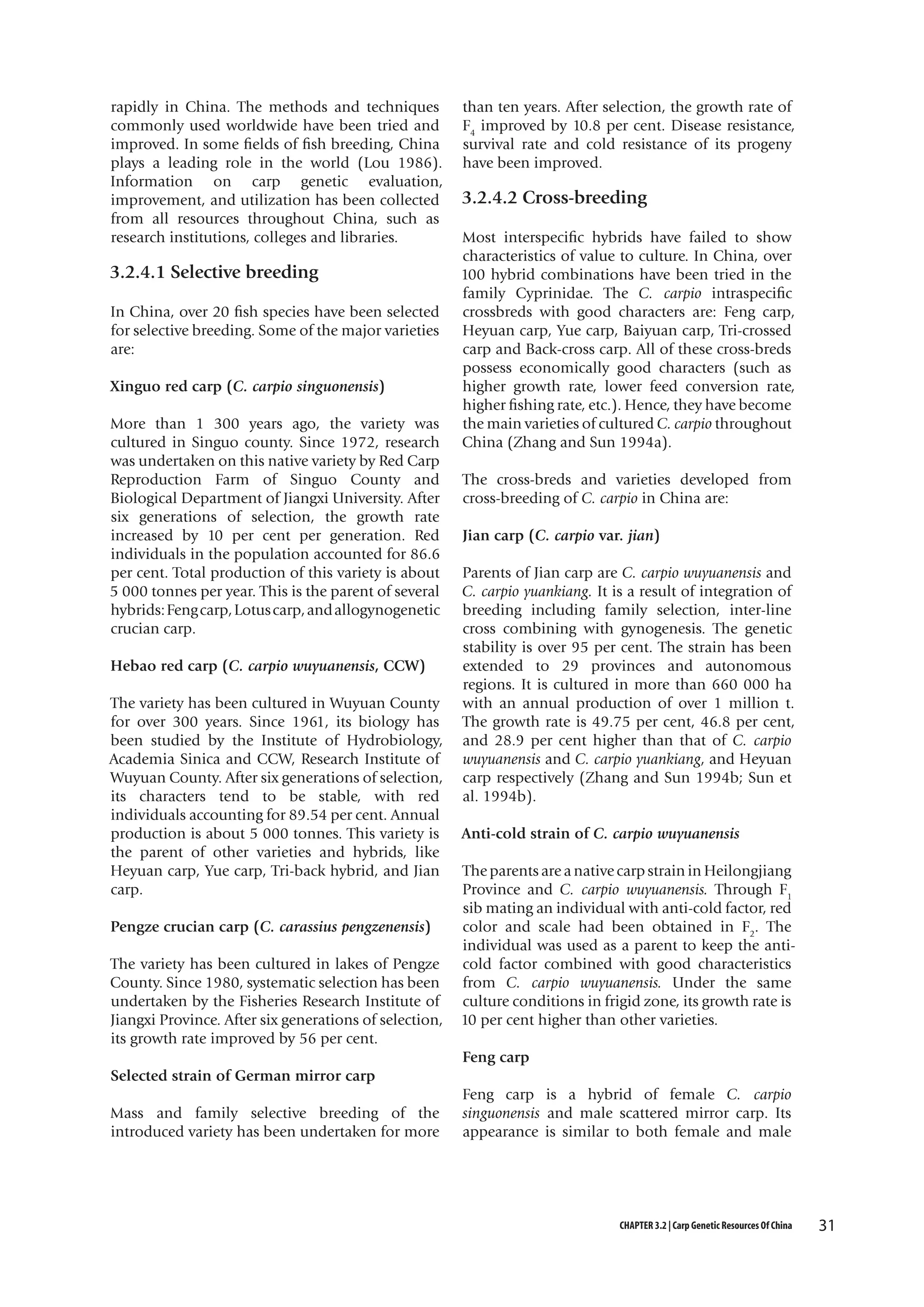 rapidly in China. The methods and techniques
commonly used worldwide have been tried and
improved. In some fields of fish breeding, China
plays a leading role in the world (Lou 1986).
Information on carp genetic evaluation,
improvement, and utilization has been collected
from all resources throughout China, such as
research institutions, colleges and libraries.

3.2.4.1 Selective breeding
In China, over 20 fish species have been selected
for selective breeding. Some of the major varieties
are:
Xinguo red carp (C. carpio singuonensis)
More than 1 300 years ago, the variety was
cultured in Singuo county. Since 1972, research
was undertaken on this native variety by Red Carp
Reproduction Farm of Singuo County and
Biological Department of Jiangxi University. After
six generations of selection, the growth rate
increased by 10 per cent per generation. Red
individuals in the population accounted for 86.6
per cent. Total production of this variety is about
5 000 tonnes per year. This is the parent of several
hybrids: Feng carp, Lotus carp, and allogynogenetic
crucian carp.
Hebao red carp (C. carpio wuyuanensis, CCW)
The variety has been cultured in Wuyuan County
for over 300 years. Since 1961, its biology has
been studied by the Institute of Hydrobiology,
Academia Sinica and CCW, Research Institute of
Wuyuan County. After six generations of selection,
its characters tend to be stable, with red
individuals accounting for 89.54 per cent. Annual
production is about 5 000 tonnes. This variety is
the parent of other varieties and hybrids, like
Heyuan carp, Yue carp, Tri-back hybrid, and Jian
carp.
Pengze crucian carp (C. carassius pengzenensis)
The variety has been cultured in lakes of Pengze
County. Since 1980, systematic selection has been
undertaken by the Fisheries Research Institute of
Jiangxi Province. After six generations of selection,
its growth rate improved by 56 per cent.

than ten years. After selection, the growth rate of
F4 improved by 10.8 per cent. Disease resistance,
survival rate and cold resistance of its progeny
have been improved.

3.2.4.2 Cross-breeding
Most interspecific hybrids have failed to show
characteristics of value to culture. In China, over
100 hybrid combinations have been tried in the
family Cyprinidae. The C. carpio intraspecific
crossbreds with good characters are: Feng carp,
Heyuan carp, Yue carp, Baiyuan carp, Tri-crossed
carp and Back-cross carp. All of these cross-breds
possess economically good characters (such as
higher growth rate, lower feed conversion rate,
higher fishing rate, etc.). Hence, they have become
the main varieties of cultured C. carpio throughout
China (Zhang and Sun 1994a).
The cross-breds and varieties developed from
cross-breeding of C. carpio in China are:
Jian carp (C. carpio var. jian)
Parents of Jian carp are C. carpio wuyuanensis and
C. carpio yuankiang. It is a result of integration of
breeding including family selection, inter-line
cross combining with gynogenesis. The genetic
stability is over 95 per cent. The strain has been
extended to 29 provinces and autonomous
regions. It is cultured in more than 660 000 ha
with an annual production of over 1 million t.
The growth rate is 49.75 per cent, 46.8 per cent,
and 28.9 per cent higher than that of C. carpio
wuyuanensis and C. carpio yuankiang, and Heyuan
carp respectively (Zhang and Sun 1994b; Sun et
al. 1994b).
Anti-cold strain of C. carpio wuyuanensis
The parents are a native carp strain in Heilongjiang
Province and C. carpio wuyuanensis. Through F1
sib mating an individual with anti-cold factor, red
color and scale had been obtained in F2. The
individual was used as a parent to keep the anticold factor combined with good characteristics
from C. carpio wuyuanensis. Under the same
culture conditions in frigid zone, its growth rate is
10 per cent higher than other varieties.
Feng carp

Selected strain of German mirror carp
Mass and family selective breeding of the
introduced variety has been undertaken for more

Feng carp is a hybrid of female C. carpio
singuonensis and male scattered mirror carp. Its
appearance is similar to both female and male

CHAPTER 3.2 | Carp Genetic Resources Of China

31

 