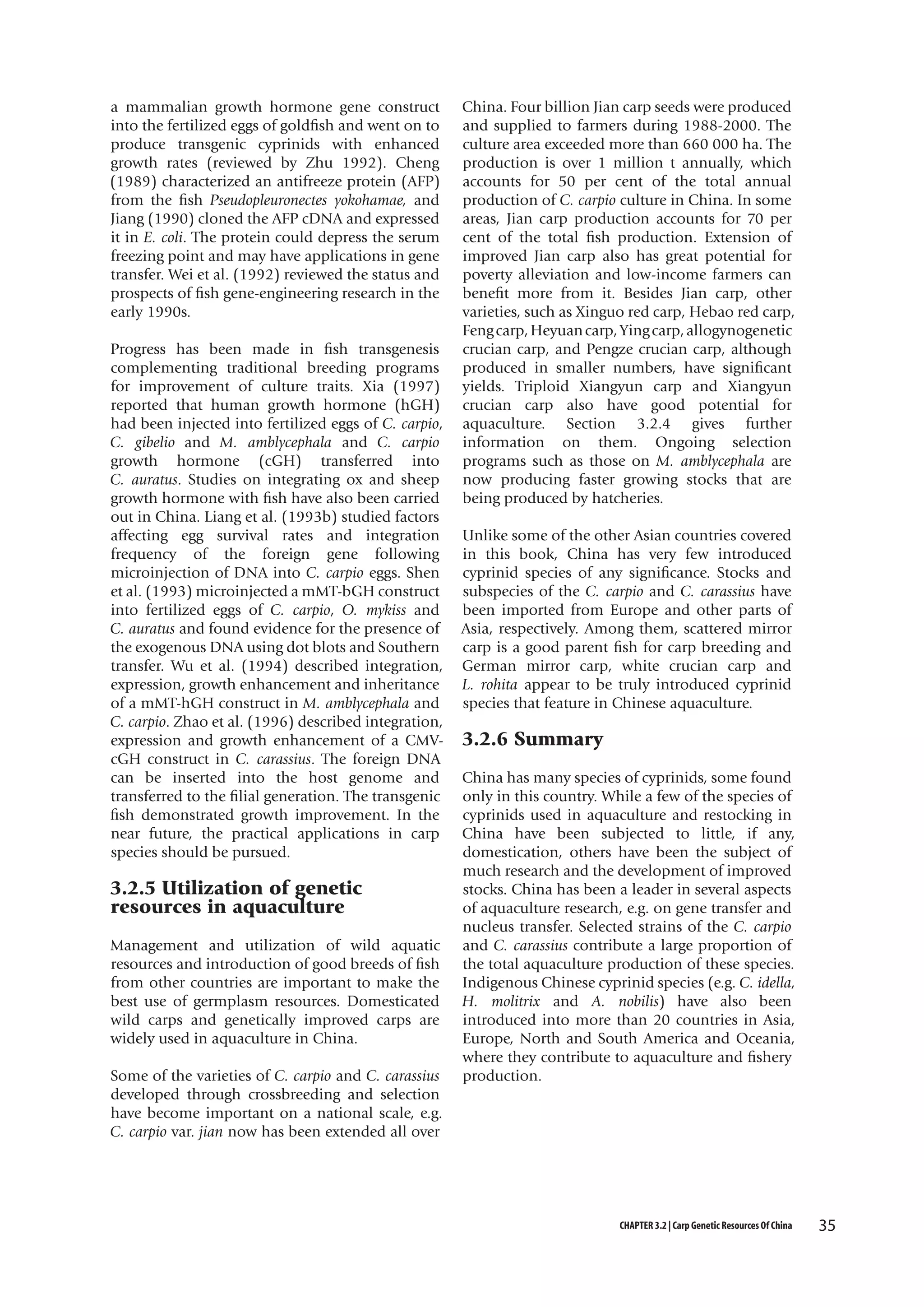 a mammalian growth hormone gene construct
into the fertilized eggs of goldfish and went on to
produce transgenic cyprinids with enhanced
growth rates (reviewed by Zhu 1992). Cheng
(1989) characterized an antifreeze protein (AFP)
from the fish Pseudopleuronectes yokohamae, and
Jiang (1990) cloned the AFP cDNA and expressed
it in E. coli. The protein could depress the serum
freezing point and may have applications in gene
transfer. Wei et al. (1992) reviewed the status and
prospects of fish gene-engineering research in the
early 1990s.
Progress has been made in fish transgenesis
complementing traditional breeding programs
for improvement of culture traits. Xia (1997)
reported that human growth hormone (hGH)
had been injected into fertilized eggs of C. carpio,
C. gibelio and M. amblycephala and C. carpio
growth hormone (cGH) transferred into
C. auratus. Studies on integrating ox and sheep
growth hormone with fish have also been carried
out in China. Liang et al. (1993b) studied factors
affecting egg survival rates and integration
frequency of the foreign gene following
microinjection of DNA into C. carpio eggs. Shen
et al. (1993) microinjected a mMT-bGH construct
into fertilized eggs of C. carpio, O. mykiss and
C. auratus and found evidence for the presence of
the exogenous DNA using dot blots and Southern
transfer. Wu et al. (1994) described integration,
expression, growth enhancement and inheritance
of a mMT-hGH construct in M. amblycephala and
C. carpio. Zhao et al. (1996) described integration,
expression and growth enhancement of a CMVcGH construct in C. carassius. The foreign DNA
can be inserted into the host genome and
transferred to the filial generation. The transgenic
fish demonstrated growth improvement. In the
near future, the practical applications in carp
species should be pursued.

3.2.5 Utilization of genetic
resources in aquaculture
Management and utilization of wild aquatic
resources and introduction of good breeds of fish
from other countries are important to make the
best use of germplasm resources. Domesticated
wild carps and genetically improved carps are
widely used in aquaculture in China.
Some of the varieties of C. carpio and C. carassius
developed through crossbreeding and selection
have become important on a national scale, e.g.
C. carpio var. jian now has been extended all over

China. Four billion Jian carp seeds were produced
and supplied to farmers during 1988-2000. The
culture area exceeded more than 660 000 ha. The
production is over 1 million t annually, which
accounts for 50 per cent of the total annual
production of C. carpio culture in China. In some
areas, Jian carp production accounts for 70 per
cent of the total fish production. Extension of
improved Jian carp also has great potential for
poverty alleviation and low-income farmers can
benefit more from it. Besides Jian carp, other
varieties, such as Xinguo red carp, Hebao red carp,
Feng carp, Heyuan carp, Ying carp, allogynogenetic
crucian carp, and Pengze crucian carp, although
produced in smaller numbers, have significant
yields. Triploid Xiangyun carp and Xiangyun
crucian carp also have good potential for
aquaculture. Section 3.2.4 gives further
information on them. Ongoing selection
programs such as those on M. amblycephala are
now producing faster growing stocks that are
being produced by hatcheries.
Unlike some of the other Asian countries covered
in this book, China has very few introduced
cyprinid species of any significance. Stocks and
subspecies of the C. carpio and C. carassius have
been imported from Europe and other parts of
Asia, respectively. Among them, scattered mirror
carp is a good parent fish for carp breeding and
German mirror carp, white crucian carp and
L. rohita appear to be truly introduced cyprinid
species that feature in Chinese aquaculture.

3.2.6 Summary
China has many species of cyprinids, some found
only in this country. While a few of the species of
cyprinids used in aquaculture and restocking in
China have been subjected to little, if any,
domestication, others have been the subject of
much research and the development of improved
stocks. China has been a leader in several aspects
of aquaculture research, e.g. on gene transfer and
nucleus transfer. Selected strains of the C. carpio
and C. carassius contribute a large proportion of
the total aquaculture production of these species.
Indigenous Chinese cyprinid species (e.g. C. idella,
H. molitrix and A. nobilis) have also been
introduced into more than 20 countries in Asia,
Europe, North and South America and Oceania,
where they contribute to aquaculture and fishery
production.

CHAPTER 3.2 | Carp Genetic Resources Of China

35

 
