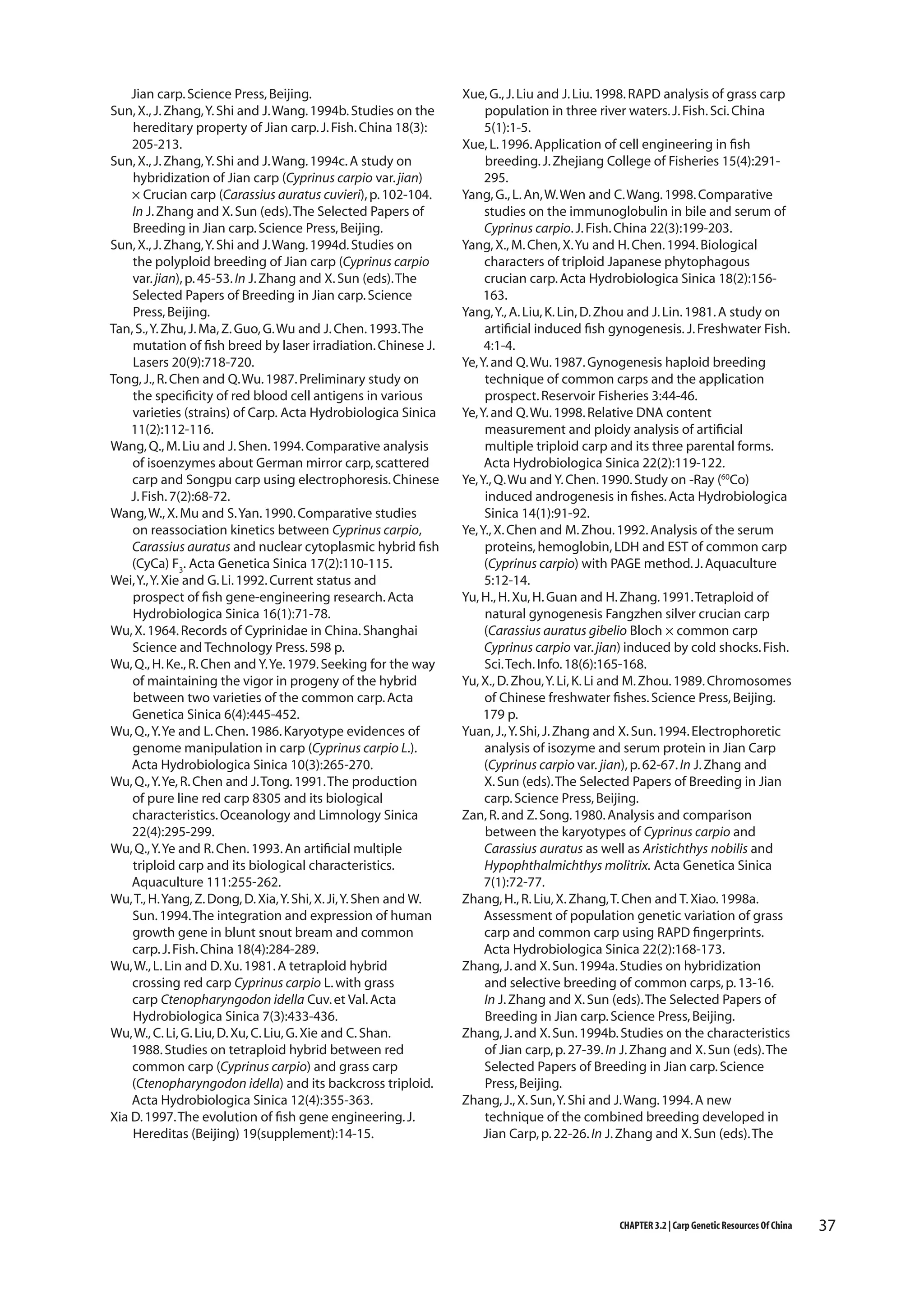 Jian carp. Science Press, Beijing.
Sun, X., J. Zhang, Y. Shi and J. Wang. 1994b. Studies on the
hereditary property of Jian carp. J. Fish. China 18(3):
205-213.
Sun, X., J. Zhang, Y. Shi and J. Wang. 1994c. A study on
hybridization of Jian carp (Cyprinus carpio var. jian)
× Crucian carp (Carassius auratus cuvieri), p. 102-104.
In J. Zhang and X. Sun (eds). The Selected Papers of
Breeding in Jian carp. Science Press, Beijing.
Sun, X., J. Zhang, Y. Shi and J. Wang. 1994d. Studies on
the polyploid breeding of Jian carp (Cyprinus carpio
var. jian), p. 45-53. In J. Zhang and X. Sun (eds). The
Selected Papers of Breeding in Jian carp. Science
Press, Beijing.
Tan, S., Y. Zhu, J. Ma, Z. Guo, G. Wu and J. Chen. 1993. The
mutation of fish breed by laser irradiation. Chinese J.
Lasers 20(9):718-720.
Tong, J., R. Chen and Q. Wu. 1987. Preliminary study on
the specificity of red blood cell antigens in various
varieties (strains) of Carp. Acta Hydrobiologica Sinica
11(2):112-116.
Wang, Q., M. Liu and J. Shen. 1994. Comparative analysis
of isoenzymes about German mirror carp, scattered
carp and Songpu carp using electrophoresis. Chinese
J. Fish. 7(2):68-72.
Wang, W., X. Mu and S. Yan. 1990. Comparative studies
on reassociation kinetics between Cyprinus carpio,
Carassius auratus and nuclear cytoplasmic hybrid fish
(CyCa) F3. Acta Genetica Sinica 17(2):110-115.
Wei, Y., Y. Xie and G. Li. 1992. Current status and
prospect of fish gene-engineering research. Acta
Hydrobiologica Sinica 16(1):71-78.
Wu, X. 1964. Records of Cyprinidae in China. Shanghai
Science and Technology Press. 598 p.
Wu, Q., H. Ke., R. Chen and Y. Ye. 1979. Seeking for the way
of maintaining the vigor in progeny of the hybrid
between two varieties of the common carp. Acta
Genetica Sinica 6(4):445-452.
Wu, Q., Y. Ye and L. Chen. 1986. Karyotype evidences of
genome manipulation in carp (Cyprinus carpio L.).
Acta Hydrobiologica Sinica 10(3):265-270.
Wu, Q., Y. Ye, R. Chen and J. Tong. 1991. The production
of pure line red carp 8305 and its biological
characteristics. Oceanology and Limnology Sinica
22(4):295-299.
Wu, Q., Y. Ye and R. Chen. 1993. An artificial multiple
triploid carp and its biological characteristics.
Aquaculture 111:255-262.
Wu, T., H. Yang, Z. Dong, D. Xia, Y. Shi, X. Ji, Y. Shen and W.
Sun. 1994. The integration and expression of human
growth gene in blunt snout bream and common
carp. J. Fish. China 18(4):284-289.
Wu, W., L. Lin and D. Xu. 1981. A tetraploid hybrid
crossing red carp Cyprinus carpio L. with grass
carp Ctenopharyngodon idella Cuv. et Val. Acta
Hydrobiologica Sinica 7(3):433-436.
Wu, W., C. Li, G. Liu, D. Xu, C. Liu, G. Xie and C. Shan.
1988. Studies on tetraploid hybrid between red
common carp (Cyprinus carpio) and grass carp
(Ctenopharyngodon idella) and its backcross triploid.
Acta Hydrobiologica Sinica 12(4):355-363.
Xia D. 1997. The evolution of fish gene engineering. J.
Hereditas (Beijing) 19(supplement):14-15.

Xue, G., J. Liu and J. Liu. 1998. RAPD analysis of grass carp
population in three river waters. J. Fish. Sci. China
5(1):1-5.
Xue, L. 1996. Application of cell engineering in fish
breeding. J. Zhejiang College of Fisheries 15(4):291295.
Yang, G., L. An, W. Wen and C. Wang. 1998. Comparative
studies on the immunoglobulin in bile and serum of
Cyprinus carpio. J. Fish. China 22(3):199-203.
Yang, X., M. Chen, X. Yu and H. Chen. 1994. Biological
characters of triploid Japanese phytophagous
crucian carp. Acta Hydrobiologica Sinica 18(2):156163.
Yang, Y., A. Liu, K. Lin, D. Zhou and J. Lin. 1981. A study on
artificial induced fish gynogenesis. J. Freshwater Fish.
4:1-4.
Ye, Y. and Q. Wu. 1987. Gynogenesis haploid breeding
technique of common carps and the application
prospect. Reservoir Fisheries 3:44-46.
Ye, Y. and Q. Wu. 1998. Relative DNA content
measurement and ploidy analysis of artificial
multiple triploid carp and its three parental forms.
Acta Hydrobiologica Sinica 22(2):119-122.
Ye, Y., Q. Wu and Y. Chen. 1990. Study on -Ray (60Co)
induced androgenesis in fishes. Acta Hydrobiologica
Sinica 14(1):91-92.
Ye, Y., X. Chen and M. Zhou. 1992. Analysis of the serum
proteins, hemoglobin, LDH and EST of common carp
(Cyprinus carpio) with PAGE method. J. Aquaculture
5:12-14.
Yu, H., H. Xu, H. Guan and H. Zhang. 1991. Tetraploid of
natural gynogenesis Fangzhen silver crucian carp
(Carassius auratus gibelio Bloch × common carp
Cyprinus carpio var. jian) induced by cold shocks. Fish.
Sci. Tech. Info. 18(6):165-168.
Yu, X., D. Zhou, Y. Li, K. Li and M. Zhou. 1989. Chromosomes
of Chinese freshwater fishes. Science Press, Beijing.
179 p.
Yuan, J., Y. Shi, J. Zhang and X. Sun. 1994. Electrophoretic
analysis of isozyme and serum protein in Jian Carp
(Cyprinus carpio var. jian), p. 62-67. In J. Zhang and
X. Sun (eds). The Selected Papers of Breeding in Jian
carp. Science Press, Beijing.
Zan, R. and Z. Song. 1980. Analysis and comparison
between the karyotypes of Cyprinus carpio and
Carassius auratus as well as Aristichthys nobilis and
Hypophthalmichthys molitrix. Acta Genetica Sinica
7(1):72-77.
Zhang, H., R. Liu, X. Zhang, T. Chen and T. Xiao. 1998a.
Assessment of population genetic variation of grass
carp and common carp using RAPD fingerprints.
Acta Hydrobiologica Sinica 22(2):168-173.
Zhang, J. and X. Sun. 1994a. Studies on hybridization
and selective breeding of common carps, p. 13-16.
In J. Zhang and X. Sun (eds). The Selected Papers of
Breeding in Jian carp. Science Press, Beijing.
Zhang, J. and X. Sun. 1994b. Studies on the characteristics
of Jian carp, p. 27-39. In J. Zhang and X. Sun (eds). The
Selected Papers of Breeding in Jian carp. Science
Press, Beijing.
Zhang, J., X. Sun, Y. Shi and J. Wang. 1994. A new
technique of the combined breeding developed in
Jian Carp, p. 22-26. In J. Zhang and X. Sun (eds). The

CHAPTER 3.2 | Carp Genetic Resources Of China

37

 