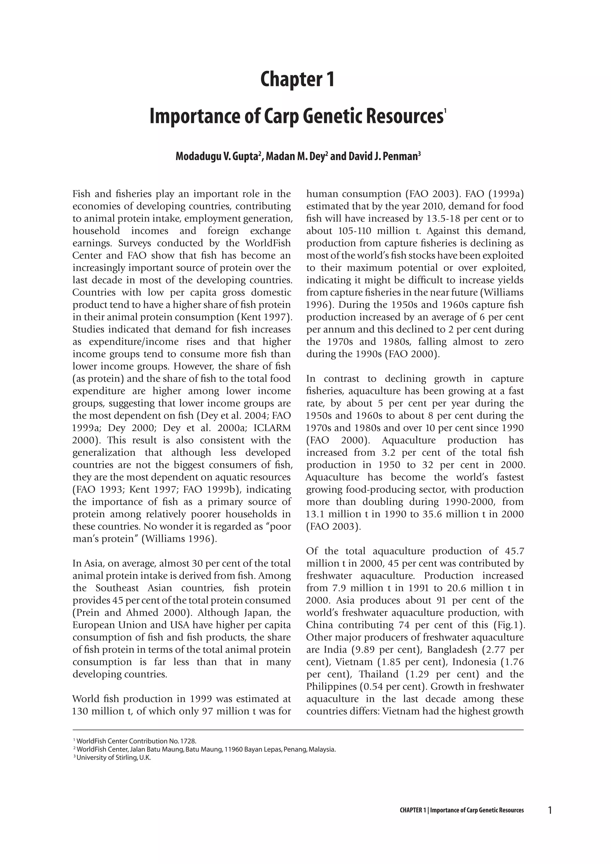 Chapter 1
Importance of Carp Genetic Resources

1

Modadugu V. Gupta2, Madan M. Dey2 and David J. Penman3
Fish and fisheries play an important role in the
economies of developing countries, contributing
to animal protein intake, employment generation,
household incomes and foreign exchange
earnings. Surveys conducted by the WorldFish
Center and FAO show that fish has become an
increasingly important source of protein over the
last decade in most of the developing countries.
Countries with low per capita gross domestic
product tend to have a higher share of fish protein
in their animal protein consumption (Kent 1997).
Studies indicated that demand for fish increases
as expenditure/income rises and that higher
income groups tend to consume more fish than
lower income groups. However, the share of fish
(as protein) and the share of fish to the total food
expenditure are higher among lower income
groups, suggesting that lower income groups are
the most dependent on fish (Dey et al. 2004; FAO
1999a; Dey 2000; Dey et al. 2000a; ICLARM
2000). This result is also consistent with the
generalization that although less developed
countries are not the biggest consumers of fish,
they are the most dependent on aquatic resources
(FAO 1993; Kent 1997; FAO 1999b), indicating
the importance of fish as a primary source of
protein among relatively poorer households in
these countries. No wonder it is regarded as “poor
man’s protein” (Williams 1996).
In Asia, on average, almost 30 per cent of the total
animal protein intake is derived from fish. Among
the Southeast Asian countries, fish protein
provides 45 per cent of the total protein consumed
(Prein and Ahmed 2000). Although Japan, the
European Union and USA have higher per capita
consumption of fish and fish products, the share
of fish protein in terms of the total animal protein
consumption is far less than that in many
developing countries.
World fish production in 1999 was estimated at
130 million t, of which only 97 million t was for
1
2
3

human consumption (FAO 2003). FAO (1999a)
estimated that by the year 2010, demand for food
fish will have increased by 13.5-18 per cent or to
about 105-110 million t. Against this demand,
production from capture fisheries is declining as
most of the world’s fish stocks have been exploited
to their maximum potential or over exploited,
indicating it might be difficult to increase yields
from capture fisheries in the near future (Williams
1996). During the 1950s and 1960s capture fish
production increased by an average of 6 per cent
per annum and this declined to 2 per cent during
the 1970s and 1980s, falling almost to zero
during the 1990s (FAO 2000).
In contrast to declining growth in capture
fisheries, aquaculture has been growing at a fast
rate, by about 5 per cent per year during the
1950s and 1960s to about 8 per cent during the
1970s and 1980s and over 10 per cent since 1990
(FAO 2000). Aquaculture production has
increased from 3.2 per cent of the total fish
production in 1950 to 32 per cent in 2000.
Aquaculture has become the world’s fastest
growing food-producing sector, with production
more than doubling during 1990-2000, from
13.1 million t in 1990 to 35.6 million t in 2000
(FAO 2003).
Of the total aquaculture production of 45.7
million t in 2000, 45 per cent was contributed by
freshwater aquaculture. Production increased
from 7.9 million t in 1991 to 20.6 million t in
2000. Asia produces about 91 per cent of the
world’s freshwater aquaculture production, with
China contributing 74 per cent of this (Fig.1).
Other major producers of freshwater aquaculture
are India (9.89 per cent), Bangladesh (2.77 per
cent), Vietnam (1.85 per cent), Indonesia (1.76
per cent), Thailand (1.29 per cent) and the
Philippines (0.54 per cent). Growth in freshwater
aquaculture in the last decade among these
countries differs: Vietnam had the highest growth

WorldFish Center Contribution No. 1728.
WorldFish Center, Jalan Batu Maung, Batu Maung, 11960 Bayan Lepas, Penang, Malaysia.
University of Stirling, U.K.

CHAPTER 1 | Importance of Carp Genetic Resources

1

 