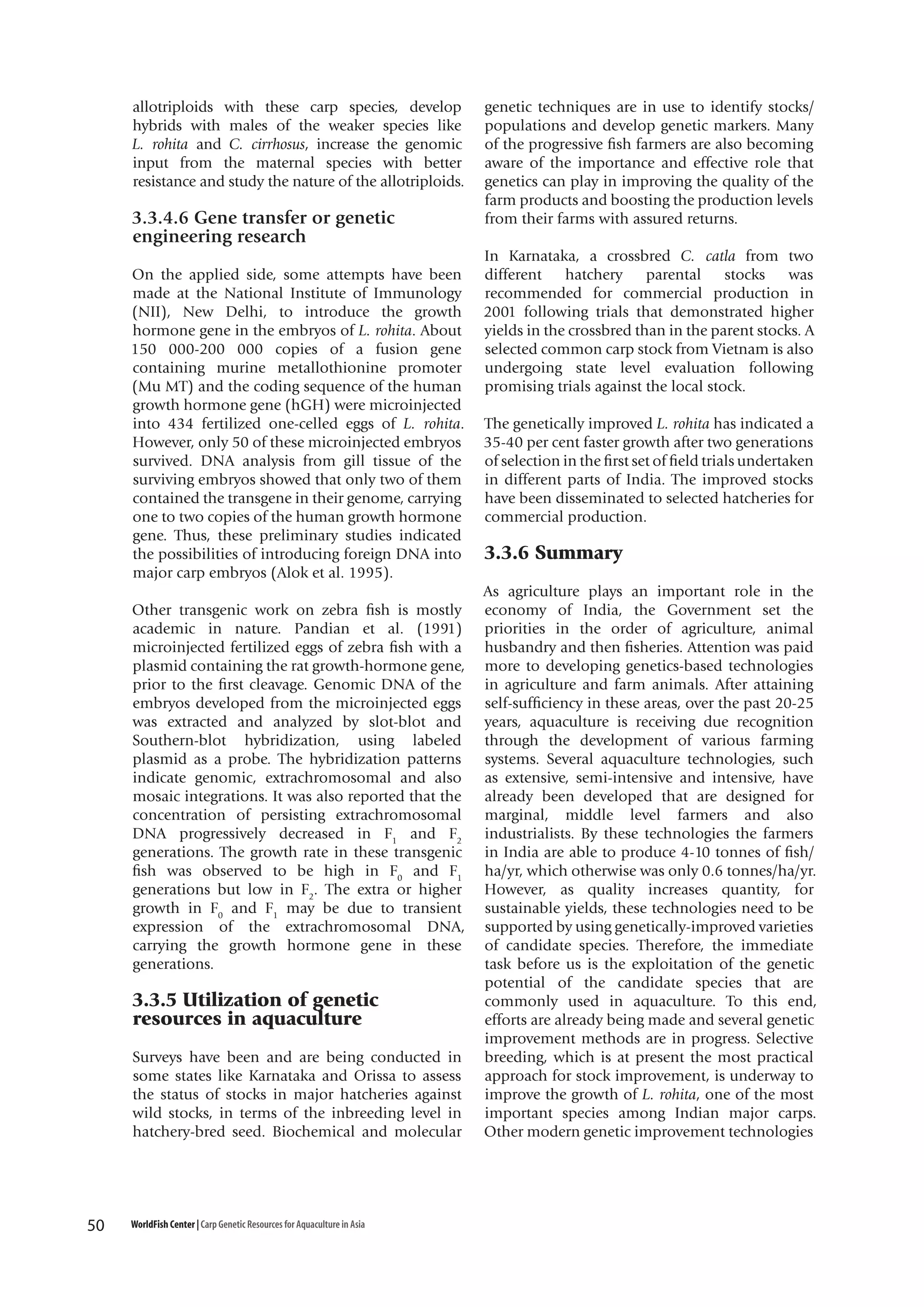 allotriploids with these carp species, develop
hybrids with males of the weaker species like
L. rohita and C. cirrhosus, increase the genomic
input from the maternal species with better
resistance and study the nature of the allotriploids.

3.3.4.6 Gene transfer or genetic
engineering research
On the applied side, some attempts have been
made at the National Institute of Immunology
(NII), New Delhi, to introduce the growth
hormone gene in the embryos of L. rohita. About
150 000-200 000 copies of a fusion gene
containing murine metallothionine promoter
(Mu MT) and the coding sequence of the human
growth hormone gene (hGH) were microinjected
into 434 fertilized one-celled eggs of L. rohita.
However, only 50 of these microinjected embryos
survived. DNA analysis from gill tissue of the
surviving embryos showed that only two of them
contained the transgene in their genome, carrying
one to two copies of the human growth hormone
gene. Thus, these preliminary studies indicated
the possibilities of introducing foreign DNA into
major carp embryos (Alok et al. 1995).
Other transgenic work on zebra fish is mostly
academic in nature. Pandian et al. (1991)
microinjected fertilized eggs of zebra fish with a
plasmid containing the rat growth-hormone gene,
prior to the first cleavage. Genomic DNA of the
embryos developed from the microinjected eggs
was extracted and analyzed by slot-blot and
Southern-blot hybridization, using labeled
plasmid as a probe. The hybridization patterns
indicate genomic, extrachromosomal and also
mosaic integrations. It was also reported that the
concentration of persisting extrachromosomal
DNA progressively decreased in F1 and F2
generations. The growth rate in these transgenic
fish was observed to be high in F0 and F1
generations but low in F2. The extra or higher
growth in F0 and F1 may be due to transient
expression of the extrachromosomal DNA,
carrying the growth hormone gene in these
generations.

3.3.5 Utilization of genetic
resources in aquaculture
Surveys have been and are being conducted in
some states like Karnataka and Orissa to assess
the status of stocks in major hatcheries against
wild stocks, in terms of the inbreeding level in
hatchery-bred seed. Biochemical and molecular

50

WorldFish Center | Carp Genetic Resources for Aquaculture in Asia

genetic techniques are in use to identify stocks/
populations and develop genetic markers. Many
of the progressive fish farmers are also becoming
aware of the importance and effective role that
genetics can play in improving the quality of the
farm products and boosting the production levels
from their farms with assured returns.
In Karnataka, a crossbred C. catla from two
different
hatchery
parental
stocks
was
recommended for commercial production in
2001 following trials that demonstrated higher
yields in the crossbred than in the parent stocks. A
selected common carp stock from Vietnam is also
undergoing state level evaluation following
promising trials against the local stock.
The genetically improved L. rohita has indicated a
35-40 per cent faster growth after two generations
of selection in the first set of field trials undertaken
in different parts of India. The improved stocks
have been disseminated to selected hatcheries for
commercial production.

3.3.6 Summary
As agriculture plays an important role in the
economy of India, the Government set the
priorities in the order of agriculture, animal
husbandry and then fisheries. Attention was paid
more to developing genetics-based technologies
in agriculture and farm animals. After attaining
self-sufficiency in these areas, over the past 20-25
years, aquaculture is receiving due recognition
through the development of various farming
systems. Several aquaculture technologies, such
as extensive, semi-intensive and intensive, have
already been developed that are designed for
marginal, middle level farmers and also
industrialists. By these technologies the farmers
in India are able to produce 4-10 tonnes of fish/
ha/yr, which otherwise was only 0.6 tonnes/ha/yr.
However, as quality increases quantity, for
sustainable yields, these technologies need to be
supported by using genetically-improved varieties
of candidate species. Therefore, the immediate
task before us is the exploitation of the genetic
potential of the candidate species that are
commonly used in aquaculture. To this end,
efforts are already being made and several genetic
improvement methods are in progress. Selective
breeding, which is at present the most practical
approach for stock improvement, is underway to
improve the growth of L. rohita, one of the most
important species among Indian major carps.
Other modern genetic improvement technologies

 