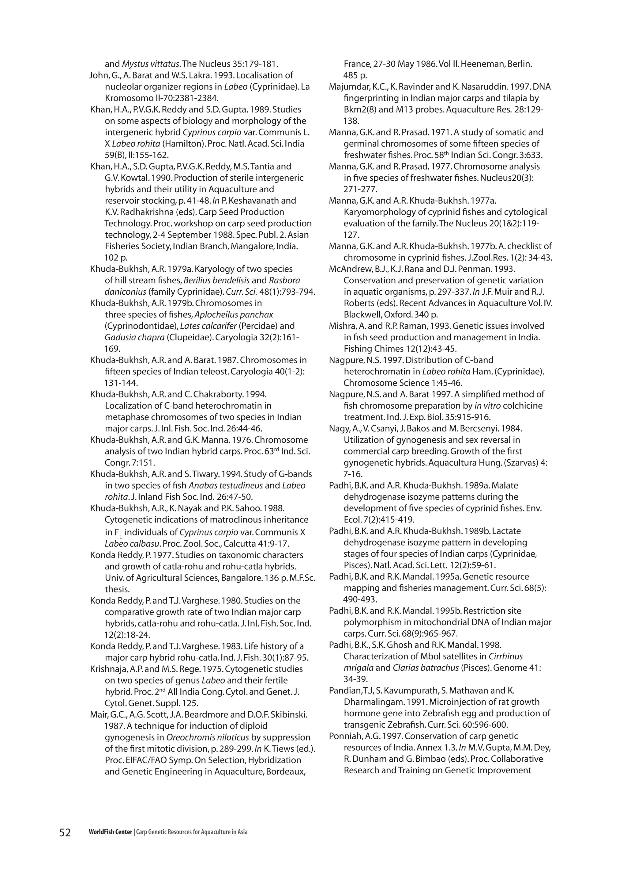 and Mystus vittatus. The Nucleus 35:179-181.
John, G., A. Barat and W.S. Lakra. 1993. Localisation of
nucleolar organizer regions in Labeo (Cyprinidae). La
Kromosomo II-70:2381-2384.
Khan, H.A., P.V.G.K. Reddy and S.D. Gupta. 1989. Studies
on some aspects of biology and morphology of the
intergeneric hybrid Cyprinus carpio var. Communis L.
X Labeo rohita (Hamilton). Proc. Natl. Acad. Sci. India
59(B), II:155-162.
Khan, H.A., S.D. Gupta, P.V.G.K. Reddy, M.S. Tantia and
G.V. Kowtal. 1990. Production of sterile intergeneric
hybrids and their utility in Aquaculture and
reservoir stocking, p. 41-48. In P. Keshavanath and
K.V. Radhakrishna (eds). Carp Seed Production
Technology. Proc. workshop on carp seed production
technology, 2-4 September 1988. Spec. Publ. 2. Asian
Fisheries Society, Indian Branch, Mangalore, India.
102 p.
Khuda-Bukhsh, A.R. 1979a. Karyology of two species
of hill stream fishes, Berilius bendelisis and Rasbora
daniconius (family Cyprinidae). Curr. Sci. 48(1):793-794.
Khuda-Bukhsh, A.R. 1979b. Chromosomes in
three species of fishes, Aplocheilus panchax
(Cyprinodontidae), Lates calcarifer (Percidae) and
Gadusia chapra (Clupeidae). Caryologia 32(2):161169.
Khuda-Bukhsh, A.R. and A. Barat. 1987. Chromosomes in
fifteen species of Indian teleost. Caryologia 40(1-2):
131-144.
Khuda-Bukhsh, A.R. and C. Chakraborty. 1994.
Localization of C-band heterochromatin in
metaphase chromosomes of two species in Indian
major carps. J. Inl. Fish. Soc. Ind. 26:44-46.
Khuda-Bukhsh, A.R. and G.K. Manna. 1976. Chromosome
analysis of two Indian hybrid carps. Proc. 63rd Ind. Sci.
Congr. 7:151.
Khuda-Bukhsh, A.R. and S. Tiwary. 1994. Study of G-bands
in two species of fish Anabas testudineus and Labeo
rohita. J. Inland Fish Soc. Ind. 26:47-50.
Khuda-Bukhsh, A.R., K. Nayak and P.K. Sahoo. 1988.
Cytogenetic indications of matroclinous inheritance
in F1 individuals of Cyprinus carpio var. Communis X
Labeo calbasu. Proc. Zool. Soc., Calcutta 41:9-17.
Konda Reddy, P. 1977. Studies on taxonomic characters
and growth of catla-rohu and rohu-catla hybrids.
Univ. of Agricultural Sciences, Bangalore. 136 p. M.F.Sc.
thesis.
Konda Reddy, P. and T.J. Varghese. 1980. Studies on the
comparative growth rate of two Indian major carp
hybrids, catla-rohu and rohu-catla. J. Inl. Fish. Soc. Ind.
12(2):18-24.
Konda Reddy, P. and T.J. Varghese. 1983. Life history of a
major carp hybrid rohu-catla. Ind. J. Fish. 30(1):87-95.
Krishnaja, A.P. and M.S. Rege. 1975. Cytogenetic studies
on two species of genus Labeo and their fertile
hybrid. Proc. 2nd All India Cong. Cytol. and Genet. J.
Cytol. Genet. Suppl. 125.
Mair, G.C., A.G. Scott, J.A. Beardmore and D.O.F. Skibinski.
1987. A technique for induction of diploid
gynogenesis in Oreochromis niloticus by suppression
of the first mitotic division, p. 289-299. In K. Tiews (ed.).
Proc. EIFAC/FAO Symp. On Selection, Hybridization
and Genetic Engineering in Aquaculture, Bordeaux,

52

WorldFish Center | Carp Genetic Resources for Aquaculture in Asia

France, 27-30 May 1986. Vol II. Heeneman, Berlin.
485 p.
Majumdar, K.C., K. Ravinder and K. Nasaruddin. 1997. DNA
fingerprinting in Indian major carps and tilapia by
Bkm2(8) and M13 probes. Aquaculture Res. 28:129138.
Manna, G.K. and R. Prasad. 1971. A study of somatic and
germinal chromosomes of some fifteen species of
freshwater fishes. Proc. 58th Indian Sci. Congr. 3:633.
Manna, G.K. and R. Prasad. 1977. Chromosome analysis
in five species of freshwater fishes. Nucleus20(3):
271-277.
Manna, G.K. and A.R. Khuda-Bukhsh. 1977a.
Karyomorphology of cyprinid fishes and cytological
evaluation of the family. The Nucleus 20(1&2):119127.
Manna, G.K. and A.R. Khuda-Bukhsh. 1977b. A. checklist of
chromosome in cyprinid fishes. J.Zool.Res. 1(2): 34-43.
McAndrew, B.J., K.J. Rana and D.J. Penman. 1993.
Conservation and preservation of genetic variation
in aquatic organisms, p. 297-337. In J.F. Muir and R.J.
Roberts (eds). Recent Advances in Aquaculture Vol. IV.
Blackwell, Oxford. 340 p.
Mishra, A. and R.P. Raman, 1993. Genetic issues involved
in fish seed production and management in India.
Fishing Chimes 12(12):43-45.
Nagpure, N.S. 1997. Distribution of C-band
heterochromatin in Labeo rohita Ham. (Cyprinidae).
Chromosome Science 1:45-46.
Nagpure, N.S. and A. Barat 1997. A simplified method of
fish chromosome preparation by in vitro colchicine
treatment. Ind. J. Exp. Biol. 35:915-916.
Nagy, A., V. Csanyi, J. Bakos and M. Bercsenyi. 1984.
Utilization of gynogenesis and sex reversal in
commercial carp breeding. Growth of the first
gynogenetic hybrids. Aquacultura Hung. (Szarvas) 4:
7-16.
Padhi, B.K. and A.R. Khuda-Bukhsh. 1989a. Malate
dehydrogenase isozyme patterns during the
development of five species of cyprinid fishes. Env.
Ecol. 7(2):415-419.
Padhi, B.K. and A.R. Khuda-Bukhsh. 1989b. Lactate
dehydrogenase isozyme pattern in developing
stages of four species of Indian carps (Cyprinidae,
Pisces). Natl. Acad. Sci. Lett. 12(2):59-61.
Padhi, B.K. and R.K. Mandal. 1995a. Genetic resource
mapping and fisheries management. Curr. Sci. 68(5):
490-493.
Padhi, B.K. and R.K. Mandal. 1995b. Restriction site
polymorphism in mitochondrial DNA of Indian major
carps. Curr. Sci. 68(9):965-967.
Padhi, B.K., S.K. Ghosh and R.K. Mandal. 1998.
Characterization of Mbol satellites in Cirrhinus
mrigala and Clarias batrachus (Pisces). Genome 41:
34-39.
Pandian,T.J, S. Kavumpurath, S. Mathavan and K.
Dharmalingam. 1991. Microinjection of rat growth
hormone gene into Zebrafish egg and production of
transgenic Zebrafish. Curr. Sci. 60:596-600.
Ponniah, A.G. 1997. Conservation of carp genetic
resources of India. Annex 1.3. In M.V. Gupta, M.M. Dey,
R. Dunham and G. Bimbao (eds). Proc. Collaborative
Research and Training on Genetic Improvement

 
