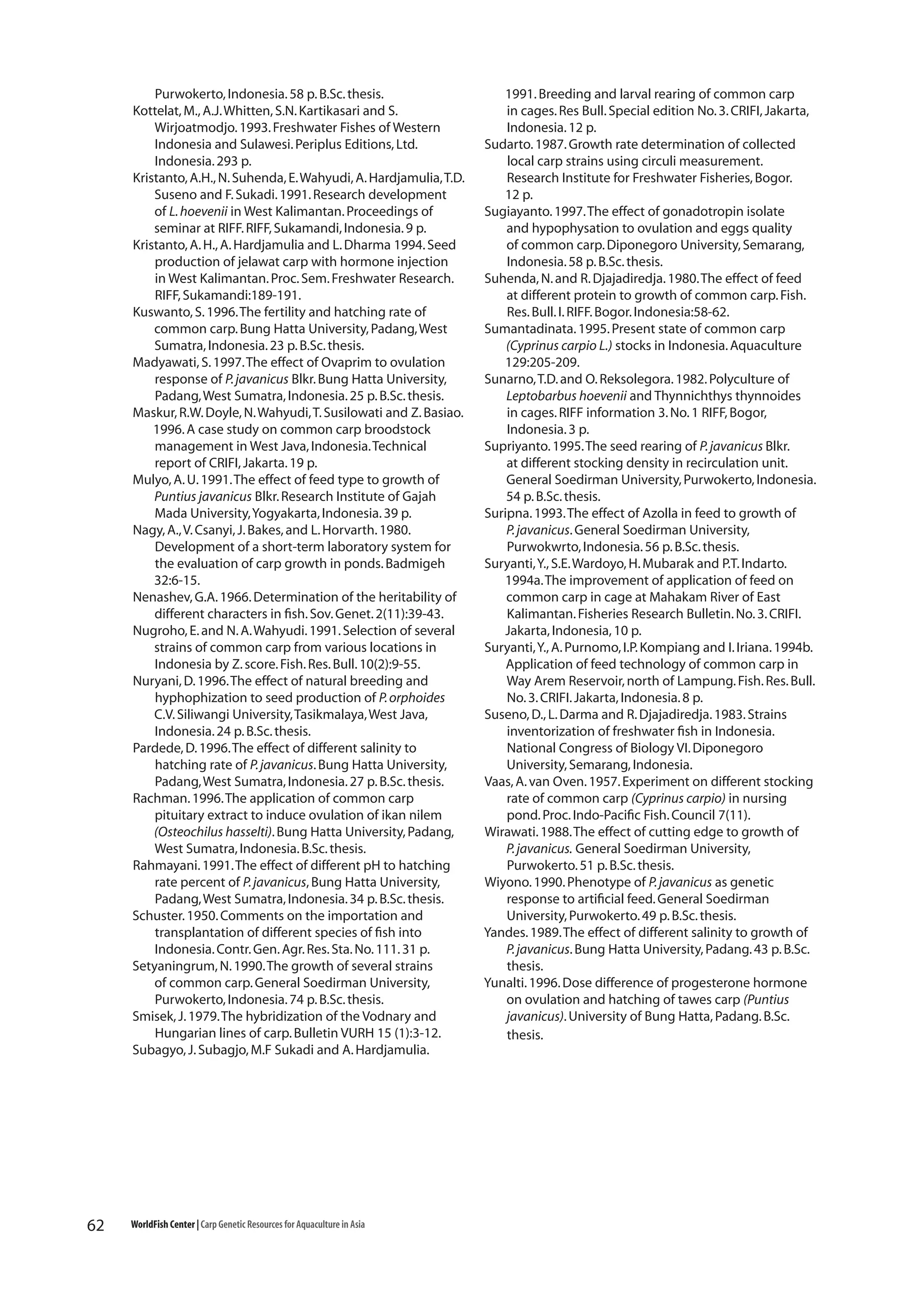 Purwokerto, Indonesia. 58 p. B.Sc. thesis.
Kottelat, M., A.J. Whitten, S.N. Kartikasari and S.
Wirjoatmodjo. 1993. Freshwater Fishes of Western
Indonesia and Sulawesi. Periplus Editions, Ltd.
Indonesia. 293 p.
Kristanto, A.H., N. Suhenda, E. Wahyudi, A. Hardjamulia, T.D.
Suseno and F. Sukadi. 1991. Research development
of L. hoevenii in West Kalimantan. Proceedings of
seminar at RIFF. RIFF, Sukamandi, Indonesia. 9 p.
Kristanto, A. H., A. Hardjamulia and L. Dharma 1994. Seed
production of jelawat carp with hormone injection
in West Kalimantan. Proc. Sem. Freshwater Research.
RIFF, Sukamandi:189-191.
Kuswanto, S. 1996. The fertility and hatching rate of
common carp. Bung Hatta University, Padang, West
Sumatra, Indonesia. 23 p. B.Sc. thesis.
Madyawati, S. 1997. The effect of Ovaprim to ovulation
response of P. javanicus Blkr. Bung Hatta University,
Padang, West Sumatra, Indonesia. 25 p. B.Sc. thesis.
Maskur, R.W. Doyle, N. Wahyudi, T. Susilowati and Z. Basiao.
1996. A case study on common carp broodstock
management in West Java, Indonesia. Technical
report of CRIFI, Jakarta. 19 p.
Mulyo, A. U. 1991. The effect of feed type to growth of
Puntius javanicus Blkr. Research Institute of Gajah
Mada University, Yogyakarta, Indonesia. 39 p.
Nagy, A., V. Csanyi, J. Bakes, and L. Horvarth. 1980.
Development of a short-term laboratory system for
the evaluation of carp growth in ponds. Badmigeh
32:6-15.
Nenashev, G.A. 1966. Determination of the heritability of
different characters in fish. Sov. Genet. 2(11):39-43.
Nugroho, E. and N. A. Wahyudi. 1991. Selection of several
strains of common carp from various locations in
Indonesia by Z. score. Fish. Res. Bull. 10(2):9-55.
Nuryani, D. 1996. The effect of natural breeding and
hyphophization to seed production of P. orphoides
C.V. Siliwangi University, Tasikmalaya, West Java,
Indonesia. 24 p. B.Sc. thesis.
Pardede, D. 1996. The effect of different salinity to
hatching rate of P. javanicus. Bung Hatta University,
Padang, West Sumatra, Indonesia. 27 p. B.Sc. thesis.
Rachman. 1996. The application of common carp
pituitary extract to induce ovulation of ikan nilem
(Osteochilus hasselti). Bung Hatta University, Padang,
West Sumatra, Indonesia. B.Sc. thesis.
Rahmayani. 1991. The effect of different pH to hatching
rate percent of P. javanicus, Bung Hatta University,
Padang, West Sumatra, Indonesia. 34 p. B.Sc. thesis.
Schuster. 1950. Comments on the importation and
transplantation of different species of fish into
Indonesia. Contr. Gen. Agr. Res. Sta. No. 111. 31 p.
Setyaningrum, N. 1990. The growth of several strains
of common carp. General Soedirman University,
Purwokerto, Indonesia. 74 p. B.Sc. thesis.
Smisek, J. 1979. The hybridization of the Vodnary and
Hungarian lines of carp. Bulletin VURH 15 (1):3-12.
Subagyo, J. Subagjo, M.F Sukadi and A. Hardjamulia.

62

WorldFish Center | Carp Genetic Resources for Aquaculture in Asia

1991. Breeding and larval rearing of common carp
in cages. Res Bull. Special edition No. 3. CRIFI, Jakarta,
Indonesia. 12 p.
Sudarto. 1987. Growth rate determination of collected
local carp strains using circuli measurement.
Research Institute for Freshwater Fisheries, Bogor.
12 p.
Sugiayanto. 1997. The effect of gonadotropin isolate
and hypophysation to ovulation and eggs quality
of common carp. Diponegoro University, Semarang,
Indonesia. 58 p. B.Sc. thesis.
Suhenda, N. and R. Djajadiredja. 1980. The effect of feed
at different protein to growth of common carp. Fish.
Res. Bull. I. RIFF. Bogor. Indonesia:58-62.
Sumantadinata. 1995. Present state of common carp
(Cyprinus carpio L.) stocks in Indonesia. Aquaculture
129:205-209.
Sunarno, T.D. and O. Reksolegora. 1982. Polyculture of
Leptobarbus hoevenii and Thynnichthys thynnoides
in cages. RIFF information 3. No. 1 RIFF, Bogor,
Indonesia. 3 p.
Supriyanto. 1995. The seed rearing of P. javanicus Blkr.
at different stocking density in recirculation unit.
General Soedirman University, Purwokerto, Indonesia.
54 p. B.Sc. thesis.
Suripna. 1993. The effect of Azolla in feed to growth of
P. javanicus. General Soedirman University,
Purwokwrto, Indonesia. 56 p. B.Sc. thesis.
Suryanti, Y., S.E. Wardoyo, H. Mubarak and P.T. Indarto.
1994a. The improvement of application of feed on
common carp in cage at Mahakam River of East
Kalimantan. Fisheries Research Bulletin. No. 3. CRIFI.
Jakarta, Indonesia, 10 p.
Suryanti, Y., A. Purnomo, I.P. Kompiang and I. Iriana. 1994b.
Application of feed technology of common carp in
Way Arem Reservoir, north of Lampung. Fish. Res. Bull.
No. 3. CRIFI. Jakarta, Indonesia. 8 p.
Suseno, D., L. Darma and R. Djajadiredja. 1983. Strains
inventorization of freshwater fish in Indonesia.
National Congress of Biology VI. Diponegoro
University, Semarang, Indonesia.
Vaas, A. van Oven. 1957. Experiment on different stocking
rate of common carp (Cyprinus carpio) in nursing
pond. Proc. Indo-Pacific Fish. Council 7(11).
Wirawati. 1988. The effect of cutting edge to growth of
P. javanicus. General Soedirman University,
Purwokerto. 51 p. B.Sc. thesis.
Wiyono. 1990. Phenotype of P. javanicus as genetic
response to artificial feed. General Soedirman
University, Purwokerto. 49 p. B.Sc. thesis.
Yandes. 1989. The effect of different salinity to growth of
P. javanicus. Bung Hatta University, Padang. 43 p. B.Sc.
thesis.
Yunalti. 1996. Dose difference of progesterone hormone
on ovulation and hatching of tawes carp (Puntius
javanicus). University of Bung Hatta, Padang. B.Sc.
thesis.

 