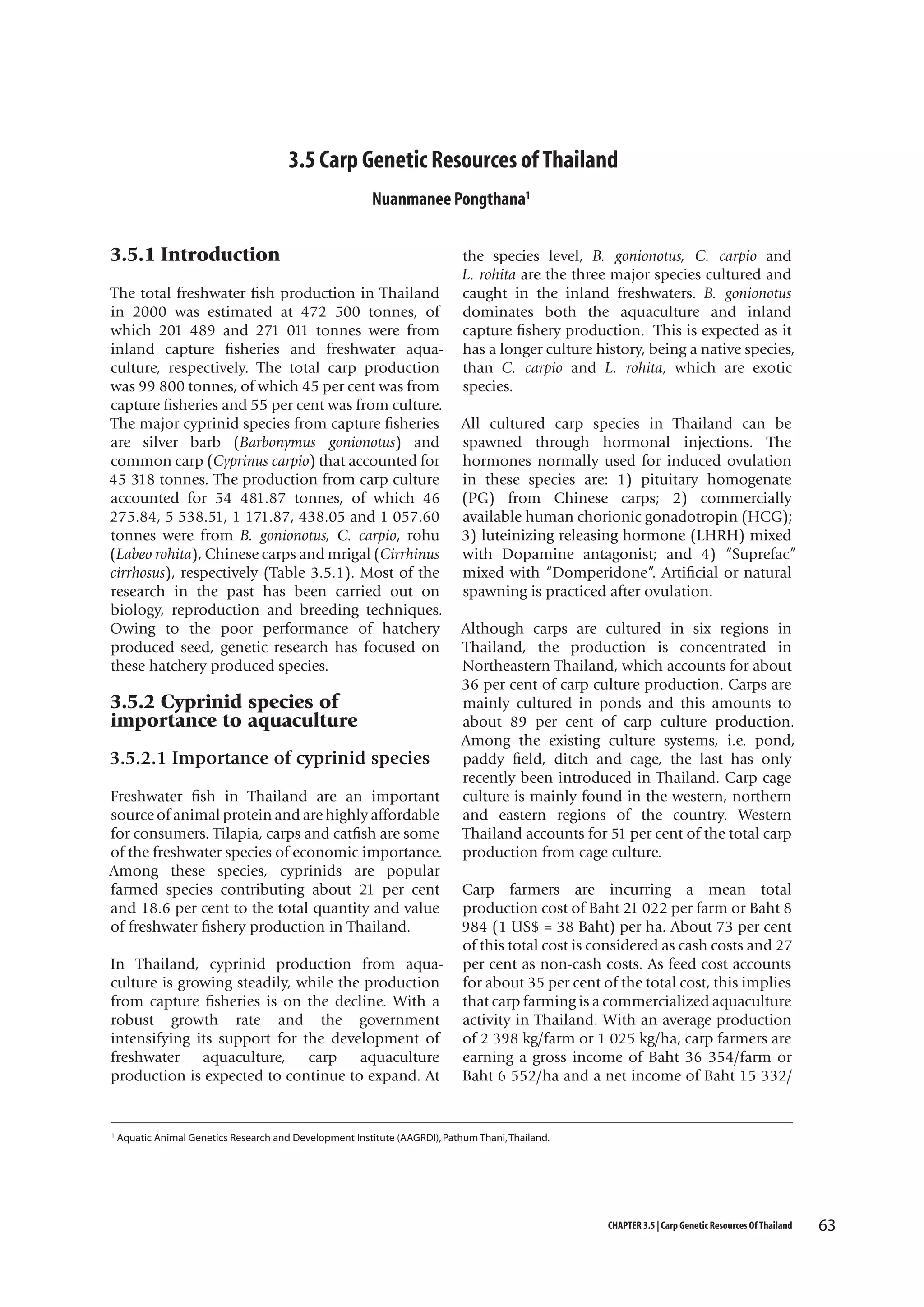 3.5 Carp Genetic Resources of Thailand
Nuanmanee Pongthana1

3.5.1 Introduction
The total freshwater fish production in Thailand
in 2000 was estimated at 472 500 tonnes, of
which 201 489 and 271 011 tonnes were from
inland capture fisheries and freshwater aquaculture, respectively. The total carp production
was 99 800 tonnes, of which 45 per cent was from
capture fisheries and 55 per cent was from culture.
The major cyprinid species from capture fisheries
are silver barb (Barbonymus gonionotus) and
common carp (Cyprinus carpio) that accounted for
45 318 tonnes. The production from carp culture
accounted for 54 481.87 tonnes, of which 46
275.84, 5 538.51, 1 171.87, 438.05 and 1 057.60
tonnes were from B. gonionotus, C. carpio, rohu
(Labeo rohita), Chinese carps and mrigal (Cirrhinus
cirrhosus), respectively (Table 3.5.1). Most of the
research in the past has been carried out on
biology, reproduction and breeding techniques.
Owing to the poor performance of hatchery
produced seed, genetic research has focused on
these hatchery produced species.

3.5.2 Cyprinid species of
importance to aquaculture
3.5.2.1 Importance of cyprinid species
Freshwater fish in Thailand are an important
source of animal protein and are highly affordable
for consumers. Tilapia, carps and catfish are some
of the freshwater species of economic importance.
Among these species, cyprinids are popular
farmed species contributing about 21 per cent
and 18.6 per cent to the total quantity and value
of freshwater fishery production in Thailand.
In Thailand, cyprinid production from aquaculture is growing steadily, while the production
from capture fisheries is on the decline. With a
robust growth rate and the government
intensifying its support for the development of
freshwater aquaculture, carp aquaculture
production is expected to continue to expand. At

1

the species level, B. gonionotus, C. carpio and
L. rohita are the three major species cultured and
caught in the inland freshwaters. B. gonionotus
dominates both the aquaculture and inland
capture fishery production. This is expected as it
has a longer culture history, being a native species,
than C. carpio and L. rohita, which are exotic
species.
All cultured carp species in Thailand can be
spawned through hormonal injections. The
hormones normally used for induced ovulation
in these species are: 1) pituitary homogenate
(PG) from Chinese carps; 2) commercially
available human chorionic gonadotropin (HCG);
3) luteinizing releasing hormone (LHRH) mixed
with Dopamine antagonist; and 4) “Suprefac”
mixed with “Domperidone”. Artificial or natural
spawning is practiced after ovulation.
Although carps are cultured in six regions in
Thailand, the production is concentrated in
Northeastern Thailand, which accounts for about
36 per cent of carp culture production. Carps are
mainly cultured in ponds and this amounts to
about 89 per cent of carp culture production.
Among the existing culture systems, i.e. pond,
paddy field, ditch and cage, the last has only
recently been introduced in Thailand. Carp cage
culture is mainly found in the western, northern
and eastern regions of the country. Western
Thailand accounts for 51 per cent of the total carp
production from cage culture.
Carp farmers are incurring a mean total
production cost of Baht 21 022 per farm or Baht 8
984 (1 US$ = 38 Baht) per ha. About 73 per cent
of this total cost is considered as cash costs and 27
per cent as non-cash costs. As feed cost accounts
for about 35 per cent of the total cost, this implies
that carp farming is a commercialized aquaculture
activity in Thailand. With an average production
of 2 398 kg/farm or 1 025 kg/ha, carp farmers are
earning a gross income of Baht 36 354/farm or
Baht 6 552/ha and a net income of Baht 15 332/

Aquatic Animal Genetics Research and Development Institute (AAGRDI), Pathum Thani, Thailand.

CHAPTER 3.5 | Carp Genetic Resources Of Thailand

63

 