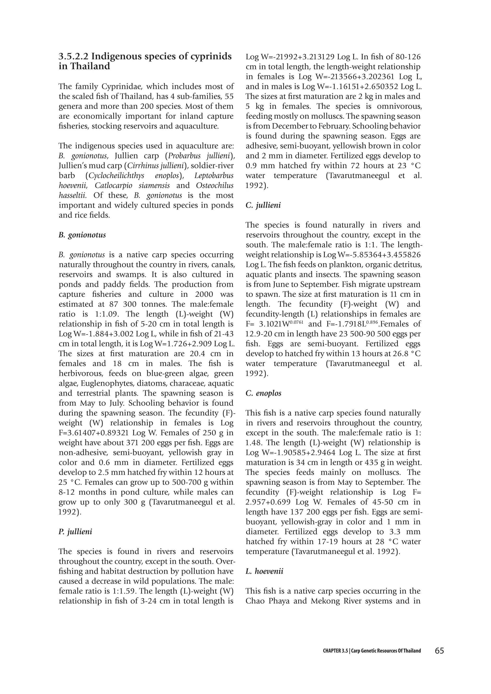 3.5.2.2 Indigenous species of cyprinids
in Thailand
The family Cyprinidae, which includes most of
the scaled fish of Thailand, has 4 sub-families, 55
genera and more than 200 species. Most of them
are economically important for inland capture
fisheries, stocking reservoirs and aquaculture.
The indigenous species used in aquaculture are:
B. gonionotus, Jullien carp (Probarbus jullieni),
Jullien’s mud carp (Cirrhinus jullieni), soldier-river
barb (Cyclocheilichthys enoplos), Leptobarbus
hoevenii, Catlocarpio siamensis and Osteochilus
hasseltii. Of these, B. gonionotus is the most
important and widely cultured species in ponds
and rice fields.
B. gonionotus
B. gonionotus is a native carp species occurring
naturally throughout the country in rivers, canals,
reservoirs and swamps. It is also cultured in
ponds and paddy fields. The production from
capture fisheries and culture in 2000 was
estimated at 87 300 tonnes. The male:female
ratio is 1:1.09. The length (L)-weight (W)
relationship in fish of 5-20 cm in total length is
Log W=-1.884+3.002 Log L, while in fish of 21-43
cm in total length, it is Log W=1.726+2.909 Log L.
The sizes at first maturation are 20.4 cm in
females and 18 cm in males. The fish is
herbivorous, feeds on blue-green algae, green
algae, Euglenophytes, diatoms, characeae, aquatic
and terrestrial plants. The spawning season is
from May to July. Schooling behavior is found
during the spawning season. The fecundity (F)weight (W) relationship in females is Log
F=3.61407+0.89321 Log W. Females of 250 g in
weight have about 371 200 eggs per fish. Eggs are
non-adhesive, semi-buoyant, yellowish gray in
color and 0.6 mm in diameter. Fertilized eggs
develop to 2.5 mm hatched fry within 12 hours at
25 °C. Females can grow up to 500-700 g within
8-12 months in pond culture, while males can
grow up to only 300 g (Tavarutmaneegul et al.
1992).
P. jullieni
The species is found in rivers and reservoirs
throughout the country, except in the south. Overfishing and habitat destruction by pollution have
caused a decrease in wild populations. The male:
female ratio is 1:1.59. The length (L)-weight (W)
relationship in fish of 3-24 cm in total length is

Log W=-21992+3.213129 Log L. In fish of 80-126
cm in total length, the length-weight relationship
in females is Log W=-213566+3.202361 Log L,
and in males is Log W=-1.16151+2.650352 Log L.
The sizes at first maturation are 2 kg in males and
5 kg in females. The species is omnivorous,
feeding mostly on molluscs. The spawning season
is from December to February. Schooling behavior
is found during the spawning season. Eggs are
adhesive, semi-buoyant, yellowish brown in color
and 2 mm in diameter. Fertilized eggs develop to
0.9 mm hatched fry within 72 hours at 23 °C
water temperature (Tavarutmaneegul et al.
1992).
C. jullieni
The species is found naturally in rivers and
reservoirs throughout the country, except in the
south. The male:female ratio is 1:1. The lengthweight relationship is Log W=-5.85364+3.455826
Log L. The fish feeds on plankton, organic detritus,
aquatic plants and insects. The spawning season
is from June to September. Fish migrate upstream
to spawn. The size at first maturation is 11 cm in
length. The fecundity (F)-weight (W) and
fecundity-length (L) relationships in females are
F= 3.1021W0.0761 and F=-1.7918L0.896.Females of
12.9-20 cm in length have 23 500-90 500 eggs per
fish. Eggs are semi-buoyant. Fertilized eggs
develop to hatched fry within 13 hours at 26.8 °C
water temperature (Tavarutmaneegul et al.
1992).
C. enoplos
This fish is a native carp species found naturally
in rivers and reservoirs throughout the country,
except in the south. The male:female ratio is 1:
1.48. The length (L)-weight (W) relationship is
Log W=-1.90585+2.9464 Log L. The size at first
maturation is 34 cm in length or 435 g in weight.
The species feeds mainly on molluscs. The
spawning season is from May to September. The
fecundity (F)-weight relationship is Log F=
2.957+0.699 Log W. Females of 45-50 cm in
length have 137 200 eggs per fish. Eggs are semibuoyant, yellowish-gray in color and 1 mm in
diameter. Fertilized eggs develop to 3.3 mm
hatched fry within 17-19 hours at 28 °C water
temperature (Tavarutmaneegul et al. 1992).
L. hoevenii
This fish is a native carp species occurring in the
Chao Phaya and Mekong River systems and in

CHAPTER 3.5 | Carp Genetic Resources Of Thailand

65

 