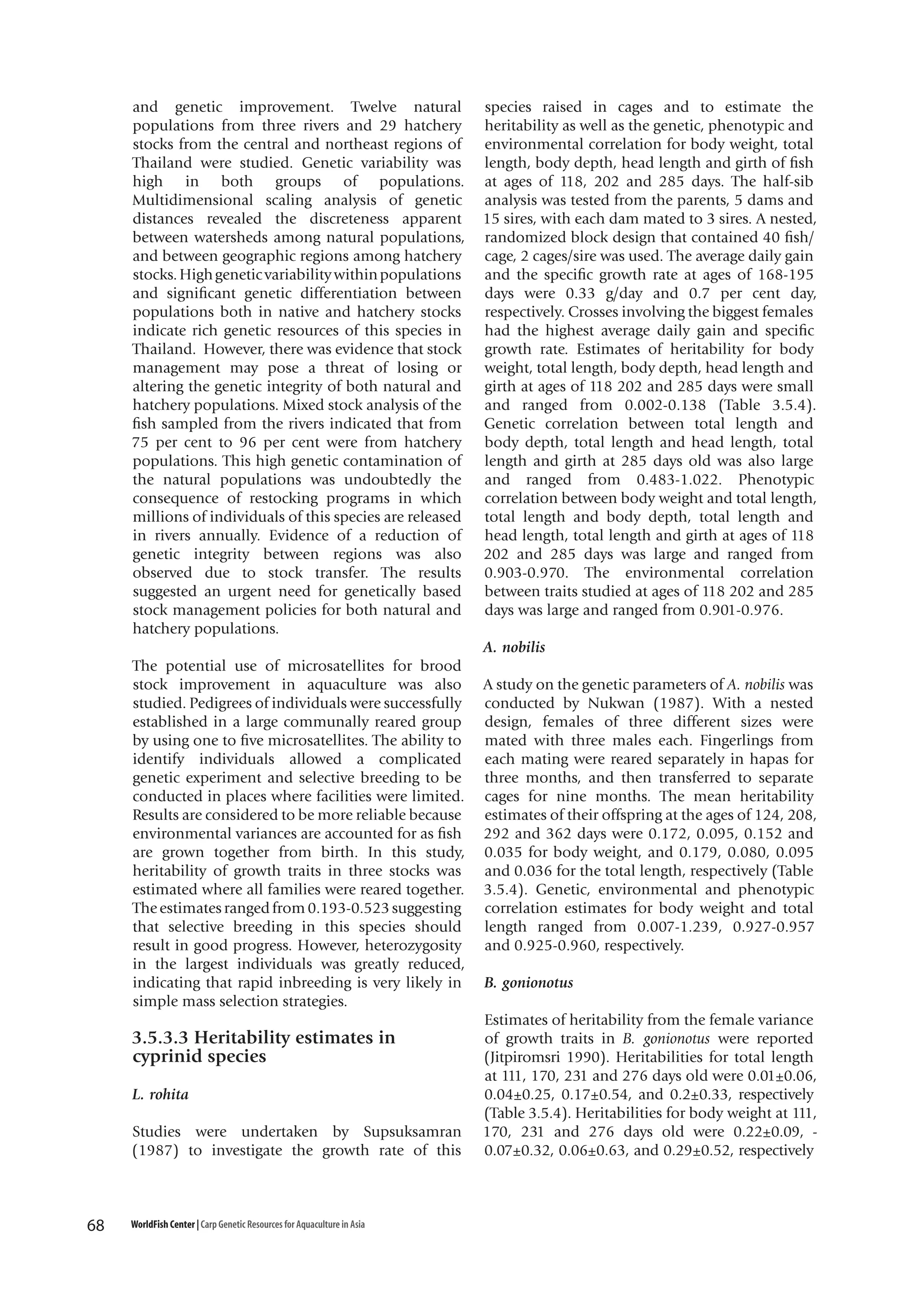 and genetic improvement. Twelve natural
populations from three rivers and 29 hatchery
stocks from the central and northeast regions of
Thailand were studied. Genetic variability was
high in both groups of populations.
Multidimensional scaling analysis of genetic
distances revealed the discreteness apparent
between watersheds among natural populations,
and between geographic regions among hatchery
stocks. High genetic variability within populations
and significant genetic differentiation between
populations both in native and hatchery stocks
indicate rich genetic resources of this species in
Thailand. However, there was evidence that stock
management may pose a threat of losing or
altering the genetic integrity of both natural and
hatchery populations. Mixed stock analysis of the
fish sampled from the rivers indicated that from
75 per cent to 96 per cent were from hatchery
populations. This high genetic contamination of
the natural populations was undoubtedly the
consequence of restocking programs in which
millions of individuals of this species are released
in rivers annually. Evidence of a reduction of
genetic integrity between regions was also
observed due to stock transfer. The results
suggested an urgent need for genetically based
stock management policies for both natural and
hatchery populations.

species raised in cages and to estimate the
heritability as well as the genetic, phenotypic and
environmental correlation for body weight, total
length, body depth, head length and girth of fish
at ages of 118, 202 and 285 days. The half-sib
analysis was tested from the parents, 5 dams and
15 sires, with each dam mated to 3 sires. A nested,
randomized block design that contained 40 fish/
cage, 2 cages/sire was used. The average daily gain
and the specific growth rate at ages of 168-195
days were 0.33 g/day and 0.7 per cent day,
respectively. Crosses involving the biggest females
had the highest average daily gain and specific
growth rate. Estimates of heritability for body
weight, total length, body depth, head length and
girth at ages of 118 202 and 285 days were small
and ranged from 0.002-0.138 (Table 3.5.4).
Genetic correlation between total length and
body depth, total length and head length, total
length and girth at 285 days old was also large
and ranged from 0.483-1.022. Phenotypic
correlation between body weight and total length,
total length and body depth, total length and
head length, total length and girth at ages of 118
202 and 285 days was large and ranged from
0.903-0.970. The environmental correlation
between traits studied at ages of 118 202 and 285
days was large and ranged from 0.901-0.976.
A. nobilis

The potential use of microsatellites for brood
stock improvement in aquaculture was also
studied. Pedigrees of individuals were successfully
established in a large communally reared group
by using one to five microsatellites. The ability to
identify individuals allowed a complicated
genetic experiment and selective breeding to be
conducted in places where facilities were limited.
Results are considered to be more reliable because
environmental variances are accounted for as fish
are grown together from birth. In this study,
heritability of growth traits in three stocks was
estimated where all families were reared together.
The estimates ranged from 0.193-0.523 suggesting
that selective breeding in this species should
result in good progress. However, heterozygosity
in the largest individuals was greatly reduced,
indicating that rapid inbreeding is very likely in
simple mass selection strategies.

3.5.3.3 Heritability estimates in
cyprinid species
L. rohita
Studies were undertaken by Supsuksamran
(1987) to investigate the growth rate of this

68

WorldFish Center | Carp Genetic Resources for Aquaculture in Asia

A study on the genetic parameters of A. nobilis was
conducted by Nukwan (1987). With a nested
design, females of three different sizes were
mated with three males each. Fingerlings from
each mating were reared separately in hapas for
three months, and then transferred to separate
cages for nine months. The mean heritability
estimates of their offspring at the ages of 124, 208,
292 and 362 days were 0.172, 0.095, 0.152 and
0.035 for body weight, and 0.179, 0.080, 0.095
and 0.036 for the total length, respectively (Table
3.5.4). Genetic, environmental and phenotypic
correlation estimates for body weight and total
length ranged from 0.007-1.239, 0.927-0.957
and 0.925-0.960, respectively.
B. gonionotus
Estimates of heritability from the female variance
of growth traits in B. gonionotus were reported
(Jitpiromsri 1990). Heritabilities for total length
at 111, 170, 231 and 276 days old were 0.01±0.06,
0.04±0.25, 0.17±0.54, and 0.2±0.33, respectively
(Table 3.5.4). Heritabilities for body weight at 111,
170, 231 and 276 days old were 0.22±0.09, 0.07±0.32, 0.06±0.63, and 0.29±0.52, respectively

 