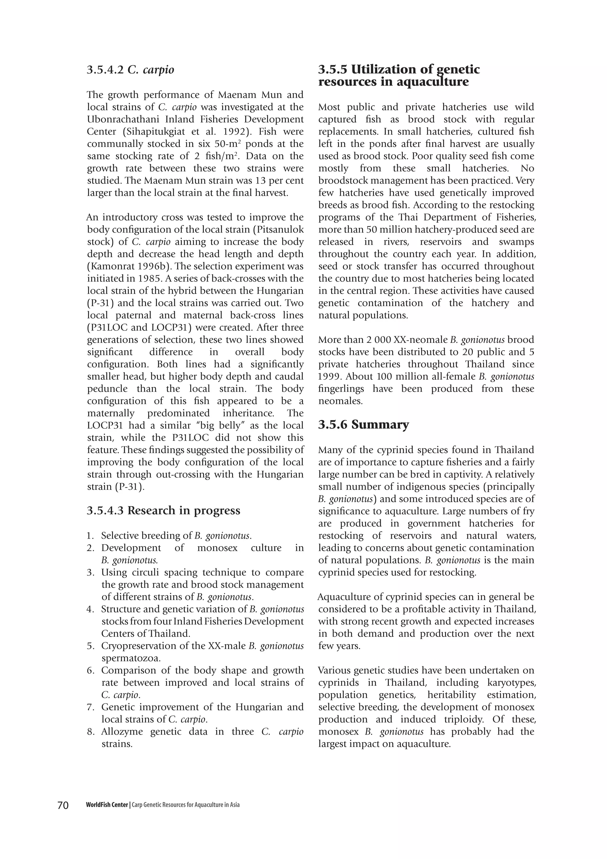 3.5.4.2 C. carpio
The growth performance of Maenam Mun and
local strains of C. carpio was investigated at the
Ubonrachathani Inland Fisheries Development
Center (Sihapitukgiat et al. 1992). Fish were
communally stocked in six 50-m2 ponds at the
same stocking rate of 2 fish/m2. Data on the
growth rate between these two strains were
studied. The Maenam Mun strain was 13 per cent
larger than the local strain at the final harvest.
An introductory cross was tested to improve the
body configuration of the local strain (Pitsanulok
stock) of C. carpio aiming to increase the body
depth and decrease the head length and depth
(Kamonrat 1996b). The selection experiment was
initiated in 1985. A series of back-crosses with the
local strain of the hybrid between the Hungarian
(P-31) and the local strains was carried out. Two
local paternal and maternal back-cross lines
(P31LOC and LOCP31) were created. After three
generations of selection, these two lines showed
significant
difference
in
overall
body
configuration. Both lines had a significantly
smaller head, but higher body depth and caudal
peduncle than the local strain. The body
configuration of this fish appeared to be a
maternally predominated inheritance. The
LOCP31 had a similar “big belly” as the local
strain, while the P31LOC did not show this
feature. These findings suggested the possibility of
improving the body configuration of the local
strain through out-crossing with the Hungarian
strain (P-31).

3.5.4.3 Research in progress
1. Selective breeding of B. gonionotus.
2. Development of monosex culture in
B. gonionotus.
3. Using circuli spacing technique to compare
the growth rate and brood stock management
of different strains of B. gonionotus.
4. Structure and genetic variation of B. gonionotus
stocks from four Inland Fisheries Development
Centers of Thailand.
5. Cryopreservation of the XX-male B. gonionotus
spermatozoa.
6. Comparison of the body shape and growth
rate between improved and local strains of
C. carpio.
7. Genetic improvement of the Hungarian and
local strains of C. carpio.
8. Allozyme genetic data in three C. carpio
strains.

70

WorldFish Center | Carp Genetic Resources for Aquaculture in Asia

3.5.5 Utilization of genetic
resources in aquaculture
Most public and private hatcheries use wild
captured fish as brood stock with regular
replacements. In small hatcheries, cultured fish
left in the ponds after final harvest are usually
used as brood stock. Poor quality seed fish come
mostly from these small hatcheries. No
broodstock management has been practiced. Very
few hatcheries have used genetically improved
breeds as brood fish. According to the restocking
programs of the Thai Department of Fisheries,
more than 50 million hatchery-produced seed are
released in rivers, reservoirs and swamps
throughout the country each year. In addition,
seed or stock transfer has occurred throughout
the country due to most hatcheries being located
in the central region. These activities have caused
genetic contamination of the hatchery and
natural populations.
More than 2 000 XX-neomale B. gonionotus brood
stocks have been distributed to 20 public and 5
private hatcheries throughout Thailand since
1999. About 100 million all-female B. gonionotus
fingerlings have been produced from these
neomales.

3.5.6 Summary
Many of the cyprinid species found in Thailand
are of importance to capture fisheries and a fairly
large number can be bred in captivity. A relatively
small number of indigenous species (principally
B. gonionotus) and some introduced species are of
significance to aquaculture. Large numbers of fry
are produced in government hatcheries for
restocking of reservoirs and natural waters,
leading to concerns about genetic contamination
of natural populations. B. gonionotus is the main
cyprinid species used for restocking.
Aquaculture of cyprinid species can in general be
considered to be a profitable activity in Thailand,
with strong recent growth and expected increases
in both demand and production over the next
few years.
Various genetic studies have been undertaken on
cyprinids in Thailand, including karyotypes,
population genetics, heritability estimation,
selective breeding, the development of monosex
production and induced triploidy. Of these,
monosex B. gonionotus has probably had the
largest impact on aquaculture.

 