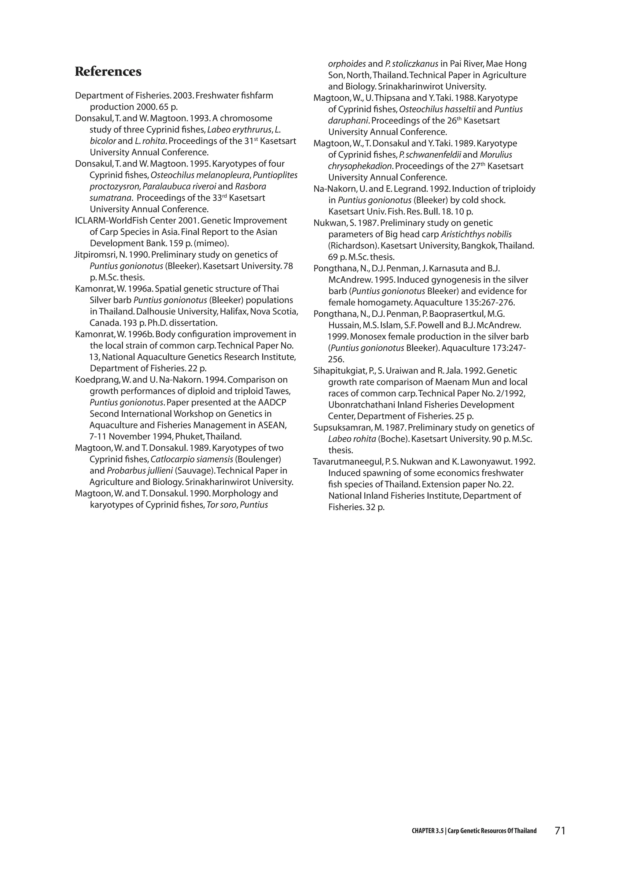 References
Department of Fisheries. 2003. Freshwater fishfarm
production 2000. 65 p.
Donsakul, T. and W. Magtoon. 1993. A chromosome
study of three Cyprinid fishes, Labeo erythrurus, L.
bicolor and L. rohita. Proceedings of the 31st Kasetsart
University Annual Conference.
Donsakul, T. and W. Magtoon. 1995. Karyotypes of four
Cyprinid fishes, Osteochilus melanopleura, Puntioplites
proctozysron, Paralaubuca riveroi and Rasbora
sumatrana. Proceedings of the 33rd Kasetsart
University Annual Conference.
ICLARM-WorldFish Center 2001. Genetic Improvement
of Carp Species in Asia. Final Report to the Asian
Development Bank. 159 p. (mimeo).
Jitpiromsri, N. 1990. Preliminary study on genetics of
Puntius gonionotus (Bleeker). Kasetsart University. 78
p. M.Sc. thesis.
Kamonrat, W. 1996a. Spatial genetic structure of Thai
Silver barb Puntius gonionotus (Bleeker) populations
in Thailand. Dalhousie University, Halifax, Nova Scotia,
Canada. 193 p. Ph.D. dissertation.
Kamonrat, W. 1996b. Body configuration improvement in
the local strain of common carp. Technical Paper No.
13, National Aquaculture Genetics Research Institute,
Department of Fisheries. 22 p.
Koedprang, W. and U. Na-Nakorn. 1994. Comparison on
growth performances of diploid and triploid Tawes,
Puntius gonionotus. Paper presented at the AADCP
Second International Workshop on Genetics in
Aquaculture and Fisheries Management in ASEAN,
7-11 November 1994, Phuket, Thailand.
Magtoon, W. and T. Donsakul. 1989. Karyotypes of two
Cyprinid fishes, Catlocarpio siamensis (Boulenger)
and Probarbus jullieni (Sauvage). Technical Paper in
Agriculture and Biology. Srinakharinwirot University.
Magtoon, W. and T. Donsakul. 1990. Morphology and
karyotypes of Cyprinid fishes, Tor soro, Puntius

orphoides and P. stoliczkanus in Pai River, Mae Hong
Son, North, Thailand. Technical Paper in Agriculture
and Biology. Srinakharinwirot University.
Magtoon, W., U. Thipsana and Y. Taki. 1988. Karyotype
of Cyprinid fishes, Osteochilus hasseltii and Puntius
daruphani. Proceedings of the 26th Kasetsart
University Annual Conference.
Magtoon, W., T. Donsakul and Y. Taki. 1989. Karyotype
of Cyprinid fishes, P. schwanenfeldii and Morulius
chrysophekadion. Proceedings of the 27th Kasetsart
University Annual Conference.
Na-Nakorn, U. and E. Legrand. 1992. Induction of triploidy
in Puntius gonionotus (Bleeker) by cold shock.
Kasetsart Univ. Fish. Res. Bull. 18. 10 p.
Nukwan, S. 1987. Preliminary study on genetic
parameters of Big head carp Aristichthys nobilis
(Richardson). Kasetsart University, Bangkok, Thailand.
69 p. M.Sc. thesis.
Pongthana, N., D.J. Penman, J. Karnasuta and B.J.
McAndrew. 1995. Induced gynogenesis in the silver
barb (Puntius gonionotus Bleeker) and evidence for
female homogamety. Aquaculture 135:267-276.
Pongthana, N., D.J. Penman, P. Baoprasertkul, M.G.
Hussain, M.S. Islam, S.F. Powell and B.J. McAndrew.
1999. Monosex female production in the silver barb
(Puntius gonionotus Bleeker). Aquaculture 173:247256.
Sihapitukgiat, P., S. Uraiwan and R. Jala. 1992. Genetic
growth rate comparison of Maenam Mun and local
races of common carp. Technical Paper No. 2/1992,
Ubonratchathani Inland Fisheries Development
Center, Department of Fisheries. 25 p.
Supsuksamran, M. 1987. Preliminary study on genetics of
Labeo rohita (Boche). Kasetsart University. 90 p. M.Sc.
thesis.
Tavarutmaneegul, P. S. Nukwan and K. Lawonyawut. 1992.
Induced spawning of some economics freshwater
fish species of Thailand. Extension paper No. 22.
National Inland Fisheries Institute, Department of
Fisheries. 32 p.

CHAPTER 3.5 | Carp Genetic Resources Of Thailand

71

 