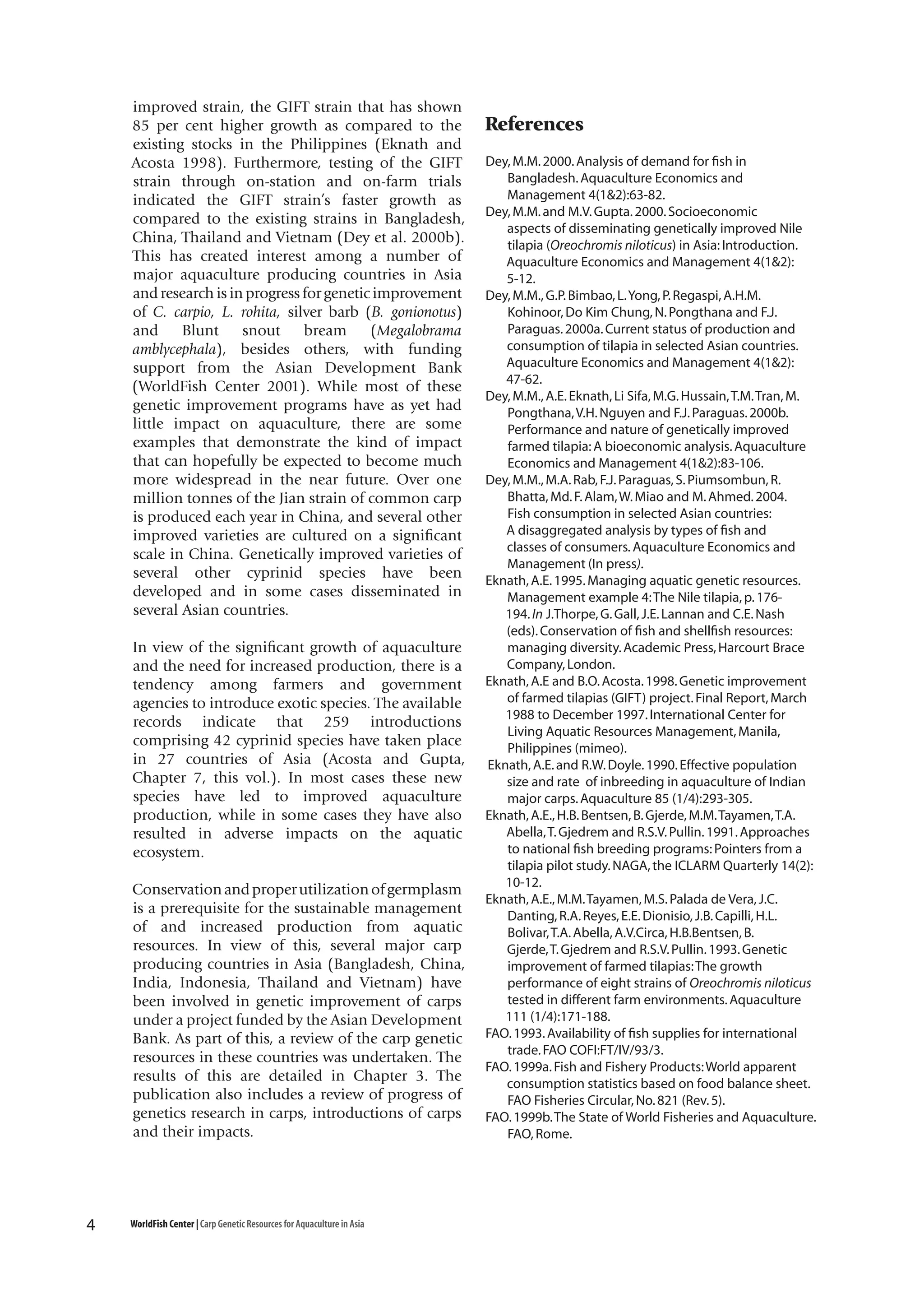 improved strain, the GIFT strain that has shown
85 per cent higher growth as compared to the
existing stocks in the Philippines (Eknath and
Acosta 1998). Furthermore, testing of the GIFT
strain through on-station and on-farm trials
indicated the GIFT strain’s faster growth as
compared to the existing strains in Bangladesh,
China, Thailand and Vietnam (Dey et al. 2000b).
This has created interest among a number of
major aquaculture producing countries in Asia
and research is in progress for genetic improvement
of C. carpio, L. rohita, silver barb (B. gonionotus)
and
Blunt
snout
bream
(Megalobrama
amblycephala), besides others, with funding
support from the Asian Development Bank
(WorldFish Center 2001). While most of these
genetic improvement programs have as yet had
little impact on aquaculture, there are some
examples that demonstrate the kind of impact
that can hopefully be expected to become much
more widespread in the near future. Over one
million tonnes of the Jian strain of common carp
is produced each year in China, and several other
improved varieties are cultured on a significant
scale in China. Genetically improved varieties of
several other cyprinid species have been
developed and in some cases disseminated in
several Asian countries.
In view of the significant growth of aquaculture
and the need for increased production, there is a
tendency among farmers and government
agencies to introduce exotic species. The available
records indicate that 259 introductions
comprising 42 cyprinid species have taken place
in 27 countries of Asia (Acosta and Gupta,
Chapter 7, this vol.). In most cases these new
species have led to improved aquaculture
production, while in some cases they have also
resulted in adverse impacts on the aquatic
ecosystem.
Conservation and proper utilization of germplasm
is a prerequisite for the sustainable management
of and increased production from aquatic
resources. In view of this, several major carp
producing countries in Asia (Bangladesh, China,
India, Indonesia, Thailand and Vietnam) have
been involved in genetic improvement of carps
under a project funded by the Asian Development
Bank. As part of this, a review of the carp genetic
resources in these countries was undertaken. The
results of this are detailed in Chapter 3. The
publication also includes a review of progress of
genetics research in carps, introductions of carps
and their impacts.

4

WorldFish Center | Carp Genetic Resources for Aquaculture in Asia

References
Dey, M.M. 2000. Analysis of demand for fish in
Bangladesh. Aquaculture Economics and
Management 4(1&2):63-82.
Dey, M.M. and M.V. Gupta. 2000. Socioeconomic
aspects of disseminating genetically improved Nile
tilapia (Oreochromis niloticus) in Asia: Introduction.
Aquaculture Economics and Management 4(1&2):
5-12.
Dey, M.M., G.P. Bimbao, L. Yong, P. Regaspi, A.H.M.
Kohinoor, Do Kim Chung, N. Pongthana and F.J.
Paraguas. 2000a. Current status of production and
consumption of tilapia in selected Asian countries.
Aquaculture Economics and Management 4(1&2):
47-62.
Dey, M.M., A.E. Eknath, Li Sifa, M.G. Hussain, T.M. Tran, M.
Pongthana, V.H. Nguyen and F.J. Paraguas. 2000b.
Performance and nature of genetically improved
farmed tilapia: A bioeconomic analysis. Aquaculture
Economics and Management 4(1&2):83-106.
Dey, M.M., M.A. Rab, F.J. Paraguas, S. Piumsombun, R.
Bhatta, Md. F. Alam, W. Miao and M. Ahmed. 2004.
Fish consumption in selected Asian countries:
A disaggregated analysis by types of fish and
classes of consumers. Aquaculture Economics and
Management (In press).
Eknath, A.E. 1995. Managing aquatic genetic resources.
Management example 4: The Nile tilapia, p. 176194. In J.Thorpe, G. Gall, J.E. Lannan and C.E. Nash
(eds). Conservation of fish and shellfish resources:
managing diversity. Academic Press, Harcourt Brace
Company, London.
Eknath, A.E and B.O. Acosta. 1998. Genetic improvement
of farmed tilapias (GIFT) project. Final Report, March
1988 to December 1997. International Center for
Living Aquatic Resources Management, Manila,
Philippines (mimeo).
Eknath, A.E. and R.W. Doyle. 1990. Effective population
size and rate of inbreeding in aquaculture of Indian
major carps. Aquaculture 85 (1/4):293-305.
Eknath, A.E., H.B. Bentsen, B. Gjerde, M.M. Tayamen, T.A.
Abella, T. Gjedrem and R.S.V. Pullin. 1991. Approaches
to national fish breeding programs: Pointers from a
tilapia pilot study. NAGA, the ICLARM Quarterly 14(2):
10-12.
Eknath, A.E., M.M. Tayamen, M.S. Palada de Vera, J.C.
Danting, R.A. Reyes, E.E. Dionisio, J.B. Capilli, H.L.
Bolivar, T.A. Abella, A.V.Circa, H.B.Bentsen, B.
Gjerde, T. Gjedrem and R.S.V. Pullin. 1993. Genetic
improvement of farmed tilapias: The growth
performance of eight strains of Oreochromis niloticus
tested in different farm environments. Aquaculture
111 (1/4):171-188.
FAO. 1993. Availability of fish supplies for international
trade. FAO COFI:FT/IV/93/3.
FAO. 1999a. Fish and Fishery Products: World apparent
consumption statistics based on food balance sheet.
FAO Fisheries Circular, No. 821 (Rev. 5).
FAO. 1999b. The State of World Fisheries and Aquaculture.
FAO, Rome.

 