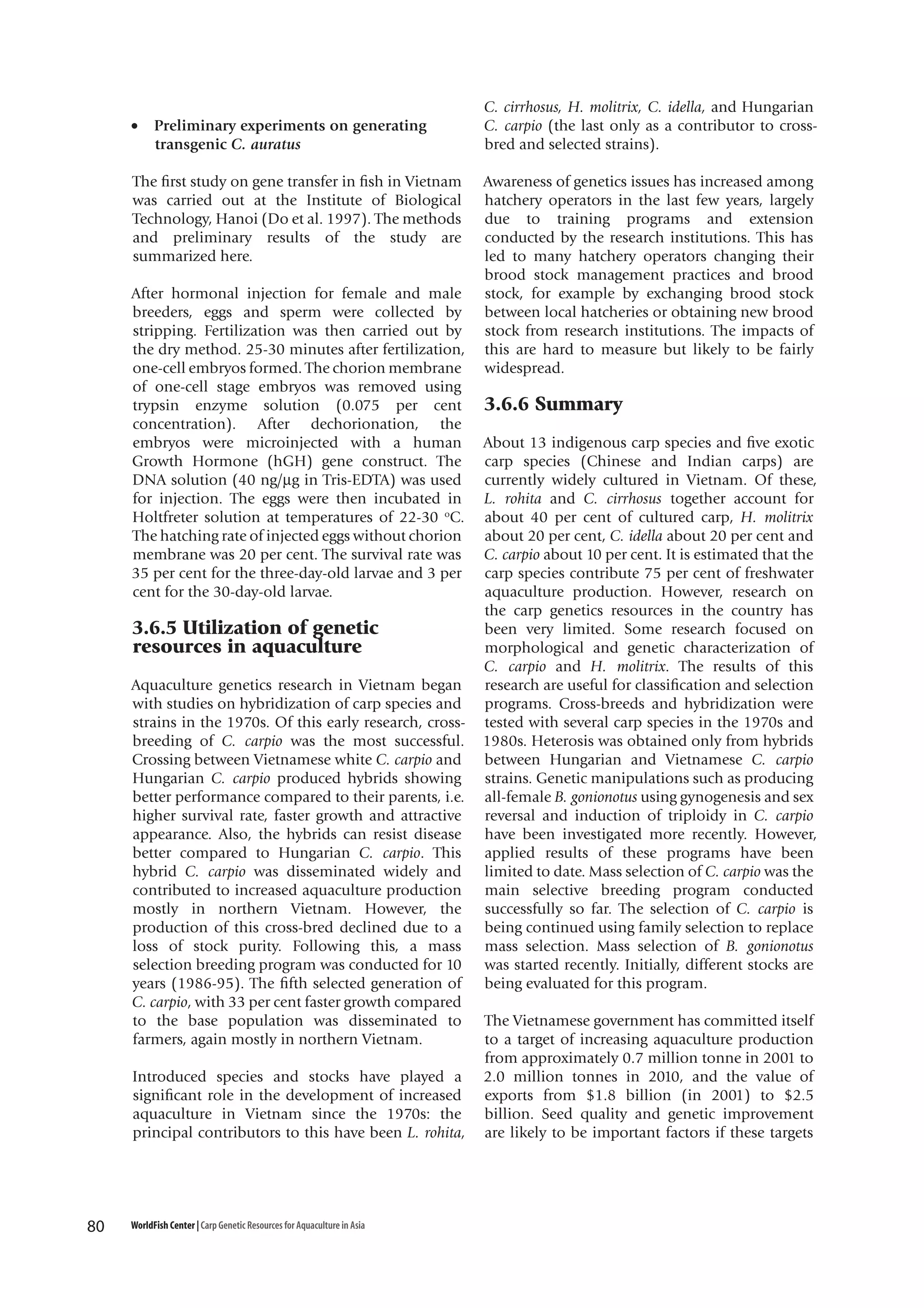 •

Preliminary experiments on generating
transgenic C. auratus

The first study on gene transfer in fish in Vietnam
was carried out at the Institute of Biological
Technology, Hanoi (Do et al. 1997). The methods
and preliminary results of the study are
summarized here.
After hormonal injection for female and male
breeders, eggs and sperm were collected by
stripping. Fertilization was then carried out by
the dry method. 25-30 minutes after fertilization,
one-cell embryos formed. The chorion membrane
of one-cell stage embryos was removed using
trypsin enzyme solution (0.075 per cent
concentration). After dechorionation, the
embryos were microinjected with a human
Growth Hormone (hGH) gene construct. The
DNA solution (40 ng/µg in Tris-EDTA) was used
for injection. The eggs were then incubated in
Holtfreter solution at temperatures of 22-30 oC.
The hatching rate of injected eggs without chorion
membrane was 20 per cent. The survival rate was
35 per cent for the three-day-old larvae and 3 per
cent for the 30-day-old larvae.

3.6.5 Utilization of genetic
resources in aquaculture
Aquaculture genetics research in Vietnam began
with studies on hybridization of carp species and
strains in the 1970s. Of this early research, crossbreeding of C. carpio was the most successful.
Crossing between Vietnamese white C. carpio and
Hungarian C. carpio produced hybrids showing
better performance compared to their parents, i.e.
higher survival rate, faster growth and attractive
appearance. Also, the hybrids can resist disease
better compared to Hungarian C. carpio. This
hybrid C. carpio was disseminated widely and
contributed to increased aquaculture production
mostly in northern Vietnam. However, the
production of this cross-bred declined due to a
loss of stock purity. Following this, a mass
selection breeding program was conducted for 10
years (1986-95). The fifth selected generation of
C. carpio, with 33 per cent faster growth compared
to the base population was disseminated to
farmers, again mostly in northern Vietnam.
Introduced species and stocks have played a
significant role in the development of increased
aquaculture in Vietnam since the 1970s: the
principal contributors to this have been L. rohita,

80

WorldFish Center | Carp Genetic Resources for Aquaculture in Asia

C. cirrhosus, H. molitrix, C. idella, and Hungarian
C. carpio (the last only as a contributor to crossbred and selected strains).
Awareness of genetics issues has increased among
hatchery operators in the last few years, largely
due to training programs and extension
conducted by the research institutions. This has
led to many hatchery operators changing their
brood stock management practices and brood
stock, for example by exchanging brood stock
between local hatcheries or obtaining new brood
stock from research institutions. The impacts of
this are hard to measure but likely to be fairly
widespread.

3.6.6 Summary
About 13 indigenous carp species and five exotic
carp species (Chinese and Indian carps) are
currently widely cultured in Vietnam. Of these,
L. rohita and C. cirrhosus together account for
about 40 per cent of cultured carp, H. molitrix
about 20 per cent, C. idella about 20 per cent and
C. carpio about 10 per cent. It is estimated that the
carp species contribute 75 per cent of freshwater
aquaculture production. However, research on
the carp genetics resources in the country has
been very limited. Some research focused on
morphological and genetic characterization of
C. carpio and H. molitrix. The results of this
research are useful for classification and selection
programs. Cross-breeds and hybridization were
tested with several carp species in the 1970s and
1980s. Heterosis was obtained only from hybrids
between Hungarian and Vietnamese C. carpio
strains. Genetic manipulations such as producing
all-female B. gonionotus using gynogenesis and sex
reversal and induction of triploidy in C. carpio
have been investigated more recently. However,
applied results of these programs have been
limited to date. Mass selection of C. carpio was the
main selective breeding program conducted
successfully so far. The selection of C. carpio is
being continued using family selection to replace
mass selection. Mass selection of B. gonionotus
was started recently. Initially, different stocks are
being evaluated for this program.
The Vietnamese government has committed itself
to a target of increasing aquaculture production
from approximately 0.7 million tonne in 2001 to
2.0 million tonnes in 2010, and the value of
exports from $1.8 billion (in 2001) to $2.5
billion. Seed quality and genetic improvement
are likely to be important factors if these targets

 