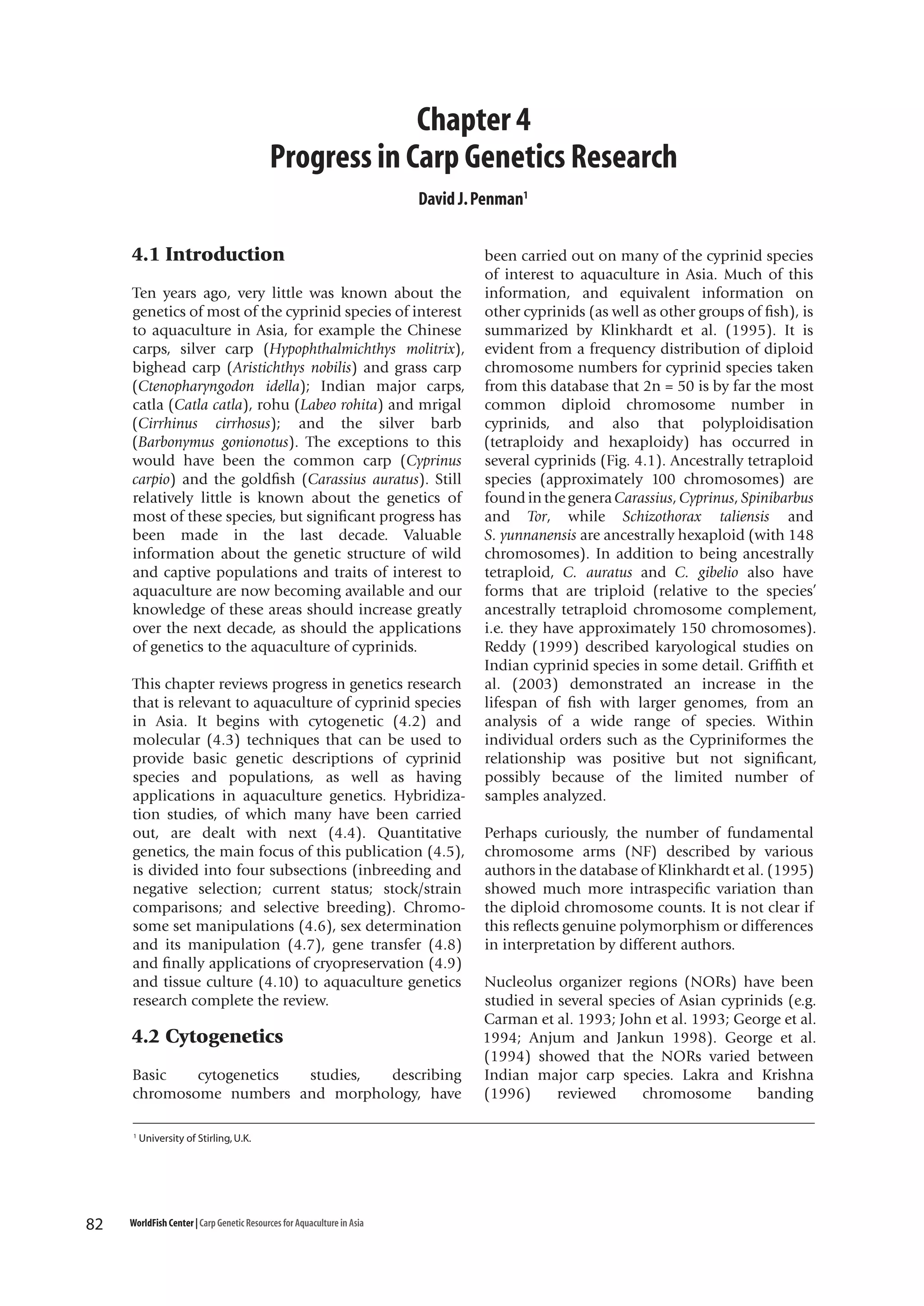 Chapter 4
Progress in Carp Genetics Research
David J. Penman1

4.1 Introduction
Ten years ago, very little was known about the
genetics of most of the cyprinid species of interest
to aquaculture in Asia, for example the Chinese
carps, silver carp (Hypophthalmichthys molitrix),
bighead carp (Aristichthys nobilis) and grass carp
(Ctenopharyngodon idella); Indian major carps,
catla (Catla catla), rohu (Labeo rohita) and mrigal
(Cirrhinus cirrhosus); and the silver barb
(Barbonymus gonionotus). The exceptions to this
would have been the common carp (Cyprinus
carpio) and the goldfish (Carassius auratus). Still
relatively little is known about the genetics of
most of these species, but significant progress has
been made in the last decade. Valuable
information about the genetic structure of wild
and captive populations and traits of interest to
aquaculture are now becoming available and our
knowledge of these areas should increase greatly
over the next decade, as should the applications
of genetics to the aquaculture of cyprinids.
This chapter reviews progress in genetics research
that is relevant to aquaculture of cyprinid species
in Asia. It begins with cytogenetic (4.2) and
molecular (4.3) techniques that can be used to
provide basic genetic descriptions of cyprinid
species and populations, as well as having
applications in aquaculture genetics. Hybridization studies, of which many have been carried
out, are dealt with next (4.4). Quantitative
genetics, the main focus of this publication (4.5),
is divided into four subsections (inbreeding and
negative selection; current status; stock/strain
comparisons; and selective breeding). Chromosome set manipulations (4.6), sex determination
and its manipulation (4.7), gene transfer (4.8)
and finally applications of cryopreservation (4.9)
and tissue culture (4.10) to aquaculture genetics
research complete the review.

4.2 Cytogenetics
Basic
cytogenetics
studies,
describing
chromosome numbers and morphology, have
1

82

University of Stirling, U.K.

WorldFish Center | Carp Genetic Resources for Aquaculture in Asia

been carried out on many of the cyprinid species
of interest to aquaculture in Asia. Much of this
information, and equivalent information on
other cyprinids (as well as other groups of fish), is
summarized by Klinkhardt et al. (1995). It is
evident from a frequency distribution of diploid
chromosome numbers for cyprinid species taken
from this database that 2n = 50 is by far the most
common diploid chromosome number in
cyprinids, and also that polyploidisation
(tetraploidy and hexaploidy) has occurred in
several cyprinids (Fig. 4.1). Ancestrally tetraploid
species (approximately 100 chromosomes) are
found in the genera Carassius, Cyprinus, Spinibarbus
and Tor, while Schizothorax taliensis and
S. yunnanensis are ancestrally hexaploid (with 148
chromosomes). In addition to being ancestrally
tetraploid, C. auratus and C. gibelio also have
forms that are triploid (relative to the species’
ancestrally tetraploid chromosome complement,
i.e. they have approximately 150 chromosomes).
Reddy (1999) described karyological studies on
Indian cyprinid species in some detail. Griffith et
al. (2003) demonstrated an increase in the
lifespan of fish with larger genomes, from an
analysis of a wide range of species. Within
individual orders such as the Cypriniformes the
relationship was positive but not significant,
possibly because of the limited number of
samples analyzed.
Perhaps curiously, the number of fundamental
chromosome arms (NF) described by various
authors in the database of Klinkhardt et al. (1995)
showed much more intraspecific variation than
the diploid chromosome counts. It is not clear if
this reflects genuine polymorphism or differences
in interpretation by different authors.
Nucleolus organizer regions (NORs) have been
studied in several species of Asian cyprinids (e.g.
Carman et al. 1993; John et al. 1993; George et al.
1994; Anjum and Jankun 1998). George et al.
(1994) showed that the NORs varied between
Indian major carp species. Lakra and Krishna
(1996)
reviewed
chromosome
banding

 