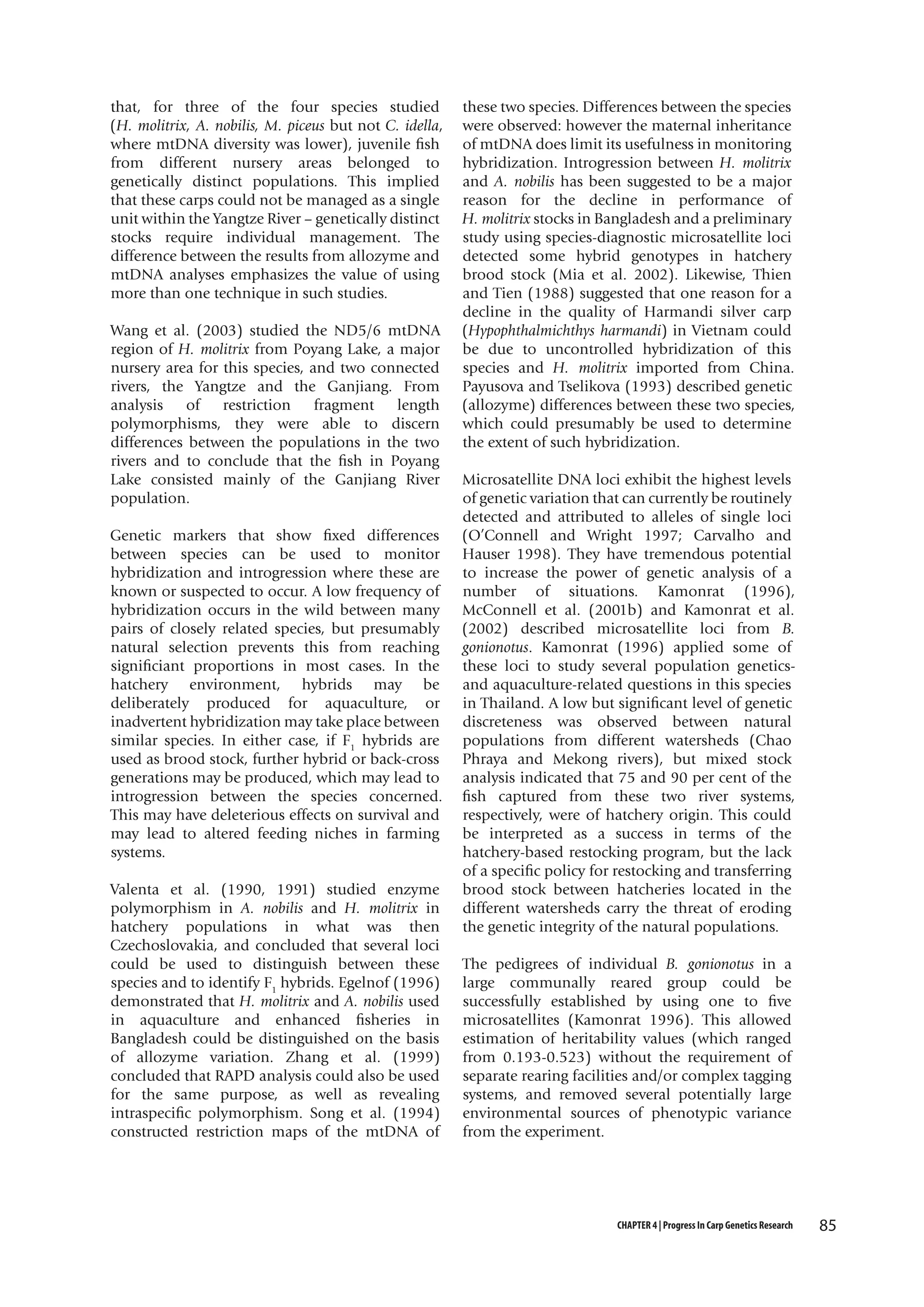 that, for three of the four species studied
(H. molitrix, A. nobilis, M. piceus but not C. idella,
where mtDNA diversity was lower), juvenile fish
from different nursery areas belonged to
genetically distinct populations. This implied
that these carps could not be managed as a single
unit within the Yangtze River – genetically distinct
stocks require individual management. The
difference between the results from allozyme and
mtDNA analyses emphasizes the value of using
more than one technique in such studies.
Wang et al. (2003) studied the ND5/6 mtDNA
region of H. molitrix from Poyang Lake, a major
nursery area for this species, and two connected
rivers, the Yangtze and the Ganjiang. From
analysis of restriction fragment length
polymorphisms, they were able to discern
differences between the populations in the two
rivers and to conclude that the fish in Poyang
Lake consisted mainly of the Ganjiang River
population.
Genetic markers that show fixed differences
between species can be used to monitor
hybridization and introgression where these are
known or suspected to occur. A low frequency of
hybridization occurs in the wild between many
pairs of closely related species, but presumably
natural selection prevents this from reaching
significiant proportions in most cases. In the
hatchery environment, hybrids may be
deliberately produced for aquaculture, or
inadvertent hybridization may take place between
similar species. In either case, if F1 hybrids are
used as brood stock, further hybrid or back-cross
generations may be produced, which may lead to
introgression between the species concerned.
This may have deleterious effects on survival and
may lead to altered feeding niches in farming
systems.
Valenta et al. (1990, 1991) studied enzyme
polymorphism in A. nobilis and H. molitrix in
hatchery populations in what was then
Czechoslovakia, and concluded that several loci
could be used to distinguish between these
species and to identify F1 hybrids. Egelnof (1996)
demonstrated that H. molitrix and A. nobilis used
in aquaculture and enhanced fisheries in
Bangladesh could be distinguished on the basis
of allozyme variation. Zhang et al. (1999)
concluded that RAPD analysis could also be used
for the same purpose, as well as revealing
intraspecific polymorphism. Song et al. (1994)
constructed restriction maps of the mtDNA of

these two species. Differences between the species
were observed: however the maternal inheritance
of mtDNA does limit its usefulness in monitoring
hybridization. Introgression between H. molitrix
and A. nobilis has been suggested to be a major
reason for the decline in performance of
H. molitrix stocks in Bangladesh and a preliminary
study using species-diagnostic microsatellite loci
detected some hybrid genotypes in hatchery
brood stock (Mia et al. 2002). Likewise, Thien
and Tien (1988) suggested that one reason for a
decline in the quality of Harmandi silver carp
(Hypophthalmichthys harmandi) in Vietnam could
be due to uncontrolled hybridization of this
species and H. molitrix imported from China.
Payusova and Tselikova (1993) described genetic
(allozyme) differences between these two species,
which could presumably be used to determine
the extent of such hybridization.
Microsatellite DNA loci exhibit the highest levels
of genetic variation that can currently be routinely
detected and attributed to alleles of single loci
(O’Connell and Wright 1997; Carvalho and
Hauser 1998). They have tremendous potential
to increase the power of genetic analysis of a
number of situations. Kamonrat (1996),
McConnell et al. (2001b) and Kamonrat et al.
(2002) described microsatellite loci from B.
gonionotus. Kamonrat (1996) applied some of
these loci to study several population geneticsand aquaculture-related questions in this species
in Thailand. A low but significant level of genetic
discreteness was observed between natural
populations from different watersheds (Chao
Phraya and Mekong rivers), but mixed stock
analysis indicated that 75 and 90 per cent of the
fish captured from these two river systems,
respectively, were of hatchery origin. This could
be interpreted as a success in terms of the
hatchery-based restocking program, but the lack
of a specific policy for restocking and transferring
brood stock between hatcheries located in the
different watersheds carry the threat of eroding
the genetic integrity of the natural populations.
The pedigrees of individual B. gonionotus in a
large communally reared group could be
successfully established by using one to five
microsatellites (Kamonrat 1996). This allowed
estimation of heritability values (which ranged
from 0.193-0.523) without the requirement of
separate rearing facilities and/or complex tagging
systems, and removed several potentially large
environmental sources of phenotypic variance
from the experiment.

CHAPTER 4 | Progress In Carp Genetics Research

85

 