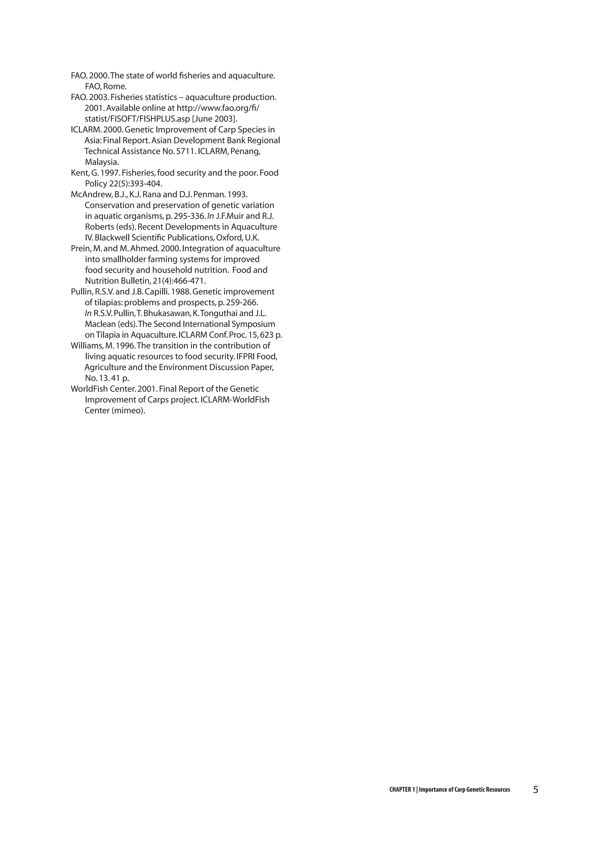 FAO. 2000. The state of world fisheries and aquaculture.
FAO, Rome.
FAO. 2003. Fisheries statistics – aquaculture production.
2001. Available online at http://www.fao.org/fi/
statist/FISOFT/FISHPLUS.asp [June 2003].
ICLARM. 2000. Genetic Improvement of Carp Species in
Asia: Final Report. Asian Development Bank Regional
Technical Assistance No. 5711. ICLARM, Penang,
Malaysia.
Kent, G. 1997. Fisheries, food security and the poor. Food
Policy 22(5):393-404.
McAndrew, B.J., K.J. Rana and D.J. Penman. 1993.
Conservation and preservation of genetic variation
in aquatic organisms, p. 295-336. In J.F.Muir and R.J.
Roberts (eds). Recent Developments in Aquaculture
IV. Blackwell Scientific Publications, Oxford, U.K.
Prein, M. and M. Ahmed. 2000. Integration of aquaculture
into smallholder farming systems for improved
food security and household nutrition. Food and
Nutrition Bulletin, 21(4):466-471.
Pullin, R.S.V. and J.B. Capilli. 1988. Genetic improvement
of tilapias: problems and prospects, p. 259-266.
In R.S.V. Pullin, T. Bhukasawan, K. Tonguthai and J.L.
Maclean (eds). The Second International Symposium
on Tilapia in Aquaculture. ICLARM Conf. Proc. 15, 623 p.
Williams, M. 1996. The transition in the contribution of
living aquatic resources to food security. IFPRI Food,
Agriculture and the Environment Discussion Paper,
No. 13. 41 p.
WorldFish Center. 2001. Final Report of the Genetic
Improvement of Carps project. ICLARM-WorldFish
Center (mimeo).

CHAPTER 1 | Importance of Carp Genetic Resources

5

 