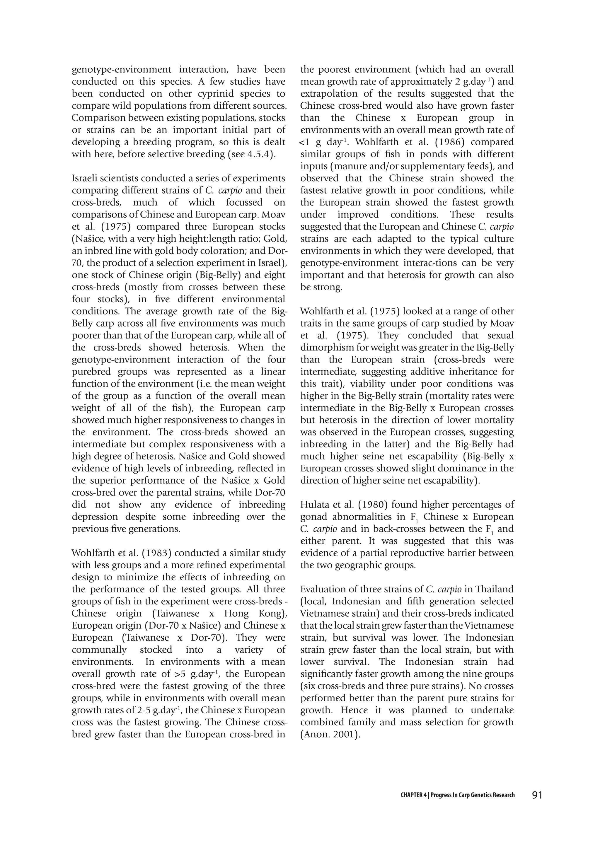 genotype-environment interaction, have been
conducted on this species. A few studies have
been conducted on other cyprinid species to
compare wild populations from different sources.
Comparison between existing populations, stocks
or strains can be an important initial part of
developing a breeding program, so this is dealt
with here, before selective breeding (see 4.5.4).
Israeli scientists conducted a series of experiments
comparing different strains of C. carpio and their
cross-breds, much of which focussed on
comparisons of Chinese and European carp. Moav
et al. (1975) compared three European stocks
(Našice, with a very high height:length ratio; Gold,
an inbred line with gold body coloration; and Dor70, the product of a selection experiment in Israel),
one stock of Chinese origin (Big-Belly) and eight
cross-breds (mostly from crosses between these
four stocks), in five different environmental
conditions. The average growth rate of the BigBelly carp across all five environments was much
poorer than that of the European carp, while all of
the cross-breds showed heterosis. When the
genotype-environment interaction of the four
purebred groups was represented as a linear
function of the environment (i.e. the mean weight
of the group as a function of the overall mean
weight of all of the fish), the European carp
showed much higher responsiveness to changes in
the environment. The cross-breds showed an
intermediate but complex responsiveness with a
high degree of heterosis. Našice and Gold showed
evidence of high levels of inbreeding, reflected in
the superior performance of the Našice x Gold
cross-bred over the parental strains, while Dor-70
did not show any evidence of inbreeding
depression despite some inbreeding over the
previous five generations.
Wohlfarth et al. (1983) conducted a similar study
with less groups and a more refined experimental
design to minimize the effects of inbreeding on
the performance of the tested groups. All three
groups of fish in the experiment were cross-breds Chinese origin (Taiwanese x Hong Kong),
European origin (Dor-70 x Našice) and Chinese x
European (Taiwanese x Dor-70). They were
communally stocked into a variety of
environments. In environments with a mean
overall growth rate of >5 g.day-1, the European
cross-bred were the fastest growing of the three
groups, while in environments with overall mean
growth rates of 2-5 g.day-1, the Chinese x European
cross was the fastest growing. The Chinese crossbred grew faster than the European cross-bred in

the poorest environment (which had an overall
mean growth rate of approximately 2 g.day-1) and
extrapolation of the results suggested that the
Chinese cross-bred would also have grown faster
than the Chinese x European group in
environments with an overall mean growth rate of
<1 g day-1. Wohlfarth et al. (1986) compared
similar groups of fish in ponds with different
inputs (manure and/or supplementary feeds), and
observed that the Chinese strain showed the
fastest relative growth in poor conditions, while
the European strain showed the fastest growth
under improved conditions. These results
suggested that the European and Chinese C. carpio
strains are each adapted to the typical culture
environments in which they were developed, that
genotype-environment interac-tions can be very
important and that heterosis for growth can also
be strong.
Wohlfarth et al. (1975) looked at a range of other
traits in the same groups of carp studied by Moav
et al. (1975). They concluded that sexual
dimorphism for weight was greater in the Big-Belly
than the European strain (cross-breds were
intermediate, suggesting additive inheritance for
this trait), viability under poor conditions was
higher in the Big-Belly strain (mortality rates were
intermediate in the Big-Belly x European crosses
but heterosis in the direction of lower mortality
was observed in the European crosses, suggesting
inbreeding in the latter) and the Big-Belly had
much higher seine net escapability (Big-Belly x
European crosses showed slight dominance in the
direction of higher seine net escapability).
Hulata et al. (1980) found higher percentages of
gonad abnormalities in F1 Chinese x European
C. carpio and in back-crosses between the F1 and
either parent. It was suggested that this was
evidence of a partial reproductive barrier between
the two geographic groups.
Evaluation of three strains of C. carpio in Thailand
(local, Indonesian and fifth generation selected
Vietnamese strain) and their cross-breds indicated
that the local strain grew faster than the Vietnamese
strain, but survival was lower. The Indonesian
strain grew faster than the local strain, but with
lower survival. The Indonesian strain had
significantly faster growth among the nine groups
(six cross-breds and three pure strains). No crosses
performed better than the parent pure strains for
growth. Hence it was planned to undertake
combined family and mass selection for growth
(Anon. 2001).

CHAPTER 4 | Progress In Carp Genetics Research

91

 
