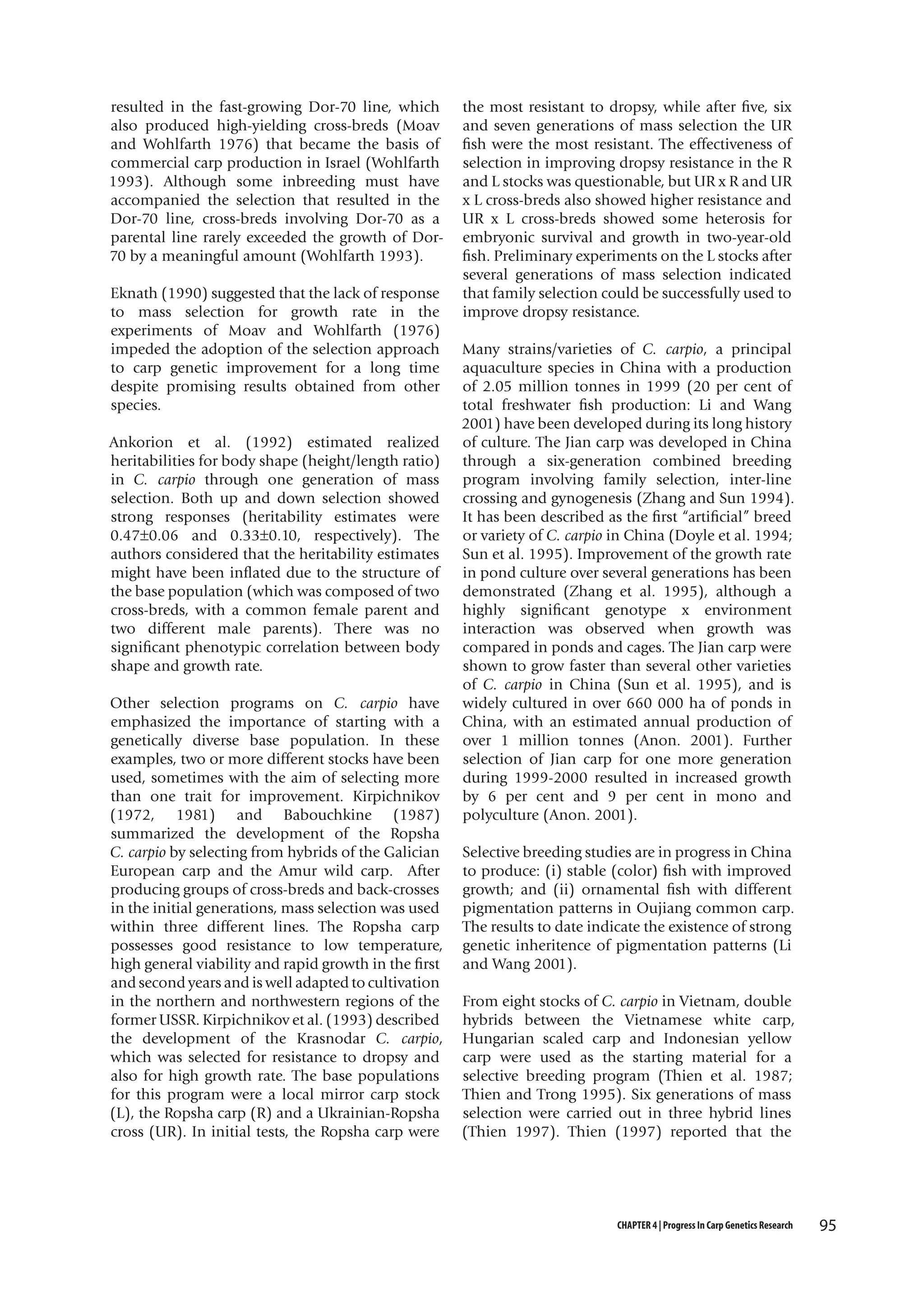 resulted in the fast-growing Dor-70 line, which
also produced high-yielding cross-breds (Moav
and Wohlfarth 1976) that became the basis of
commercial carp production in Israel (Wohlfarth
1993). Although some inbreeding must have
accompanied the selection that resulted in the
Dor-70 line, cross-breds involving Dor-70 as a
parental line rarely exceeded the growth of Dor70 by a meaningful amount (Wohlfarth 1993).
Eknath (1990) suggested that the lack of response
to mass selection for growth rate in the
experiments of Moav and Wohlfarth (1976)
impeded the adoption of the selection approach
to carp genetic improvement for a long time
despite promising results obtained from other
species.
Ankorion et al. (1992) estimated realized
heritabilities for body shape (height/length ratio)
in C. carpio through one generation of mass
selection. Both up and down selection showed
strong responses (heritability estimates were
0.47±0.06 and 0.33±0.10, respectively). The
authors considered that the heritability estimates
might have been inflated due to the structure of
the base population (which was composed of two
cross-breds, with a common female parent and
two different male parents). There was no
significant phenotypic correlation between body
shape and growth rate.
Other selection programs on C. carpio have
emphasized the importance of starting with a
genetically diverse base population. In these
examples, two or more different stocks have been
used, sometimes with the aim of selecting more
than one trait for improvement. Kirpichnikov
(1972, 1981) and Babouchkine (1987)
summarized the development of the Ropsha
C. carpio by selecting from hybrids of the Galician
European carp and the Amur wild carp. After
producing groups of cross-breds and back-crosses
in the initial generations, mass selection was used
within three different lines. The Ropsha carp
possesses good resistance to low temperature,
high general viability and rapid growth in the first
and second years and is well adapted to cultivation
in the northern and northwestern regions of the
former USSR. Kirpichnikov et al. (1993) described
the development of the Krasnodar C. carpio,
which was selected for resistance to dropsy and
also for high growth rate. The base populations
for this program were a local mirror carp stock
(L), the Ropsha carp (R) and a Ukrainian-Ropsha
cross (UR). In initial tests, the Ropsha carp were

the most resistant to dropsy, while after five, six
and seven generations of mass selection the UR
fish were the most resistant. The effectiveness of
selection in improving dropsy resistance in the R
and L stocks was questionable, but UR x R and UR
x L cross-breds also showed higher resistance and
UR x L cross-breds showed some heterosis for
embryonic survival and growth in two-year-old
fish. Preliminary experiments on the L stocks after
several generations of mass selection indicated
that family selection could be successfully used to
improve dropsy resistance.
Many strains/varieties of C. carpio, a principal
aquaculture species in China with a production
of 2.05 million tonnes in 1999 (20 per cent of
total freshwater fish production: Li and Wang
2001) have been developed during its long history
of culture. The Jian carp was developed in China
through a six-generation combined breeding
program involving family selection, inter-line
crossing and gynogenesis (Zhang and Sun 1994).
It has been described as the first “artificial” breed
or variety of C. carpio in China (Doyle et al. 1994;
Sun et al. 1995). Improvement of the growth rate
in pond culture over several generations has been
demonstrated (Zhang et al. 1995), although a
highly significant genotype x environment
interaction was observed when growth was
compared in ponds and cages. The Jian carp were
shown to grow faster than several other varieties
of C. carpio in China (Sun et al. 1995), and is
widely cultured in over 660 000 ha of ponds in
China, with an estimated annual production of
over 1 million tonnes (Anon. 2001). Further
selection of Jian carp for one more generation
during 1999-2000 resulted in increased growth
by 6 per cent and 9 per cent in mono and
polyculture (Anon. 2001).
Selective breeding studies are in progress in China
to produce: (i) stable (color) fish with improved
growth; and (ii) ornamental fish with different
pigmentation patterns in Oujiang common carp.
The results to date indicate the existence of strong
genetic inheritence of pigmentation patterns (Li
and Wang 2001).
From eight stocks of C. carpio in Vietnam, double
hybrids between the Vietnamese white carp,
Hungarian scaled carp and Indonesian yellow
carp were used as the starting material for a
selective breeding program (Thien et al. 1987;
Thien and Trong 1995). Six generations of mass
selection were carried out in three hybrid lines
(Thien 1997). Thien (1997) reported that the

CHAPTER 4 | Progress In Carp Genetics Research

95

 
