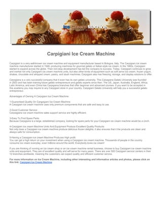 Carpigiani Ice Cream Machine
Carpigiani is a very well-known ice cream machine and equipment manufacturer based in Bologna, Italy. The Carpigiani ice cream
machine manufacturer started in 1946, producing machines for gourmet gelato or Italian-style ice cream. In the 1960s, Carpigiani
started to expand across the globe. Their non-stop development has led the company to success. Today, Carpigiani continues to grow
and market not only Carpigiani ice cream machine units, but also other kinds of equipment such as soft serve ice cream, frozen yogurt,
shakes, chocolate and whipped cream, pastry, and slush machines. Carpigiani also has freezing, storage, and display solutions to offer.

Carpigiana is a very successful company that it even has its own gelato university. This Carpigiana Gelato University was founded
in 2003 and has been training future gelato entrepreneurs and gelato experts since then. The US, Japan, Australia, England, Africa,
Latin America, and even China has Carpigiana branches that offer beginner and advanced courses. If you want to be accepted in
this academy you may inquire to any Carpigiani store in your country. Carpigiani Gelato University will help you a successful gelato
entrepreneur.

Advantages of Owning A Carpigiani Ice Cream Machine:

1-Guaranteed Quality On Cargpigiani Ice Cream Machine:
A Carpigiani ice cream machine uses only premium components that are safe and easy to use.

2-Good Customer Service:
Carpiagiana ice cream machine sales support service are highly efficient.

3-Easy To Find Spare Parts:
Because Carpigiana is a large, established company, looking for spare parts for your Carpigiani ice cream machine would be a cinch.

4-Carpigiani ice cream Machine Units And Equipment Produce Excellent Quality Products:
Not only does a Carpigiani ice cream machine produce delicious frozen delights; it also ensures that it the products are clean and
always safe for consumption.

5-Having a Carpigiani ice cream Machine Produces High profit:
You can get a high return on your investment when using a Carpigiani ice cream machine. Thousands of people in the country
consume ice cream everyday, even millions around the world. Everybody loves ice cream!

If you are thinking of running an ice cream shop or an ice cream machine rental business, choose to buy Carpigiani ice cream machine
units and equipment. They are of excellent quality and will serve for many years. There are over 500 Carpigiani service centers in their
12 branches worldwide, meaning the customers can expect quality and efficient customer service.

For more information on Ice Cream Machine, including other interesting and informative articles and photos, please click on
this link: Carpigiani Ice Cream Machine
 