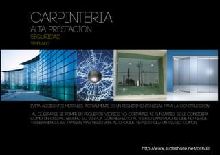 Carpinteria
ALTA PRESTACION
seguridad
TEMPLADO




evita accidentes mortales. actualmente es un requerimiento legal para la construcción

 al quebrarse se rompe en pequeños vidrios no cortantes ni punzantes, se le considera
como un cristal seguro. Su ventaja con respecto al vidrio laminado es que no pierde
transparencia. Es, también, más resistente al choque térmico que un vidrio común.




                                                     http://www.slideshare.net/dcb301
 