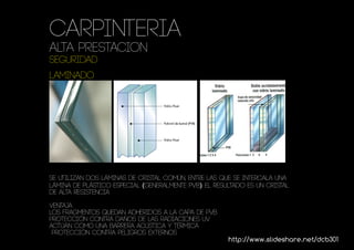 Carpinteria
ALTA PRESTACION
seguridad
LAMINADO




se utilizan dos láminas de cristal común, entre las que se intercala una
lámina de plástico especial (generalmente PVB). El resultado es un cristal
de alta resistencia

ventaja
los fragmentos quedan adheridos a la capa de PVB
protección contra daños de las radiaciones UV
Actúan como una barrera acústica y térmica
 Protección contra peligros externos
                                                       http://www.slideshare.net/dcb301
 