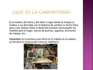 Es el nombre del oficio y del taller o lugar donde se trabaja la
madera y sus derivados con el objetivo de cambiar su forma física
para crear objetos útiles al desarrollo humano como pueden ser
muebles para el hogar, marcos de puertas, juguetes, escritorios
de trabajo, etc.
Carpintero es la persona cuyo oficio es el trabajo en la madera,
ya sea para la construcción como en mobiliario.
 