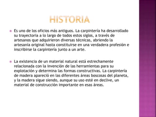  Es uno de los oficios más antiguos. La carpintería ha desarrollado
su trayectoria a lo largo de todos estos siglos, a través de
artesanos que adquirieron diversas técnicas, abriendo la
artesanía original hasta constituirse en una verdadera profesión e
inscribirse la carpintería junto a un arte.
 La existencia de un material natural está estrechamente
relacionada con la invención de las herramientas para su
explotación y determina las formas constructivas. La carpintería
de madera apareció en las diferentes áreas boscosas del planeta,
y la madera sigue siendo, aunque su uso esté en declive, un
material de construcción importante en esas áreas.
 