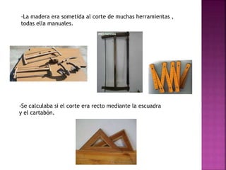 -La madera era sometida al corte de muchas herramientas ,
todas ella manuales.
-Se calculaba si el corte era recto mediante la escuadra
y el cartabón.
 