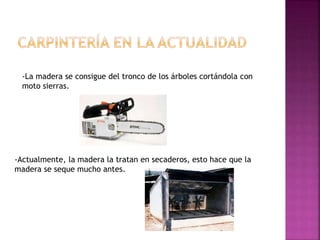 -La madera se consigue del tronco de los árboles cortándola con
moto sierras.
-Actualmente, la madera la tratan en secaderos, esto hace que la
madera se seque mucho antes.
 