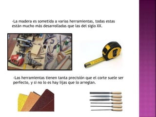 -La madera es sometida a varias herramientas, todas estas
están mucho más desarrolladas que las del siglo XX.
-Las herramientas tienen tanta precisión que el corte suele ser
perfecto, y si no lo es hay lijas que lo arreglan.
 