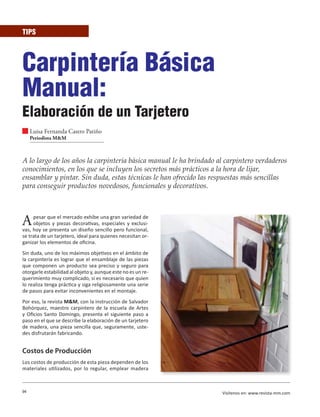 94 Visítenos en: www.revista-mm.com
TIPS
Carpintería Básica
Manual:
Elaboración de un Tarjetero
Luisa Fernanda Castro Patiño
Periodista M&M
A lo largo de los años la carpintería básica manual le ha brindado al carpintero verdaderos
conocimientos, en los que se incluyen los secretos más prácticos a la hora de lijar,
ensamblar y pintar. Sin duda, estas técnicas le han ofrecido las respuestas más sencillas
para conseguir productos novedosos, funcionales y decorativos.
Apesar que el mercado exhibe una gran variedad de
objetos y piezas decorativas, especiales y exclusi-
vas, hoy se presenta un diseño sencillo pero funcional,
se trata de un tarjetero, ideal para quienes necesitan or-
ganizar los elementos de oficina.
Sin duda, uno de los máximos objetivos en el ámbito de
la carpintería es lograr que el ensamblaje de las piezas
que componen un producto sea preciso y seguro para
otorgarle estabilidad al objeto y, aunque este no es un re-
querimiento muy complicado, si es necesario que quien
lo realiza tenga práctica y siga religiosamente una serie
de pasos para evitar inconvenientes en el montaje.
Por eso, la revista M&M, con la instrucción de Salvador
Bohórquez, maestro carpintero de la escuela de Artes
y Oficios Santo Domingo, presenta el siguiente paso a
paso en el que se describe la elaboración de un tarjetero
de madera, una pieza sencilla que, seguramente, uste-
des disfrutarán fabricando.
Costos de Producción
Los costos de producción de esta pieza dependen de los
materiales utilizados, por lo regular, emplear madera
 