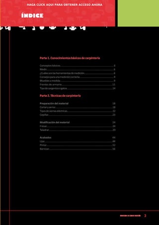 3
Manual de CArpintería
Índice
Parte 1. Conocimientos básicos de carpintería
Conceptosbásicos..............................................................................6
Medir.................................................................................................6
¿Cuálessonlasherramientasdemedición.............................................6
Consejosparaunamedicióncorrecta...................................................9
Mueblesamedida..............................................................................9
Frentes de armario......................................................................11
Tipodesargentosogatos....................................................................14
Parte 2. Técnicas de carpintería
Preparación del material 				 18
Cortaryserrar....................................................................................18
Tiposdesierraseléctricas...................................................................22
Cepillar.............................................................................................23
Modificación del material 				 24
Fresar...............................................................................................24
Taladrar............................................................................................29
Acabados	 44
Lijar..................................................................................................44
Pintar...............................................................................................52
Barnizar............................................................................................56
HAGA CLICK AQUI PARA OBTENER ACCESO AHORA
 