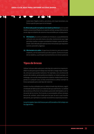33
Manual de CArpintería
materiales frágiles (vidrio, porcelana, etc.) que necesitan una
firme sujeción para que no se rompan
Unaficionadopuedereemplazarestetaladroprofesionalconelusodel
taladroconvencionalfijadoenunsoportevertical,aunqueúltimamente
sevenalgunostaladrosdecolumnamuyaccesiblesporsubajoprecio.
9.	 Minitaladro.Escomountaladroenminiatura.Laposibilidadde
utilizarlo con una sola mano y las altas revoluciones que coge
permitenrealizarunagranvariedaddetrabajos,apartedeltala-
drado.Estáindicadoparaaplicacionesminuciosasquerequieren
control, precisión y ligereza
10.	 Minitaladro sin cable. Es igual que el anterior, pero accionado
a batería, con la autonomía que ello supone. Como en el caso
delostaladros,suprincipalinconvenienteeslamenorpotencia
Tipos de brocas
Utilizar la broca adecuada para cada tipo de material es imprescin-
diblenosoloparaqueeltrabajoseamásfácilytengamejorresulta-
do, sino para que pueda realizarse. Por ejemplo, con una broca de
paredodemadera,jamáspodremostaladrarunmetal,aunque,sin
embargo,conunademetalpodremostaladrarmaderaperonouna
pared. En cualquier caso, lo más conveniente es utilizar siempre la
broca apropiada para cada tipo de material.
Existenmuchascalidadesparaundeterminadotipodebroca,según
elmétododefabricaciónyelmaterialdelqueestéhecha.Lacalidad
de una broca influirá en el resultado y precisión del taladro y en la
duración de la misma. Por lo tanto, es aconsejable utilizar siempre
brocas de calidad, sobre todo para las que se van a usar mucho
(de pared, por ejemplo) o cuando necesitemos especial precisión.
Los principales tipos de brocas para aficionados al bricolaje son
los siguientes:
HAGA CLICK AQUI PARA OBTENER ACCESO AHORA
 