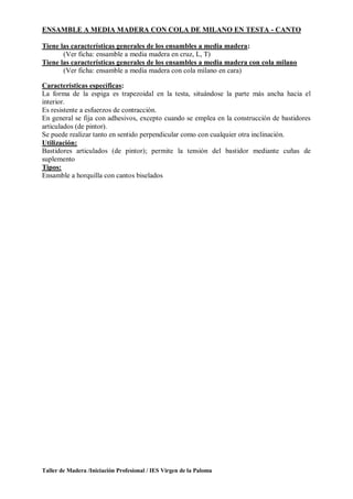 Taller de Madera /Iniciación Profesional / IES Virgen de la Paloma
ENSAMBLE A MEDIA MADERA CON COLA DE MILANO EN TESTA - CANTO
Tiene las características generales de los ensambles a media madera:
(Ver ficha: ensamble a media madera en cruz, L, T)
Tiene las características generales de los ensambles a media madera con cola milano
(Ver ficha: ensamble a media madera con cola milano en cara)
Características específicas:
La forma de la espiga es trapezoidal en la testa, situándose la parte más ancha hacia el
interior.
Es resistente a esfuerzos de contracción.
En general se fija con adhesivos, excepto cuando se emplea en la construcción de bastidores
articulados (de pintor).
Se puede realizar tanto en sentido perpendicular como con cualquier otra inclinación.
Utilización:
Bastidores articulados (de pintor); permite la tensión del bastidor mediante cuñas de
suplemento
Tipos:
Ensamble a horquilla con cantos biselados
 