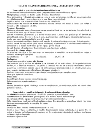 Taller de Madera / CFGM
COLA DE MILANO MÚLTIPLE SOLAPADA - (OCULTA UNA CARA)
Características generales de la cola milano múltiple/lazos.
Es la forma más fuerte de unión entre piezas (perpendiculares) en el sentido de su espesor.
Múltiple encaje acuñado con dientes y colas de milano de dos tablas.
Tiene considerable resistencia mecánica, se opone a todas las tensiones ejercidas en una dirección (sin
necesidad de encolado) y gran resistencia en la otra. Tiene gran estabilidad.
Impide el alabeo, pero permite el trabajo de contracción e hinchazón.
Exclusivamente se realizan en testas: uniéndose madera a través con madera a través. Los cortes se
realizan al hilo, en dirección a la fibra.
Número y dimensión:
El número, dimensión y procedimiento de trazado y realización de las cm son variables, dependiendo de la
anchura de las tablas, tipo de madera, estética...
Las cm suelen tener igual tamaño y la misma distancia entre sí, siendo más grandes que los dientes. En
general la cola milano debe ser el doble de ancho que los dientes, siendo la parte más anchas de los mismos
igual o algo mayor que la mitad del grueso de la pieza.
Cuando la resistencia es el factor fundamental, las colas de milano y los dientes deben ser de igual tamaño.
Cuando las cm son muy anchas (para reducir su número) la resistencia de la ensambladura disminuye (la
contracción de la madera puede hacer que las espigas queden flojas).
Se suele dejar un sobrante menor de un milímetro para el posterior acabado.
Ángulo de las colas de milano:
Un sesgo excesivo deja la fibra muy corta en las esquinas y las debilita, un sesgo insuficiente reduce la
fuerza de interbloqueo de la junta.
madera blanda: 1 a 6 madera dura: 1 a 6,5 / 1 a 8
Realización:
Normalmente se realizan primero los dientes.
Las piezas en que se realizan los dientes o cm dependen de las solicitaciones, de las posibilidades de
montaje, de la intención decorativa... En general la tabla que lleva las cm es la que está sometida a mayor
esfuerzo de compresión y tracción (cajón: cm en los costados, estanterías: cm en los laterales, muebles de
caja / armarios que descansan sobre zócalos: dientes en laterales...).
Puede ser conveniente su encoladura, pero si están bien ajustadas no precisan el prensado.
Tiene gran superficie de encolado.
Utilización:
Ensamble para formar esquinas en muebles de caja.
Cajas, armazones, armarios, cajones...
Tipos:
Pasante, pasante con inglete, con rebaje, oculta, de solapa sencilla, de doble solapa, oculto por las dos caras,
por caras y cantos...
Características específicas de las colas de milano múltiples solapadas.
La solapa debe ser aproximadamente 1/3 o 1/4 del grueso de la pieza (mínimo 3 mm).
Las cm tendrán una profundidad igual al grueso de la pieza de dientes menos la solapa.
La pieza que cubre las espigas suele ser de mayor grosor (se denomina tapa).
Si las piezas tienen canal (para el fondo del cajón...) este debe coincidir en una cola de milano y no en un
diente para que quede oculto al ensamblar las piezas.
Utilización:
Cuando una de las caras no admite la construcción a la vista.
Unión de bases y tapas con laterales, de muebles de construcción maciza o chapeada, en la que no debe ser
visible el dentado en los laterales del mueble, o no lleven ningún revestimiento de molduras con las que
pudiera recubrirse el dentado.
Frentes de cajón/costados.
 