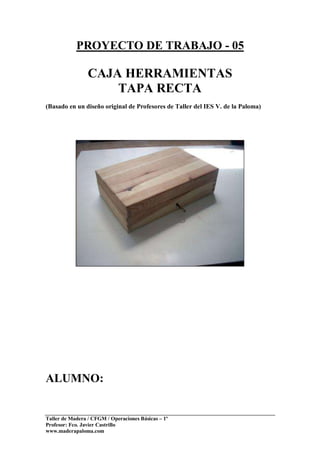Taller de Madera / CFGM / Operaciones Básicas – 1º
Profesor: Fco. Javier Castrillo
www.maderapaloma.com
PROYECTO DE TRABAJO - 05
CAJA HERRAMIENTAS
TAPA RECTA
(Basado en un diseño original de Profesores de Taller del IES V. de la Paloma)
ALUMNO:
 
