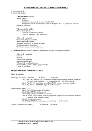 Taller de Madera / CFGM / Operaciones Básicas – 1º
Profesor: Fco. Javier Castrillo
DESARROLLO DEL EJERCICIO: “CAJA HERRAMIENTAS 2”
El ejercicio consta de:
1º Memoria de trabajo
1º Documentación escrita:
Nota de madera:
Despiece.
Cubicación (considerando un desperdicio del 30%).
Presupuesto: coste de material (pino: 300 € / m3,
bisagra: 0,30 € / ud. y cerradura: 4 € / ud.).
Proceso de realización.
2ª Documentación gráfica
Plano de taller general.
Detalle de secciones de las piezas.
Detalle de ensambles a cola milano vista.
Criterios de evaluación:
Presentación, limpieza y claridad.
Datos completos y correctos.
Aplicación adecuada de las normas de dibujo.
Medidas ajustadas al dibujo dado.
Medidas del ens. a cola milano adecuadas.
2º Ejercicio práctico: se realizará después de entregar y ser corregida la documentación previa.
Criterios de evaluación:
Escuadrías
Planitud
Ajustes de los ensambles
Acabado general (lijado)
Colocación de cerradura y bisagras
Medidas (deben ajustarse al dibujo proporcionado)
Tiempo de realización
Tiempo máximo de realización: 45 horas
Libros de consulta:
Tecnología de la madera y el mueble W. Nutsch Edit. Reverté
Cáp. 2: Pág. 34-37/64-65/67-71/ (trabajo de la madera, clase de tablas, defectos, cubicación)
Pág. 96-97 (colas sintéticas), 129-131 (abrasivos), Pág.. 181-183 (tornillería)
Cáp. 7: Pág. 331-335 (ensambles planos), Pág. 338-341 (uniones de esquina dentadas)
Cáp. 8: Pág. 349/354-358/362-363 (tipos de muebles, herrajes...)
Tecnología de la madera EPS
Cáp. 8: Pág. 65-68 (cubicación de la madera).
Cáp.14: Pág. 112-114 (acoplamientos).
Cáp.15: Pág. 124-128 (ensambles a cola milano).
Cáp. 18: escalas, vistas y cortes, acotación, proyección ortogonal, clases de dibujos, despieces,
dibujo de taller, dibujo de croquis.
Cáp. 20: herrajes y colocación
Cáp.24: Pág. 233-239 (trazado y preparación de trabajo y nota de madera).
Uniones y ensambles de la madera C.H. Hayward Edit. CEAC
 