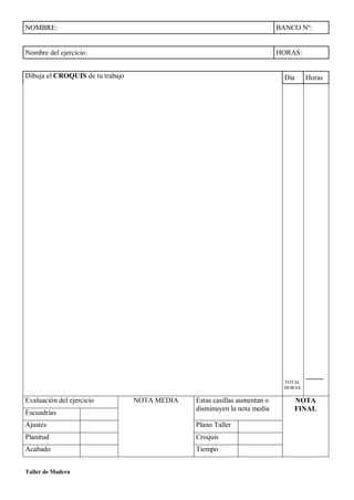 Taller de Madera
NOMBRE: BANCO Nº:
Nombre del ejercicio: HORAS:
Dibuja el CROQUIS de tu trabajo Día Horas
TOTAL
HORAS
_____
Evaluación del ejercicio NOTA MEDIA Estas casillas aumentan o
disminuyen la nota media
NOTA
FINAL
Escuadrías
Ajustes Plano Taller
Planitud Croquis
Acabado Tiempo
 