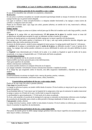 Taller de Madera / CFGM
ENSAMBLE A CAJA Y ESPIGA SIMPLE-DOBLE (PASANTE - CIEGA)
Características generales de los ensambles a caja y espiga.
Es uno de los ensambles más utilizados en carpintería y ebanistería.
Realización:
En una pieza se práctica (escoplea) un vaciado (encastre/caja/mortaja) donde se encaja el extremo de la otra pieza
(espiga/mecha) que en general estará rebajado.
Las cajas se realizan a mano (escoplo/formón) o a máquina (taladro horizontal) y las espigas a mano (sierra de
costilla) o a máquina (sierra de cinta)
Puede ser de distintos tipos: caja ciega (sin calar), pasante (abierta), en sentido de la veta, transversal u oblicua,
enclavijada o acuñada...
Espiga, mecha:
Los lados de la espiga se cortan en el plano vertical para que la fibra de la madera sea lo más larga posible y encole
mejor.
El grueso de la espiga debe ser aproximadamente 1/3 del grueso de la pieza (la medida exacta se toma del
escoplo/broca utilizada para escoplear la caja), no debiendo exceder al ancho de la espiga.
En piezas de mucho grosor es conveniente la doble espiga por su mayor superficie de encolamiento.
Una espiga muy fina podría quebrar al deslizarse en la caja y una caja ancha produciría laterales delgados que
podrían ceder ante ciertas presiones de torsión.
En piezas de distinto grosor, siendo la pieza espigada de menor grueso, la espiga puede medir hasta la ½ del grueso.
La anchura de la espiga es normalmente igual al ancho de la pieza, no debiendo exceder 5 veces el grueso de la
espiga. Las espigas muy anchas pueden contraerse en exceso debilitando la unión; por otra parte debilitan la pieza
cajeada.
La longitud viene determinada por el diseño de la junta: si es calada su longitud es igual al ancho de la pieza
escopleada, si es ciega su longitud debe ser 3/4 del ancho del listón escopleado.
Características técnicas:
Las tablas apropiadas son las de corazón sin nudos.
Imprescindible una buena ejecución para evitar deformaciones.
Tiene gran superficie de encolado.
Admite solicitaciones multilaterales.
Las piezas pueden montarse en cualquier dirección en el espacio.
Las espigas montadas verticalmente resisten solicitaciones laterales e impiden la torsión.
Si la espiga hay que asegurarla contra la tracción, esta debe asegurarse taladrándola y fijándola con clavijas de
madera.
Utilización:
Fundamentalmente en uniones en ángulo recto: marcos de puertas, puertas, ventanas...
En construcción de entramados, estructuras (mesas, sillas), bastidores...
Características particulares de los ens. a caja-espiga simple.
Puede ser de caja ciega (sin calar) o pasante (abierta).
Caja ciega (no pasante/tuerta).
La espiga no atraviesa la pieza, no siendo visible desde el exterior. El nivel estético es mayor por lo que se usa en las
juntas de muebles.
Su profundidad debe ser 5 mm mayor que la longitud de la espiga para evitar que al contraerse la madera transversal
la espiga se apoye en el fondo de la caja y reciba toda la carga de compresión.
La profundidad es aproximadamente 3/4 del ancho de la pieza escopleada.
Si el ens. está sometido a la acción de la intemperie la caja que se encuentre en durmientes inferiores corre el peligro
de acumulación de humedad, para evitarlo se debe permitir el drenaje taladrando el fondo de la caja.
Caja pasante (calada, abierta).
La espiga atraviesa la pieza, siendo visible la testa desde el exterior. El nivel estético es inferior pero su resistencia
mayor al aumentar la superficie de encolamiento.
Características particulares de los ens. a caja-espiga doble.
Para piezas de mucho grosor la doble espiga (espigas gemelas) tiene una mayor superficie de encolamiento y por lo
tanto mayor solidez y resistencia.
 