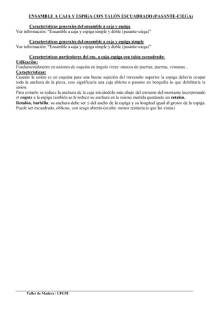 Taller de Madera / CFGM
ENSAMBLE A CAJA Y ESPIGA CON TALÓN ESCUADRADO (PASANTE-CIEGA)
Características generales del ensamble a caja y espiga
Ver información: “Ensamble a caja y espiga simple y doble (pasante-ciega)”
Características generales del ensamble a caja y espiga simple
Ver información: “Ensamble a caja y espiga simple y doble (pasante-ciega)”
Características particulares del ens. a caja-espiga con talón escuadrado:
Utilización:
Fundamentalmente en uniones de esquina en ángulo recto: marcos de puertas, puertas, ventanas...
Características:
Cuando la unión es en esquina para una buena sujeción del travesaño superior la espiga debería ocupar
toda la anchura de la pieza, esto significaría una caja abierta o pasante en horquilla lo que debilitaría la
unión.
Para evitarlo se reduce la anchura de la caja iniciándolo más abajo del extremo del montante incorporando
el cogote a la espiga también se le reduce su anchura en la misma medida quedando un retalón.
Retalón, barbilla: su anchura debe ser del ancho de la espiga y su longitud igual al grosor de la espiga.
Puede ser escuadrado, oblicuo, con sesgo abierto (oculta: menor resistencia que las vistas)
 