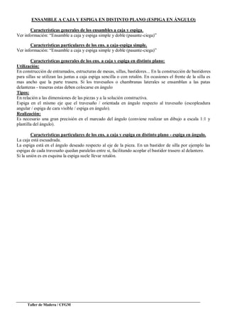Taller de Madera / CFGM
ENSAMBLE A CAJA Y ESPIGA EN DISTINTO PLANO (ESPIGA EN ÁNGULO)
Características generales de los ensambles a caja y espiga.
Ver información: “Ensamble a caja y espiga simple y doble (pasante-ciega)”
Características particulares de los ens. a caja-espiga simple.
Ver información: “Ensamble a caja y espiga simple y doble (pasante-ciega)”
Características generales de los ens. a caja y espiga en distinto plano:
Utilización:
En construcción de entramados, estructuras de mesas, sillas, bastidores... En la construcción de bastidores
para sillas se utilizan las juntas a caja espiga sencilla o con retalón. En ocasiones el frente de la silla es
mas ancho que la parte trasera. Si los travesaños o chambranas laterales se ensamblan a las patas
delanteras - traseras estas deben colocarse en ángulo
Tipos:
En relación a las dimensiones de las piezas y a la solución constructiva.
Espiga en el mismo eje que el travesaño / orientada en ángulo respecto al travesaño (escopleadura
angular / espiga de cara visible / espiga en ángulo).
Realización:
Es necesario una gran precisión en el marcado del ángulo (conviene realizar un dibujo a escala 1:1 y
plantilla del ángulo).
Características particulares de los ens. a caja y espiga en distinto plano - espiga en ángulo.
La caja está escuadrada.
La espiga está en el ángulo deseado respecto al eje de la pieza. En un bastidor de silla por ejemplo las
espigas de cada travesaño quedan paralelas entre si, facilitando acoplar el bastidor trasero al delantero.
Si la unión es en esquina la espiga suele llevar retalón.
 