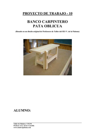 Taller de Madera / CFGM
Profesor: Fco. Javier Castrillo
www.maderapaloma.com
PROYECTO DE TRABAJO - 10
BANCO CARPINTERO
PATA OBLICUA
(Basado en un diseño original de Profesores de Taller del IES V. de la Paloma)
ALUMNO:
 