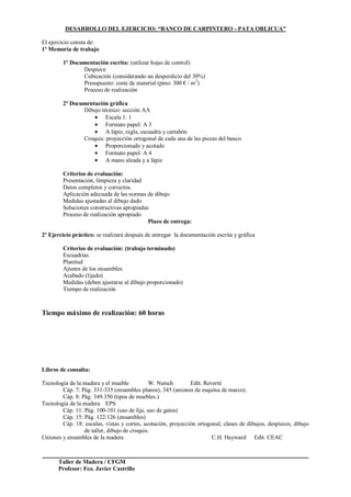 Taller de Madera / CFGM
Profesor: Fco. Javier Castrillo
DESARROLLO DEL EJERCICIO: “BANCO DE CARPINTERO - PATA OBLICUA”
El ejercicio consta de:
1º Memoria de trabajo
1º Documentación escrita: (utilizar hojas de control)
Despiece
Cubicación (considerando un desperdicio del 30%)
Presupuesto: coste de material (pino: 300 € / m3
)
Proceso de realización
2ª Documentación gráfica
Dibujo técnico: sección AA
Escala 1: 1
Formato papel: A 3
A lápiz, regla, escuadra y cartabón
Croquis: proyección ortogonal de cada una de las piezas del banco
Proporcionado y acotado
Formato papel: A 4
A mano alzada y a lápiz
Criterios de evaluación:
Presentación, limpieza y claridad
Datos completos y correctos.
Aplicación adecuada de las normas de dibujo
Medidas ajustadas al dibujo dado
Soluciones constructivas apropiadas
Proceso de realización apropiado
Plazo de entrega:
2º Ejercicio práctico: se realizará después de entregar la documentación escrita y gráfica
Criterios de evaluación: (trabajo terminado)
Escuadrías
Planitud
Ajustes de los ensambles
Acabado (lijado)
Medidas (deben ajustarse al dibujo proporcionado)
Tiempo de realización
Tiempo máximo de realización: 60 horas
Libros de consulta:
Tecnología de la madera y el mueble W. Nutsch Edit. Reverté
Cáp. 7: Pág. 331-335 (ensambles planos), 345 (uniones de esquina de marco).
Cáp. 8: Pág. 349.350 (tipos de muebles.)
Tecnología de la madera EPS
Cáp. 11: Pág. 100-101 (uso de lija, uso de gatos)
Cáp. 15: Pág. 122/126 (ensambles)
Cáp. 18: escalas, vistas y cortes, acotación, proyección ortogonal, clases de dibujos, despieces, dibujo
de taller, dibujo de croquis.
Uniones y ensambles de la madera C.H. Hayward Edit. CEAC
 