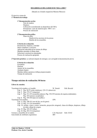 Taller de Madera / CFGM
Profesor: Fco. Javier Castrillo
DESARROLLO DEL EJERCICIO “SILLA DRY”
(Basado en el diseño original de Máximo Morezzi)
El ejercicio consta de:
1º Memoria de trabajo
1º Documentación escrita:
Nota de madera:
Despiece
Cubicación (considerando un desperdicio del 30%)
Presupuesto: coste de material (pino: 300 € / m3
)
Proceso de realización
2ª Documentación gráfica
Plano de taller:
Detalle de las secciones de las piezas
Detalles de los ensambles
Criterios de evaluación:
Presentación, limpieza y claridad
Datos completos y correctos.
Aplicación adecuada de las normas de dibujo
Medidas ajustadas al dibujo dado
Soluciones constructivas apropiadas
Proceso de realización apropiado
2º Ejercicio práctico: se realizará después de entregar y ser corregida la documentación previa
Criterios de evaluación:
Escuadrías
Planitud
Ajustes de los ensambles
Acabado (lijado)
Medidas (deben ajustarse al dibujo proporcionado)
Tiempo de realización
Tiempo máximo de realización: 84 horas
Libros de consulta:
Tecnología de la madera y el mueble W. Nutsch Edit. Reverté
Cáp. 2: Pág. 96-97 (colas sintéticas), 129-131 (abrasivos)
Cáp. 5: Pág. 279-317 (máquinas)
Cáp. 7: Pág. 331-335 (ensambles planos), Pág. 338-339 (uniones de esquina endentadas),
Pág. 345 (uniones escopleadas)
Cáp. 8: Pág. 349.350 (tipos de muebles.)
Tecnología de la madera EPS
Cáp. 11: Pág. 100-101 (uso de lija, uso de gatos)
Cáp. 15: Pág. 121/126 (ensambles)
Cáp. 18: escalas, vistas y cortes, acotación, proyección ortogonal, clases de dibujos, despieces, dibujo
de taller, dibujo de croquis.
Cáp. 25: Pág. 245-247 (sillas)
Cáp. 42: Pág. 493-513 (máquinas)
Uniones y ensambles de la madera C.H. Hayward Edit. CEAC
Guía diseño de mobiliario ergonómico IBV
 