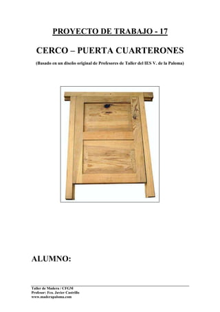 Taller de Madera / CFGM
Profesor: Fco. Javier Castrillo
www.maderapaloma.com
PROYECTO DE TRABAJO - 17
CERCO – PUERTA CUARTERONES
(Basado en un diseño original de Profesores de Taller del IES V. de la Paloma)
ALUMNO:
 